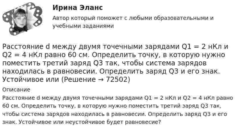      
            Описание
            Расстояние d между двумя точечными зарядами Q1 = 2 нКл и Q2 = 4 нКл равно 60 см. Определить точку, в которую нужно поместить третий заряд Q3 так, чтобы система зарядов находилась в равновесии. Определить заряд Q3 и его знак. Устойчивое или неустойчивое будет равновесие?   
            
            
            Расстояние d между двумя точечными зарядами Q1 = 2 нКл и Q2 = 4 нКл равно 60 см. Определить точку, в которую нужно поместить третий заряд Q3 так, чтобы система зарядов находилась в равновесии.Расстояние d между двумя точечными зарядами Q1 = 2 нКл и Q2 = 4 нКл равно 60 см. Определить точку, в которую нужно поместить третий заряд Q3 так, чтобы система зарядов находилась в равновесии. Определить заряд Q3 и его знак. Устойчивое илиРасстояние d между двумя точечными зарядами Q1 = 8 нКл и Q2 = –5,3 нКл равно 40 см. Вычислить напряжённость E поля в точке, лежащей посередине между зарядами. Чему будет равна напряжённость поля, если второй заряд будет положительным?Расстояние d между двумя точечными положительными зарядами q1 = 9q и q2 = q равно 8 см. На каком расстоянии r от первого заряда находится точка, в которой напряжённость E поля зарядов равна нулю? Чему равен потенциал зарядов в этой точке?Расстояние d между зарядами Q1 = 100 нКл и Q2 = – 50 нКл равно 10 см. Определить силу F, действующую на заряд Q3 = 1 нКл, отстоящий на r1 = 12 см от заряда Q1 и на r2 = 10 см от заряда Q2.  (232 мН)Расстояние d между пластинами плоского конденсатора равно 2 см, разность потенциалов U = 6 кВ. Заряд Q каждой пластины равен 10 нКл. Вычислить энергию W поля конденсатора и силу F взаимного притяжения пластин.Расстояние l между двумя точечными зарядами q1 = 180 нКл и q2 = 720 нКл равно 60 см. Определить точку на прямой, проходящей через заряды, в которой нужно поместить третий заряд q3 так, чтобы система зарядов находилась в равновесии.Расставьте этапы развития концепции управления персоналом в хронологическом порядке:Расставьте этапы стратегического управления человеческими ресурсами организации в правильной последовательности:Расстояние d между ближайшими соседними атомами кристаллической решётки золота равно 0,788нм. Определить параметр a решётки, если решётка гранецентрированная кубическая.Расстояние d между двумя длинными проводами равно 5 см. По проводам в одном направлении текут одинаковые токи 30 А каждый. Найти магнитную индукцию поля в точке, находящейся на расстоянии r1 = 25 см от первого и на r2 = 40 см от второго провода.Расстояние d между двумя точечными зарядами q1 = 180 нКл и q2 = 720 нКл равно 60 см. Определить точку, в которую нужно поместить третий заряд q3 так, чтобы система зарядов находилась в равновесии.Расстояние d между двумя точечными зарядами Q1 = 180 нКл и Q2 = 720 нКл равно 60 см. Определить точку, в которую нужно поместить третий заряд Q3 так, чтобы система зарядов находилась в равновесии. Расстояние d между двумя точечными зарядами Q1 = 1 нКл и Q2 = 2 нКл равно 50 см. Определить точку, в которую нужно поместить третий заряд Q3 так, чтобы система зарядов находилась в равновесии.