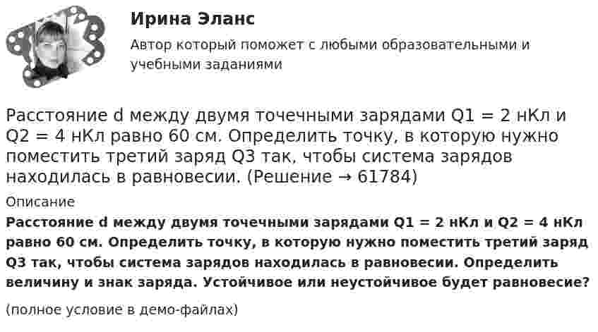     
            Описание
            Расстояние d между двумя точечными зарядами Q1 = 2 нКл и Q2 = 4 нКл равно 60 см. Определить точку, в которую нужно поместить третий заряд Q3 так, чтобы система зарядов находилась в равновесии. Определить величину и знак заряда. Устойчивое или неустойчивое будет равновесие?(полное условие в демо-файлах)   
            
            
            Расстояние d между двумя точечными зарядами q1 = 2 нКл и q2 = 4 нКл равно 60 см. Определить точку, в которую нужно поместить третий заряд q3 так, чтобы система зарядов находилась в равновесии.Расстояние d между двумя точечными зарядами Q1 = 2 нКл и Q2 = 4 нКл равно 60 см. Определить точку, в которую нужно поместить третий заряд Q3 так, чтобы система зарядов находилась в равновесии.Расстояние d между двумя точечными зарядами Q1 = 2 нКл и Q2 = 4 нКл равно 60 см. Определить точку, в которую нужно поместить третий заряд Q3 так, чтобы система зарядов находилась в равновесии. Определить заряд Q3 и его знак. Устойчивое илиРасстояние d между двумя точечными зарядами Q1 = 8 нКл и Q2 = –5,3 нКл равно 40 см. Вычислить напряжённость E поля в точке, лежащей посередине между зарядами. Чему будет равна напряжённость поля, если второй заряд будет положительным?Расстояние d между двумя точечными положительными зарядами q1 = 9q и q2 = q равно 8 см. На каком расстоянии r от первого заряда находится точка, в которой напряжённость E поля зарядов равна нулю? Чему равен потенциал зарядов в этой точке?Расстояние d между зарядами Q1 = 100 нКл и Q2 = – 50 нКл равно 10 см. Определить силу F, действующую на заряд Q3 = 1 нКл, отстоящий на r1 = 12 см от заряда Q1 и на r2 = 10 см от заряда Q2.  (232 мН)Расстояние d между пластинами плоского конденсатора равно 2 см, разность потенциалов U = 6 кВ. Заряд Q каждой пластины равен 10 нКл. Вычислить энергию W поля конденсатора и силу F взаимного притяжения пластин.Расставьте уровни рынка труда в порядке возрастания их обхвата:Расставьте этапы развития концепции управления персоналом в хронологическом порядке:Расставьте этапы стратегического управления человеческими ресурсами организации в правильной последовательности:Расстояние d между ближайшими соседними атомами кристаллической решётки золота равно 0,788нм. Определить параметр a решётки, если решётка гранецентрированная кубическая.Расстояние d между двумя длинными проводами равно 5 см. По проводам в одном направлении текут одинаковые токи 30 А каждый. Найти магнитную индукцию поля в точке, находящейся на расстоянии r1 = 25 см от первого и на r2 = 40 см от второго провода.Расстояние d между двумя точечными зарядами q1 = 180 нКл и q2 = 720 нКл равно 60 см. Определить точку, в которую нужно поместить третий заряд q3 так, чтобы система зарядов находилась в равновесии.Расстояние d между двумя точечными зарядами Q1 = 180 нКл и Q2 = 720 нКл равно 60 см. Определить точку, в которую нужно поместить третий заряд Q3 так, чтобы система зарядов находилась в равновесии. 