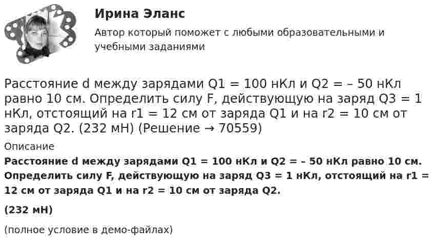     
            Описание
            Расстояние d между зарядами Q1 = 100 нКл и Q2 = – 50 нКл равно 10 см. Определить силу F, действующую на заряд Q3 = 1 нКл, отстоящий на r1 = 12 см от заряда Q1 и на r2 = 10 см от заряда Q2.(232 мН)(полное условие в демо-файлах)   
            
            
            Расстояние d между двумя точечными положительными зарядами q1 = 9q и q2 = q равно 8 см. На каком расстоянии r от первого заряда находится точка, в которой напряжённость E поля зарядов равна нулю? Чему равен потенциал зарядов в этой точке?Расстояние d между зарядами Q1 = 100 нКл и Q2 = – 50 нКл равно 10 см. Определить силу F, действующую на заряд Q3 = 1 нКл, отстоящий на r1 = 12 см от заряда Q1 и на r2 = 10 см от заряда Q2.  (232 мН)Расстояние d между пластинами плоского конденсатора равно 2 см, разность потенциалов U = 6 кВ. Заряд Q каждой пластины равен 10 нКл. Вычислить энергию W поля конденсатора и силу F взаимного притяжения пластин.Расстояние l между двумя точечными зарядами q1 = 180 нКл и q2 = 720 нКл равно 60 см. Определить точку на прямой, проходящей через заряды, в которой нужно поместить третий заряд q3 так, чтобы система зарядов находилась в равновесии.Расстояние l между двумя точечными зарядами Q1 = 180 нКл и Q2 = 720 нКл равно 60 см. Определить точку на прямой, проходящей через заряды, в которую нужно поместить третий заряд Q3 так, чтобы система зарядов находилась в равновесии. Расстояние L от щелей до экрана в опыте Юнга равно 1 м. Определить расстояние между щелями, если на отрезке длиной  = 1 см укладывается N = 10 темных интерференционных полос. Длина волны  = 0,7 мкм.Расстояние Дамерау-ЛевенштейнаРасстояние d между двумя длинными проводами равно 5 см. По проводам в одном направлении текут одинаковые токи 30 А каждый. Найти магнитную индукцию поля в точке, находящейся на расстоянии r1 = 25 см от первого и на r2 = 40 см от второго провода.Расстояние d между двумя точечными зарядами q1 = 180 нКл и q2 = 720 нКл равно 60 см. Определить точку, в которую нужно поместить третий заряд q3 так, чтобы система зарядов находилась в равновесии.Расстояние d между двумя точечными зарядами Q1 = 180 нКл и Q2 = 720 нКл равно 60 см. Определить точку, в которую нужно поместить третий заряд Q3 так, чтобы система зарядов находилась в равновесии. Расстояние d между двумя точечными зарядами Q1 = 1 нКл и Q2 = 2 нКл равно 50 см. Определить точку, в которую нужно поместить третий заряд Q3 так, чтобы система зарядов находилась в равновесии.Расстояние d между двумя точечными зарядами q1 = 2 нКл и q2 = 4 нКл равно 60 см. Определить точку, в которую нужно поместить третий заряд q3 так, чтобы система зарядов находилась в равновесии.Расстояние d между двумя точечными зарядами Q1 = 2 нКл и Q2 = 4 нКл равно 60 см. Определить точку, в которую нужно поместить третий заряд Q3 так, чтобы система зарядов находилась в равновесии.Расстояние d между двумя точечными зарядами Q1 = 2 нКл и Q2 = 4 нКл равно 60 см. Определить точку, в которую нужно поместить третий заряд Q3 так, чтобы система зарядов находилась в равновесии. Определить заряд Q3 и его знак. Устойчивое или