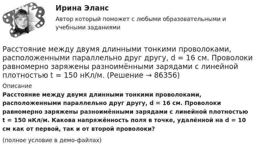     
            Описание
            Расстояние между двумя длинными тонкими проволоками, расположенными параллельно друг другу, d = 16 см. Проволоки равномерно заряжены разноимёнными зарядами с линейной плотностью t = 150 нКл/м. Какова напряжённость поля в точке, удалённой на d = 10 см как от первой, так и от второй проволоки?(полное условие в демо-файлах)   
            
            
            Расстояние между двумя длинными параллельными проводниками 5 см. По проводам текут токи в одном направлении 30 А каждый. Найдите индукцию магнитного поля в точке, находящейся на расстоянии 4 см от одного и 3 см от другого провода.Расстояние между двумя длинными тонкими проволоками, расположенными параллельно друг другу, d = 16 см. Проволоки равномерно заряжены разноимёнными зарядами с линейной плотностью t = 150 нКл/м.Расстояние между двумя длинными тонкими проволоками, расположенными параллельно друг другу, равно 16 см. Проволоки равномерно заряжены разноимёнными зарядами с линейной плотностьюРасстояние между двумя длинными тонкими проволоками, расположенными параллельно друг другу, равно 16 см. Проволоки равномерно заряжены разноимёнными зарядами с линейной плотностьюРасстояние между двумя одинаковыми по величине 1 мкКл разноимёнными точечными зарядами равно 10 см. Какая сила будет действовать на третий заряд 0,1 мкКл, помещённый на расстояниях 6 см от одного и 8 см другого заряда?Расстояние между двумя параллельно расположенными бесконечно длинными нитями r = 10 см. Одна нить заряжена с линейной плотностью t1 = 10 мкКл/м, другая – t2 = − 5 мкКл/м. Найти напряжённость электростатического поля в точкеРасстояние между двумя пластинами, расположенными параллельно одна к другой, 2 см, разность потенциалов 1000 В. Определить поверхностную плотность заряда на пластинах.Расстояние d между зарядами Q1 = 100 нКл и Q2 = – 50 нКл равно 10 см. Определить силу F, действующую на заряд Q3 = 1 нКл, отстоящий на r1 = 12 см от заряда Q1 и на r2 = 10 см от заряда Q2.  (232 мН)Расстояние d между пластинами плоского конденсатора равно 2 см, разность потенциалов U = 6 кВ. Заряд Q каждой пластины равен 10 нКл. Вычислить энергию W поля конденсатора и силу F взаимного притяжения пластин.Расстояние l между двумя точечными зарядами q1 = 180 нКл и q2 = 720 нКл равно 60 см. Определить точку на прямой, проходящей через заряды, в которой нужно поместить третий заряд q3 так, чтобы система зарядов находилась в равновесии.Расстояние l между двумя точечными зарядами Q1 = 180 нКл и Q2 = 720 нКл равно 60 см. Определить точку на прямой, проходящей через заряды, в которую нужно поместить третий заряд Q3 так, чтобы система зарядов находилась в равновесии. Расстояние L от щелей до экрана в опыте Юнга равно 1 м. Определить расстояние между щелями, если на отрезке длиной  = 1 см укладывается N = 10 темных интерференционных полос. Длина волны  = 0,7 мкм.Расстояние Дамерау-ЛевенштейнаРасстояние между вторым и первым кольцами Ньютона в отраженном свете равно 1 мм. Определить расстояние между десятым и девятым.