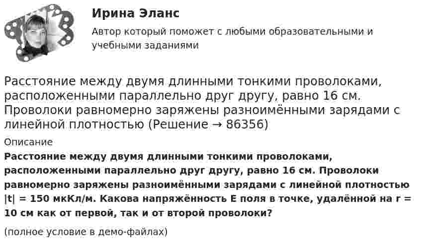     
            Описание
            Расстояние между двумя длинными тонкими проволоками, расположенными параллельно друг другу, равно 16 см. Проволоки равномерно заряжены разноимёнными зарядами с линейной плотностью |t| = 150 мкКл/м. Какова напряжённость E поля в точке, удалённой на r = 10 см как от первой, так и от второй проволоки?(полное условие в демо-файлах)   
            
            
            Расстояние между двумя длинными тонкими проволоками, расположенными параллельно друг другу, равно 16 см. Проволоки равномерно заряжены разноимёнными зарядами с линейной плотностьюРасстояние между двумя длинными тонкими проволоками, расположенными параллельно друг другу, равно 16 см. Проволоки равномерно заряжены разноимёнными зарядами с линейной плотностьюРасстояние между двумя одинаковыми по величине 1 мкКл разноимёнными точечными зарядами равно 10 см. Какая сила будет действовать на третий заряд 0,1 мкКл, помещённый на расстояниях 6 см от одного и 8 см другого заряда?Расстояние между двумя параллельно расположенными бесконечно длинными нитями r = 10 см. Одна нить заряжена с линейной плотностью t1 = 10 мкКл/м, другая – t2 = − 5 мкКл/м. Найти напряжённость электростатического поля в точкеРасстояние между двумя пластинами, расположенными параллельно одна к другой, 2 см, разность потенциалов 1000 В. Определить поверхностную плотность заряда на пластинах.Расстояние между двумя станциями метрополитена l = 1,5 км. Первую половину этого расстояния поезд проходит равноускоренно, вторую – равнозамедленно с тем же по модулю ускорением. Максимальная скорость поезда u = 50 км/ч.Расстояние между двумя точечными зарядами 10-8 Кл и – 5·10-8 Кл равно 10 см. Определить напряжённость поля зарядов в точке, лежащей на прямой, соединяющей заряды, удалённой на 8 см от первого заряда.Расстояние l между двумя точечными зарядами q1 = 180 нКл и q2 = 720 нКл равно 60 см. Определить точку на прямой, проходящей через заряды, в которой нужно поместить третий заряд q3 так, чтобы система зарядов находилась в равновесии.Расстояние l между двумя точечными зарядами Q1 = 180 нКл и Q2 = 720 нКл равно 60 см. Определить точку на прямой, проходящей через заряды, в которую нужно поместить третий заряд Q3 так, чтобы система зарядов находилась в равновесии. Расстояние L от щелей до экрана в опыте Юнга равно 1 м. Определить расстояние между щелями, если на отрезке длиной  = 1 см укладывается N = 10 темных интерференционных полос. Длина волны  = 0,7 мкм.Расстояние Дамерау-ЛевенштейнаРасстояние между вторым и первым кольцами Ньютона в отраженном свете равно 1 мм. Определить расстояние между десятым и девятым.Расстояние между двумя длинными параллельными проводами d=5см. По проводам в одном направлении текут одинаковые токи, I=30 А каждый. Найти индукцию B магнитного поля в точке, находящейся на расстоянии r1=4cм от одного и r2=3см от другого             Расстояние между двумя длинными параллельными проводниками 5 см. По проводам текут токи в одном направлении 30 А каждый. Найдите индукцию магнитного поля в точке, находящейся на расстоянии 4 см от одного и 3 см от другого провода.