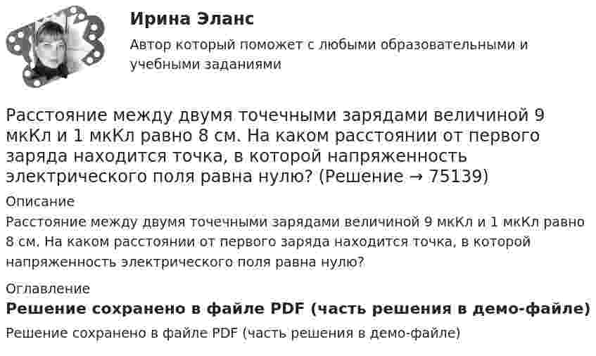     
            Описание
            Расстояние между двумя точечными зарядами величиной 9 мкКл и 1 мкКл равно 8 см. На каком расстоянии от первого заряда находится точка, в которой напряженность электрического поля равна нулю? 
            Оглавление
            Решение сохранено в файле PDF (часть решения в демо-файле)  
            
            
            Расстояние между двумя точечными зарядами q1 = + 8 нКл и q2 = – 5,3 нКл равно 40 см. Вычислить напряжённость E поля в точке, лежащей посередине между зарядами. Чему равна напряжённость, если второй заряд будет положительным?Расстояние между двумя точечными зарядами величиной 9 мкКл и 1 мкКл равно 8 см. На каком расстоянии от первого заряда находится точка, в которой напряженность электрического поля равна нулю?Расстояние между двумя щелями в опыте Юнга d=0.5 мм. Длина волны излучения – 0,6 мкм. Определите расстояние l от щелей до экрана, если ширина b интерференционных полос равна 1,2 мм.Расстояние между длинными параллельными проводниками с токами силой 5 и 10 А равно 0,16 м. Токи текут в противоположных направлениях. Как расположена линия, в каждой точке которой напряжённость равна нулю? Расстояние между зарядами 1 нКл и 6,67 нКл равно 10 см. Какую работу надо совершить, чтобы перенести второй заряд в точку, находящуюся от первого заряда на расстоянии 1 м?Расстояние между зарядами 2·10-8 Кл и 4·10-8 Кл равно 10 см. Найти в точке посередине между зарядами:  5) напряжённость поля;  6) потенциал.Расстояние между зарядами q1 = 100 нКл и q2 = – 50 нКл равно d = 10 см. Определить силу F, действующую на заряд q3 = 1 мкКл, отстоящий на r1 = 12 см от заряда q1 и на r2 = 10 см от заряда q2.Расстояние между двумя пластинами, расположенными параллельно одна к другой, 2 см, разность потенциалов 1000 В. Определить поверхностную плотность заряда на пластинах.Расстояние между двумя станциями метрополитена l = 1,5 км. Первую половину этого расстояния поезд проходит равноускоренно, вторую – равнозамедленно с тем же по модулю ускорением. Максимальная скорость поезда u = 50 км/ч.Расстояние между двумя точечными зарядами 10-8 Кл и – 5·10-8 Кл равно 10 см. Определить напряжённость поля зарядов в точке, лежащей на прямой, соединяющей заряды, удалённой на 8 см от первого заряда.Расстояние между двумя точечными зарядами 2 нКл и 4 нКл равно 60 см. Определить точку, в которой нужно поместить третий заряд так, чтобы система зарядов находилась в равновесии. Определить третий заряд и его знакРасстояние между двумя точечными зарядами 6 нКл и 10 нКл равно 0,4 м. Вычислите напряжённость электростатического поля в точке, лежащей посередине между зарядами.Расстояние между двумя точечными зарядами Q1 = 1 нКл и Q2 = 30 нКл равно 20 см. Найти напряжённость и потенциал в точке, лежащей посередине между зарядами.Расстояние между двумя точечными зарядами Q1 = 1 нКл и Q2 = – 30 нКл равно r = 20 см. Найти напряжённость и потенциал в точке, лежащей посередине между зарядами.