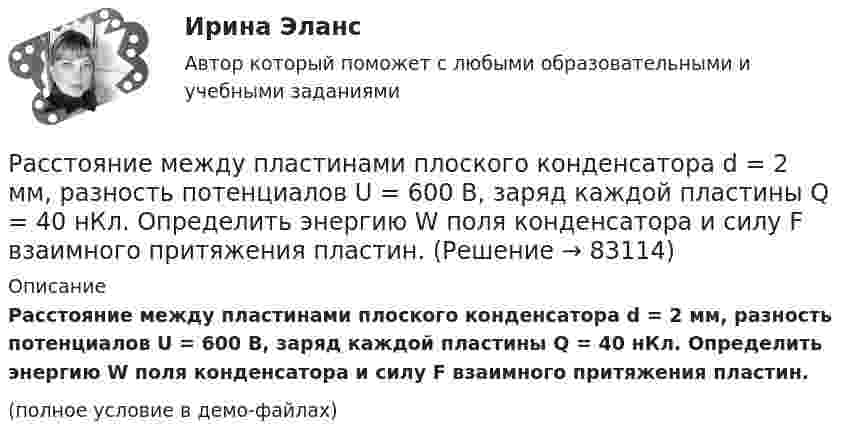     
            Описание
            Расстояние между пластинами плоского конденсатора d = 2 мм, разность потенциалов U = 600 В, заряд каждой пластины Q = 40 нКл. Определить энергию W поля конденсатора и силу F взаимного притяжения пластин.(полное условие в демо-файлах)   
            
            
            Расстояние между пластинами плоского конденсатора 3 мм. Электрон, пройдя его, приобрёл скорость 108 см/с. Найти:  0) разность потенциалов между пластинами;Расстояние между пластинами плоского конденсатора d = 2 мм, разность потенциалов U = 600 В, заряд каждой пластины Q = 40 нКл. Определить энергию W поля конденсатора и силу F взаимного притяжения пластин.Расстояние между пластинами плоского конденсатора d = 2 мм, разность потенциалов U = 600 В. Заряд каждой пластины q = 40 нКл. Определить энергию    поля конденсатора и силу взаимного притяжения пластин.Расстояние между пластинами плоского конденсатора d = 2 см, разность потенциалов U = 6 кВ. Заряд каждой пластины q = 10-8 Кл. Вычислите энергию поля конденсатора.Расстояние между пластинами плоского конденсатора d = 2 см, разность потенциалов U = 6 кВ. Заряд каждой пластины q = 10 нКл. Определить энергию W поля конденсатора и силу F взаимного притяжения пластин.Расстояние между пластинами плоского конденсатора равно d = 2 см, разность потенциалов U = 6 кВ. Заряд каждой пластины равен q = 10нКл. Определить энергию W поля конденсатора. Ответ представить в мкДжРасстояние между пластинами плоского конденсатора составляет 5 мм. После зарядки конденсатора до разности потенциалов 500 В между пластинами конденсатора вдвинули стеклянную пластинку (e = 7). Определить:Расстояние между зарядами 2·10-8 Кл и 4·10-8 Кл равно 10 см. Найти в точке посередине между зарядами:  5) напряжённость поля;  6) потенциал.Расстояние между зарядами q1 = 100 нКл и q2 = – 50 нКл равно d = 10 см. Определить силу F, действующую на заряд q3 = 1 мкКл, отстоящий на r1 = 12 см от заряда q1 и на r2 = 10 см от заряда q2.Расстояние между зарядами q1 = 1 мкКл и q2 = – 1 мкКл равно 10 см. Определить напряжённость электрического поля в точке, удалённой на расстояние 10 см от первого заряда и лежащей на линии, Расстояние между зарядами q1 = + 1 мкКл и q2 = -1 мкКл равно 10 см. Определить потенциал поля в точке, удалённой на расстояние 10 см от первого заряда и лежащей на линии, проходящей через первый заряд перпендикулярно к направлению от q1 к q2.Расстояние между зарядами q1 = 2 нКл и q2 = -2 нКл равно 20 см. Определить напряжённость и потенциал поля, созданного этими зарядами в точке, находящейся на расстоянии r1 = 15 см от первого заряда и r2 = 10 см от второго заряда.Расстояние между зарядами q = + 2 нКл равно l = 20 см. Определить напряжённость электростатического поля, созданного этими зарядами в точке, находящейся на расстоянии r1 = 16 см от первого и r2 = 12 см от второго зарядов.Расстояние между обкладками плоского конденсатора уменьшили в 3 раза, предварительно отключив его от источника напряжения. Во сколько раз изменилась при этом энергия поля конденсатора?