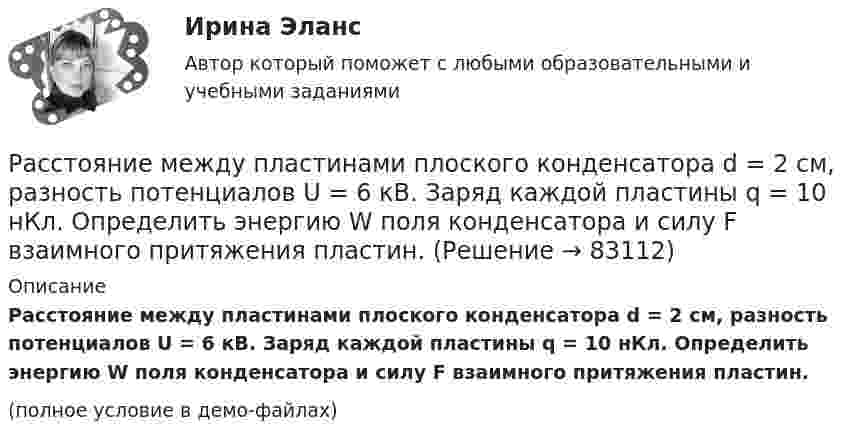     
            Описание
            Расстояние между пластинами плоского конденсатора d = 2 см, разность потенциалов U = 6 кВ. Заряд каждой пластины q = 10 нКл. Определить энергию W поля конденсатора и силу F взаимного притяжения пластин.(полное условие в демо-файлах)   
            
            
            Расстояние между пластинами плоского конденсатора d = 2 см, разность потенциалов U = 6 кВ. Заряд каждой пластины q = 10-8 Кл. Вычислите энергию поля конденсатора.Расстояние между пластинами плоского конденсатора d = 2 см, разность потенциалов U = 6 кВ. Заряд каждой пластины q = 10 нКл. Определить энергию W поля конденсатора и силу F взаимного притяжения пластин.Расстояние между пластинами плоского конденсатора равно d = 2 см, разность потенциалов U = 6 кВ. Заряд каждой пластины равен q = 10нКл. Определить энергию W поля конденсатора. Ответ представить в мкДжРасстояние между пластинами плоского конденсатора составляет 5 мм. После зарядки конденсатора до разности потенциалов 500 В между пластинами конденсатора вдвинули стеклянную пластинку (e = 7). Определить:Расстояние между пластинами слюдяного конденсатора 2,2 мм, а площадь каждой пластины 6·10-4 м2. Пластины притягиваются с силой 0,4 мН. Определить разность потенциалов между пластинами и электрическую ёмкость конденсатораРасстояние между точечными зарядами 32·10-6 Кл и -32·10-6 Кл равно 12 см. Определить напряжённость поля в точке, удалённой на 8 см от первого, так и от второго зарядов.Расстояние между точечными зарядами q1 = 32·10-6 Кл и q2 = -32·10-6 Кл равно 12 см. Определить напряжённость и потенциал поля в точке, удалённой на 8 см от первого и от второго зарядов.Расстояние между зарядами q1 = + 1 мкКл и q2 = -1 мкКл равно 10 см. Определить потенциал поля в точке, удалённой на расстояние 10 см от первого заряда и лежащей на линии, проходящей через первый заряд перпендикулярно к направлению от q1 к q2.Расстояние между зарядами q1 = 2 нКл и q2 = -2 нКл равно 20 см. Определить напряжённость и потенциал поля, созданного этими зарядами в точке, находящейся на расстоянии r1 = 15 см от первого заряда и r2 = 10 см от второго заряда.Расстояние между зарядами q = + 2 нКл равно l = 20 см. Определить напряжённость электростатического поля, созданного этими зарядами в точке, находящейся на расстоянии r1 = 16 см от первого и r2 = 12 см от второго зарядов.Расстояние между обкладками плоского конденсатора уменьшили в 3 раза, предварительно отключив его от источника напряжения. Во сколько раз изменилась при этом энергия поля конденсатора?Расстояние между одноимёнными одинаковыми зарядами q = 2 нКл равно 10 см. Определите напряжённость поля, создаваемого этими зарядами в точке, находящейся на расстоянии 8 см от первого и 6 см от второго заряда.Расстояние между пластинами плоского конденсатора 3 мм. Электрон, пройдя его, приобрёл скорость 108 см/с. Найти:  0) разность потенциалов между пластинами;Расстояние между пластинами плоского конденсатора d = 2 мм, разность потенциалов U = 600 В, заряд каждой пластины Q = 40 нКл. Определить энергию W поля конденсатора и силу F взаимного притяжения пластин.