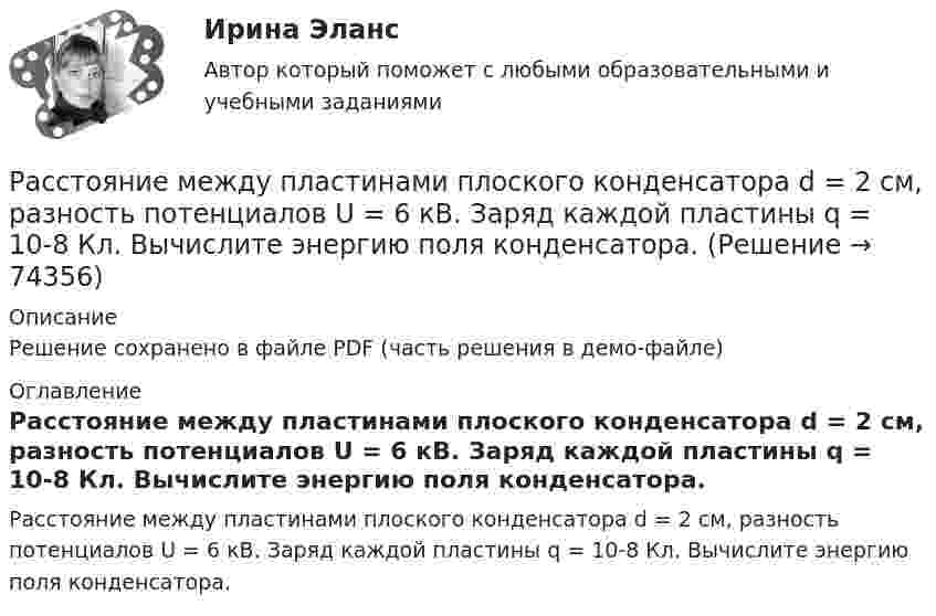     
            Описание
            Решение сохранено в файле PDF (часть решения в демо-файле) 
            Оглавление
            Расстояние между пластинами плоского конденсатора d = 2 см, разность потенциалов U = 6 кВ. Заряд каждой пластины q = 10-8 Кл. Вычислите энергию поля конденсатора.  
            
            
            Расстояние между пластинами плоского конденсатора d = 2 мм, разность потенциалов U = 600 В. Заряд каждой пластины q = 40 нКл. Определить энергию    поля конденсатора и силу взаимного притяжения пластин.Расстояние между пластинами плоского конденсатора d = 2 см, разность потенциалов U = 6 кВ. Заряд каждой пластины q = 10-8 Кл. Вычислите энергию поля конденсатора.Расстояние между пластинами плоского конденсатора d = 2 см, разность потенциалов U = 6 кВ. Заряд каждой пластины q = 10 нКл. Определить энергию W поля конденсатора и силу F взаимного притяжения пластин.Расстояние между пластинами плоского конденсатора равно d = 2 см, разность потенциалов U = 6 кВ. Заряд каждой пластины равен q = 10нКл. Определить энергию W поля конденсатора. Ответ представить в мкДжРасстояние между пластинами плоского конденсатора составляет 5 мм. После зарядки конденсатора до разности потенциалов 500 В между пластинами конденсатора вдвинули стеклянную пластинку (e = 7). Определить:Расстояние между пластинами слюдяного конденсатора 2,2 мм, а площадь каждой пластины 6·10-4 м2. Пластины притягиваются с силой 0,4 мН. Определить разность потенциалов между пластинами и электрическую ёмкость конденсатораРасстояние между точечными зарядами 32·10-6 Кл и -32·10-6 Кл равно 12 см. Определить напряжённость поля в точке, удалённой на 8 см от первого, так и от второго зарядов.Расстояние между зарядами q1 = 1 мкКл и q2 = – 1 мкКл равно 10 см. Определить напряжённость электрического поля в точке, удалённой на расстояние 10 см от первого заряда и лежащей на линии, Расстояние между зарядами q1 = + 1 мкКл и q2 = -1 мкКл равно 10 см. Определить потенциал поля в точке, удалённой на расстояние 10 см от первого заряда и лежащей на линии, проходящей через первый заряд перпендикулярно к направлению от q1 к q2.Расстояние между зарядами q1 = 2 нКл и q2 = -2 нКл равно 20 см. Определить напряжённость и потенциал поля, созданного этими зарядами в точке, находящейся на расстоянии r1 = 15 см от первого заряда и r2 = 10 см от второго заряда.Расстояние между зарядами q = + 2 нКл равно l = 20 см. Определить напряжённость электростатического поля, созданного этими зарядами в точке, находящейся на расстоянии r1 = 16 см от первого и r2 = 12 см от второго зарядов.Расстояние между обкладками плоского конденсатора уменьшили в 3 раза, предварительно отключив его от источника напряжения. Во сколько раз изменилась при этом энергия поля конденсатора?Расстояние между одноимёнными одинаковыми зарядами q = 2 нКл равно 10 см. Определите напряжённость поля, создаваемого этими зарядами в точке, находящейся на расстоянии 8 см от первого и 6 см от второго заряда.Расстояние между пластинами плоского конденсатора 3 мм. Электрон, пройдя его, приобрёл скорость 108 см/с. Найти:  0) разность потенциалов между пластинами;