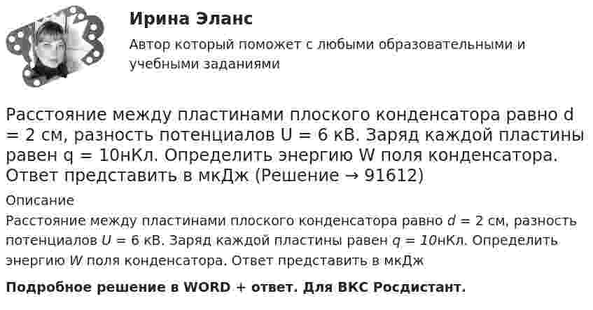      
            Описание
            Расстояние между пластинами плоского конденсатора равно d = 2 см, разность потенциалов U = 6 кВ. Заряд каждой пластины равен q = 10нКл. Определить энергию W поля конденсатора. Ответ представить в мкДжПодробное решение в WORD + ответ. Для ВКС Росдистант.   
            
            
            Расстояние между пластинами плоского конденсатора d = 2 см, разность потенциалов U = 6 кВ. Заряд каждой пластины q = 10 нКл. Определить энергию W поля конденсатора и силу F взаимного притяжения пластин.Расстояние между пластинами плоского конденсатора равно d = 2 см, разность потенциалов U = 6 кВ. Заряд каждой пластины равен q = 10нКл. Определить энергию W поля конденсатора. Ответ представить в мкДжРасстояние между пластинами плоского конденсатора составляет 5 мм. После зарядки конденсатора до разности потенциалов 500 В между пластинами конденсатора вдвинули стеклянную пластинку (e = 7). Определить:Расстояние между пластинами слюдяного конденсатора 2,2 мм, а площадь каждой пластины 6·10-4 м2. Пластины притягиваются с силой 0,4 мН. Определить разность потенциалов между пластинами и электрическую ёмкость конденсатораРасстояние между точечными зарядами 32·10-6 Кл и -32·10-6 Кл равно 12 см. Определить напряжённость поля в точке, удалённой на 8 см от первого, так и от второго зарядов.Расстояние между точечными зарядами q1 = 32·10-6 Кл и q2 = -32·10-6 Кл равно 12 см. Определить напряжённость и потенциал поля в точке, удалённой на 8 см от первого и от второго зарядов.Расстояние между центрами Земли и Луны равно 60 земным радиусам, а масса Луны меньше массы Земли в 81 раз. В какой точке прямой, соединяющей их центры, тело будет притягиваться с одинаковой силой?Расстояние между зарядами q1 = 2 нКл и q2 = -2 нКл равно 20 см. Определить напряжённость и потенциал поля, созданного этими зарядами в точке, находящейся на расстоянии r1 = 15 см от первого заряда и r2 = 10 см от второго заряда.Расстояние между зарядами q = + 2 нКл равно l = 20 см. Определить напряжённость электростатического поля, созданного этими зарядами в точке, находящейся на расстоянии r1 = 16 см от первого и r2 = 12 см от второго зарядов.Расстояние между обкладками плоского конденсатора уменьшили в 3 раза, предварительно отключив его от источника напряжения. Во сколько раз изменилась при этом энергия поля конденсатора?Расстояние между одноимёнными одинаковыми зарядами q = 2 нКл равно 10 см. Определите напряжённость поля, создаваемого этими зарядами в точке, находящейся на расстоянии 8 см от первого и 6 см от второго заряда.Расстояние между пластинами плоского конденсатора 3 мм. Электрон, пройдя его, приобрёл скорость 108 см/с. Найти:  0) разность потенциалов между пластинами;Расстояние между пластинами плоского конденсатора d = 2 мм, разность потенциалов U = 600 В, заряд каждой пластины Q = 40 нКл. Определить энергию W поля конденсатора и силу F взаимного притяжения пластин.Расстояние между пластинами плоского конденсатора d = 2 мм, разность потенциалов U = 600 В. Заряд каждой пластины q = 40 нКл. Определить энергию    поля конденсатора и силу взаимного притяжения пластин.