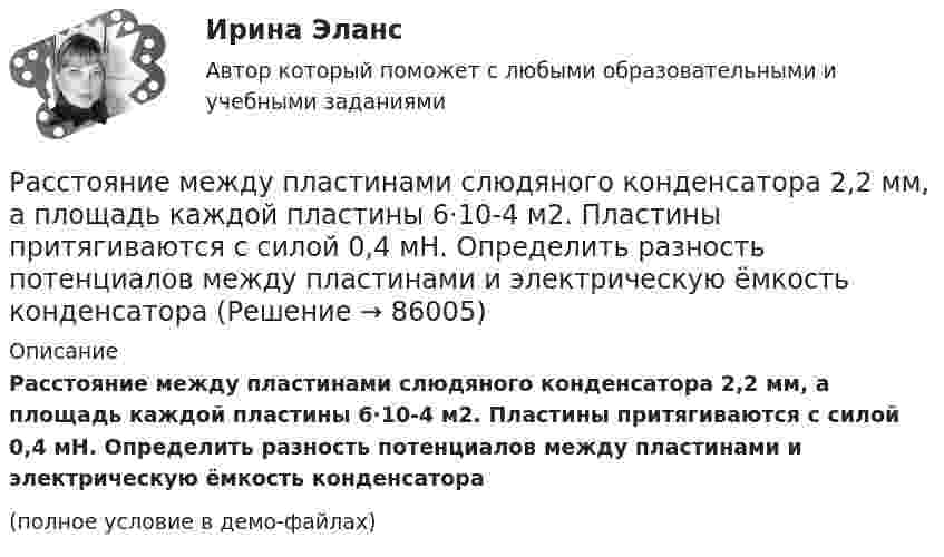     
            Описание
            Расстояние между пластинами слюдяного конденсатора 2,2 мм, а площадь каждой пластины 6·10-4 м2. Пластины притягиваются с силой 0,4 мН. Определить разность потенциалов между пластинами и электрическую ёмкость конденсатора(полное условие в демо-файлах)   
            
            
            Расстояние между пластинами плоского конденсатора составляет 5 мм. После зарядки конденсатора до разности потенциалов 500 В между пластинами конденсатора вдвинули стеклянную пластинку (e = 7). Определить:Расстояние между пластинами слюдяного конденсатора 2,2 мм, а площадь каждой пластины 6·10-4 м2. Пластины притягиваются с силой 0,4 мН. Определить разность потенциалов между пластинами и электрическую ёмкость конденсатораРасстояние между точечными зарядами 32·10-6 Кл и -32·10-6 Кл равно 12 см. Определить напряжённость поля в точке, удалённой на 8 см от первого, так и от второго зарядов.Расстояние между точечными зарядами q1 = 32·10-6 Кл и q2 = -32·10-6 Кл равно 12 см. Определить напряжённость и потенциал поля в точке, удалённой на 8 см от первого и от второго зарядов.Расстояние между центрами Земли и Луны равно 60 земным радиусам, а масса Луны меньше массы Земли в 81 раз. В какой точке прямой, соединяющей их центры, тело будет притягиваться с одинаковой силой?Расстояние между штрихами дифракционной решетки d=3,8 мкм. На решетку падает нормально свет с длиной волны 0,55 мкм . Максимум какого наибольшего порядка дает эта решетка?Расстояние между штрихами дифракционной решетки d = 4 мкм. На решетку падает нормально свет с дайной волны 0,58 мкм. Максимум какого наибольшего порядка дает эта решетка?Расстояние между обкладками плоского конденсатора уменьшили в 3 раза, предварительно отключив его от источника напряжения. Во сколько раз изменилась при этом энергия поля конденсатора?Расстояние между одноимёнными одинаковыми зарядами q = 2 нКл равно 10 см. Определите напряжённость поля, создаваемого этими зарядами в точке, находящейся на расстоянии 8 см от первого и 6 см от второго заряда.Расстояние между пластинами плоского конденсатора 3 мм. Электрон, пройдя его, приобрёл скорость 108 см/с. Найти:  0) разность потенциалов между пластинами;Расстояние между пластинами плоского конденсатора d = 2 мм, разность потенциалов U = 600 В, заряд каждой пластины Q = 40 нКл. Определить энергию W поля конденсатора и силу F взаимного притяжения пластин.Расстояние между пластинами плоского конденсатора d = 2 мм, разность потенциалов U = 600 В. Заряд каждой пластины q = 40 нКл. Определить энергию    поля конденсатора и силу взаимного притяжения пластин.Расстояние между пластинами плоского конденсатора d = 2 см, разность потенциалов U = 6 кВ. Заряд каждой пластины q = 10-8 Кл. Вычислите энергию поля конденсатора.Расстояние между пластинами плоского конденсатора d = 2 см, разность потенциалов U = 6 кВ. Заряд каждой пластины q = 10 нКл. Определить энергию W поля конденсатора и силу F взаимного притяжения пластин.