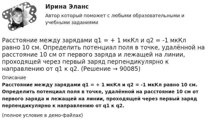     
            Описание
            Расстояние между зарядами q1 = + 1 мкКл и q2 = -1 мкКл равно 10 см. Определить потенциал поля в точке, удалённой на расстояние 10 см от первого заряда и лежащей на линии, проходящей через первый заряд перпендикулярно к направлению от q1 к q2.(полное условие в демо-файлах)   
            
            
            Расстояние между зарядами q1 = 1 мкКл и q2 = – 1 мкКл равно 10 см. Определить напряжённость электрического поля в точке, удалённой на расстояние 10 см от первого заряда и лежащей на линии, Расстояние между зарядами q1 = + 1 мкКл и q2 = -1 мкКл равно 10 см. Определить потенциал поля в точке, удалённой на расстояние 10 см от первого заряда и лежащей на линии, проходящей через первый заряд перпендикулярно к направлению от q1 к q2.Расстояние между зарядами q1 = 2 нКл и q2 = -2 нКл равно 20 см. Определить напряжённость и потенциал поля, созданного этими зарядами в точке, находящейся на расстоянии r1 = 15 см от первого заряда и r2 = 10 см от второго заряда.Расстояние между зарядами q = + 2 нКл равно l = 20 см. Определить напряжённость электростатического поля, созданного этими зарядами в точке, находящейся на расстоянии r1 = 16 см от первого и r2 = 12 см от второго зарядов.Расстояние между обкладками плоского конденсатора уменьшили в 3 раза, предварительно отключив его от источника напряжения. Во сколько раз изменилась при этом энергия поля конденсатора?Расстояние между одноимёнными одинаковыми зарядами q = 2 нКл равно 10 см. Определите напряжённость поля, создаваемого этими зарядами в точке, находящейся на расстоянии 8 см от первого и 6 см от второго заряда.Расстояние между пластинами плоского конденсатора 3 мм. Электрон, пройдя его, приобрёл скорость 108 см/с. Найти:  0) разность потенциалов между пластинами;Расстояние между двумя точечными зарядами q1 = 22,5∙10-6 Кл и q2 = – 44∙10-6 Кл равно 5 см. Найдите напряжённость и потенциал поля в точке, находящейся на расстоянии 3 см от положительного заряда и 4 см от отрицательного заряда.Расстояние между двумя точечными зарядами q1 = + 8 нКл и q2 = – 5,3 нКл равно 40 см. Вычислить напряжённость E поля в точке, лежащей посередине между зарядами. Чему равна напряжённость, если второй заряд будет положительным?Расстояние между двумя точечными зарядами величиной 9 мкКл и 1 мкКл равно 8 см. На каком расстоянии от первого заряда находится точка, в которой напряженность электрического поля равна нулю?Расстояние между двумя щелями в опыте Юнга d=0.5 мм. Длина волны излучения – 0,6 мкм. Определите расстояние l от щелей до экрана, если ширина b интерференционных полос равна 1,2 мм.Расстояние между длинными параллельными проводниками с токами силой 5 и 10 А равно 0,16 м. Токи текут в противоположных направлениях. Как расположена линия, в каждой точке которой напряжённость равна нулю? Расстояние между зарядами 1 нКл и 6,67 нКл равно 10 см. Какую работу надо совершить, чтобы перенести второй заряд в точку, находящуюся от первого заряда на расстоянии 1 м?Расстояние между зарядами 2·10-8 Кл и 4·10-8 Кл равно 10 см. Найти в точке посередине между зарядами:  5) напряжённость поля;  6) потенциал.