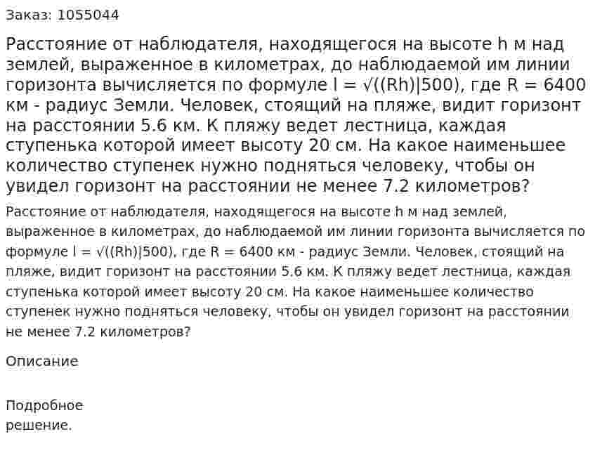 Расстояние от наблюдателя, находящегося на высоте h м над землей, выраженное в километрах, до наблюдаемой им линии горизонта вычисляется по формуле l = √((Rh)|500), где R = 6400 км - радиус Земли. Человек, стоящий на пляже, видит горизонт на расстоянии 5.6 км. К пляжу ведет лестница, каждая ступенька которой имеет высоту 20 см. На какое наименьшее количество ступенек нужно подняться человеку, чтобы он увидел горизонт на расстоянии не менее 7.2 километров? 