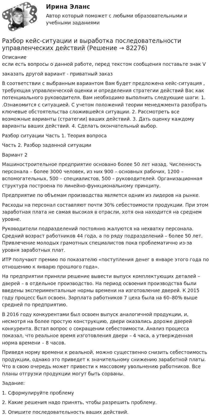     
            Описание
            если есть вопросы о данной работе, перед текстом сообщения поставьте знак Vзаказать другой вариант - приватный заказВ соответствии с выбранным вариантом Вам будет предложена кейс-ситуация , требующая управленческой оценки и определения стратегии действий Вас как потенциального руководителя. Вам необходимо выполнить следующие шаги: 1. .Ознакомится с ситуацией. С учетом положений теории менеджмента разобрать ключевые обстоятельства сложившейся ситуации. 2. Рассмотреть все возможные варианты (стратегии) ваших действий. 3. Дать оценку каждому варианты ваших действий. 4. Сделать окончательный выбор.Разбор ситуации Часть 1. Теория вопросаЧасть 2. Разбор заданной ситуацииВариант 2 	Машиностроительное предприятие основано более 50 лет назад. Численность персонала – более 3000 человек, из них 900 – основных рабочих, 1200 – вспомогательных, 500 – специалистов, 500 – руководителей. Организационная структура построена по линейно-функциональному принципу. 	Предприятие по объемам производства является одним из лидеров на рынке. 	Расходы на персонал составляют почти 30% себестоимости продукции. При этом заработная плата не самая высокая в отрасли, хотя она находится на среднем уровне. 	Руководители подразделений постоянно жалуются на нехватку персонала. Средний возраст работников 44 года, а по ряду подразделений – более 50 лет. Привлечение молодых грамотных специалистов пока проблематично из-за уровня заработных плат. 	ИТР получают премию по показателю «поступления денег в январе этого года по отношению к январю прошлого года». 	На предприятии приняли решение вывести выпуск комплектующих деталей – дверей – в отдельное производство. На период освоения производства были введены экспериментальные нормы времени на изготовление дверей. К 2015 году процесс был освоен. Зарплата работников 7 цеха была на 60–80% выше средней по предприятию. 	В 2016 году конкурентами был освоен выпуск аналогичной продукции, и, несмотря на более простую конструкцию, двери оказались дороже дверей конкурента. Встал вопрос о сокращении себестоимости. Анализ процесса показал, что реальное время изготовления двери – 4 часа, а утвержденная норма времени – 8 часов. 	Приведя норму времени к реальной, можно существенно снизить себестоимость продукции, однако это приведет к значительному снижению заработной платы. Что в свою очередь может привести к массовому увольнению работников. Все планы отгрузки продукции могут быть сорваны. 	Задание: 	1. Сформулируйте проблему 	2. Какие решения надо принять, чтобы разрешить проблему. 	3. Опишите последовательность ваших действий.   
            
            
            Разбор задачи по уголовному праву с заполнением таблицыРазбор кейс-ситуации и выработка последовательности управленческих действийРазбор статей по философииРазвёрнутая (позиционная), матричная и нормальная форма представления игры и методы решенияРазвёртывание системы обнаружения вторжений на базе SnortSAMHAINBro NIDSOSSEC HIDSPrelude Hybrid IDSAIDEРазвитие библиотечного дела в России⭐ Развитие детского киберспорта (ответы на тест Синергия / МТИ / МосАП, декабрь 2022)Радиус Луны RЛ = 1,74·106 м, средняя плотность rЛ = 3,3·103 кг/м3. Определить ускорение gЛ свободного падения на поверхности Луны.Радиус Марса равен R = 3,4 Мм, масса M = 6,4·1023 кг. Определить напряжённость гравитационного поля на поверхности Марса.Радиус орбиты электрона в атоме водорода 0,5∙10-10 м. Найти напряжённость поля ядра в точках орбиты электрона.Радиус основания цилиндра R, объемная плотность заряда p, диэлектрическая проницаемость eps. Чему равняется напряженность электростатического поля однородно заряженного длинного цилиндра в точке на расстоянии r < R от его оси?Радиусы кривизны поверхностей двояковыпуклой линзы одинаковы и равны 20 см. Показатель преломления стекла, из которого сделана линза, равен 1,5. Фокусное расстояние линзы равно…Радуйся, Петр, ибо дана тебе была от Бога сила убить летающего …. (1) змея! Радуйся, Феврония, ибо в женской голове твоей мудрость … (2) мужей заключалась! Разбирательство дел о банкротстве практические работы