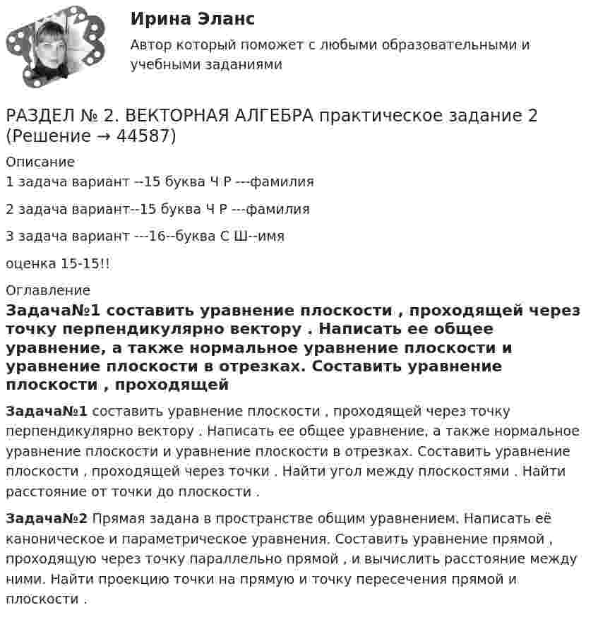     
            Описание
            1 задача вариант --15 буква Ч Р ---фамилия2 задача вариант--15 буква Ч Р ---фамилия3 задача вариант ---16--буква С Ш--имяоценка 15-15!! 
            Оглавление
              Задача№1 составить уравнение плоскости                      , проходящей через точку    перпендикулярно вектору    . Написать ее общее уравнение, а также нормальное уравнение плоскости и уравнение плоскости в отрезках. Составить уравнение плоскости    , проходящей через точки    . Найти угол между плоскостями    . Найти расстояние от точки    до плоскости    .  Задача№2 Прямая                      задана в пространстве общим уравнением. Написать её каноническое и параметрическое уравнения. Составить уравнение прямой    , проходящую через точку    параллельно прямой    , и вычислить расстояние между ними. Найти проекцию точки    на прямую    и точку пересечения прямой    и плоскости    .   
            
            
            РАЗДЕЛ № 1 ЛИНЕЙНАЯ АЛГЕБРА практическое задание 1РАЗДЕЛ № 2. ВЕКТОРНАЯ АЛГЕБРА практическое задание 2РАЗДЕЛ № 2. ВЕКТОРНАЯ АЛГЕБРА практическое задание 2РАЗДЕЛ № 3 АНАЛИТИЧЕСКАЯ ГЕОМЕТРИЯ--вариант 14--росдистант--ПРАКТИЧЕСКОЕ ЗАДАНИЕ 3РАЗДЕЛ № 3. АНАЛИТИЧЕСКАЯ ГЕОМЕТРИЯ практическое задание 3РАЗДЕЛ № 3. АНАЛИТИЧЕСКАЯ ГЕОМЕТРИЯ практическое задание 3 Разделение аудитории на группы, где они объединены по признаку схожих потребностей, называют... РАЗДЕЛ 1. ТЕОРЕТИЧЕСКАЯ ЧАСТЬ РАЗДЕЛ 1.1. ТЕКСТ ТЕОРЕТИЧЕСКОГО ЗАДАНИЯ Тема: Правовое регулирование предпринимательской деятельности. РАЗДЕЛ 1.2. ОТВЕТ НА ТЕОРЕТИЧЕСКОЕ ЗАДАНИЕРАЗДЕЛ 1. ТЕОРЕТИЧЕСКОЕ ЗАДАНИЕ «РЕФЕРАТ ПО ИЗУЧЕННОМУ ПЕРВОИСТОЧНИКУ» 1. Что предлагается Аристотелем для выяснения наилучшего в том или ином государственном устройстве? 2. Какие три блага, по Аристотелю, существуют?РАЗДЕЛ 2.1 ТЕКСТ ПРАКТИЧЕСКОГО ЗАДАНИЯ Прочитайте начало статьи известного лингвиста Л.П.Крысина. Попробуйте аргументированно ответить на поставленный им вопрос. Как вы думаете, о чем автор пишет далее? При выполнении задания используйте рекомендованные источники литературы. Напишите о своем отношении к заимствованным словам.Раздел 2. задачиРаздел 2. Эмоционально-волевые процессыРаздел 6. Культура и цивилизация как предмет философии. Вариант 1. Культура и цивилизацияРаздел I. Ортология. Коммуникативные качества речи 1. Орфоэпические нормы Задание 1. Отметьте номера слов с ударением на третьем слоге. 1. Начала (она). 2. Арахис. 3. Намерение. 4. Издавна.