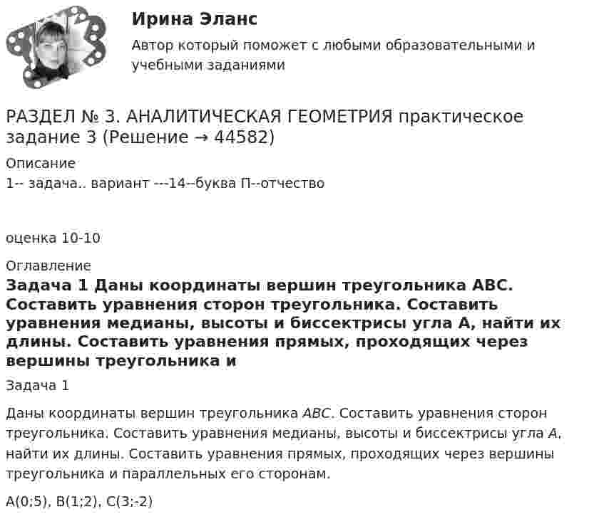     
            Описание
            1-- задача.. вариант ---14--буква П--отчествооценка 10-10 
            Оглавление
            	Задача 1	Даны координаты вершин треугольника АВС. Составить уравнения сторон треугольника. Составить уравнения медианы, высоты и биссектрисы угла А, найти их длины. Составить уравнения прямых, проходящих через вершины треугольника и параллельных его сторонам. 	A(0;5), B(1;2), C(3;-2) 
            
            
            РАЗДЕЛ № 3 АНАЛИТИЧЕСКАЯ ГЕОМЕТРИЯ--вариант 14--росдистант--ПРАКТИЧЕСКОЕ ЗАДАНИЕ 3РАЗДЕЛ № 3. АНАЛИТИЧЕСКАЯ ГЕОМЕТРИЯ практическое задание 3РАЗДЕЛ № 3. АНАЛИТИЧЕСКАЯ ГЕОМЕТРИЯ практическое задание 3 Разделение аудитории на группы, где они объединены по признаку схожих потребностей, называют... Разделение нефти на фракции при нагревании - это ...Разделение работников и рабочих мест на устойчивые замкнутые сектора, зоны, которые ограничивают мобильность рабочей силы своими границами, - это ... рынка трудаРазделение рисков в проекте ГЧПРаздел 2. задачиРаздел 2. Эмоционально-волевые процессыРаздел 6. Культура и цивилизация как предмет философии. Вариант 1. Культура и цивилизацияРаздел I. Ортология. Коммуникативные качества речи 1. Орфоэпические нормы Задание 1. Отметьте номера слов с ударением на третьем слоге. 1. Начала (она). 2. Арахис. 3. Намерение. 4. Издавна.РАЗДЕЛ № 1 ЛИНЕЙНАЯ АЛГЕБРА практическое задание 1РАЗДЕЛ № 1 ЛИНЕЙНАЯ АЛГЕБРА практическое задание 1РАЗДЕЛ № 2. ВЕКТОРНАЯ АЛГЕБРА практическое задание 2