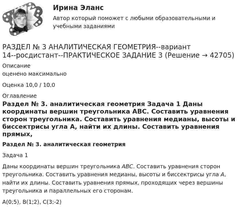     
          Описание
          оценено максимальноОценка 10,0 / 10,0 
          Оглавление
           Раздел № 3. аналитическая геометрия	Задача 1	Даны координаты вершин треугольника АВС. Составить уравнения сторон треугольника. Составить уравнения медианы, высоты и биссектрисы угла А, найти их длины. Составить уравнения прямых, проходящих через вершины треугольника и параллельных его сторонам. 	A(0;5), B(1;2), C(3;-2) 
            
            
            РАЗДЕЛ № 2. ВЕКТОРНАЯ АЛГЕБРА практическое задание 2РАЗДЕЛ № 3 АНАЛИТИЧЕСКАЯ ГЕОМЕТРИЯ--вариант 14--росдистант--ПРАКТИЧЕСКОЕ ЗАДАНИЕ 3РАЗДЕЛ № 3. АНАЛИТИЧЕСКАЯ ГЕОМЕТРИЯ практическое задание 3РАЗДЕЛ № 3. АНАЛИТИЧЕСКАЯ ГЕОМЕТРИЯ практическое задание 3 Разделение аудитории на группы, где они объединены по признаку схожих потребностей, называют... Разделение нефти на фракции при нагревании - это ...Разделение работников и рабочих мест на устойчивые замкнутые сектора, зоны, которые ограничивают мобильность рабочей силы своими границами, - это ... рынка трудаРАЗДЕЛ 2.1 ТЕКСТ ПРАКТИЧЕСКОГО ЗАДАНИЯ Прочитайте начало статьи известного лингвиста Л.П.Крысина. Попробуйте аргументированно ответить на поставленный им вопрос. Как вы думаете, о чем автор пишет далее? При выполнении задания используйте рекомендованные источники литературы. Напишите о своем отношении к заимствованным словам.Раздел 2. задачиРаздел 2. Эмоционально-волевые процессыРаздел 6. Культура и цивилизация как предмет философии. Вариант 1. Культура и цивилизацияРаздел I. Ортология. Коммуникативные качества речи 1. Орфоэпические нормы Задание 1. Отметьте номера слов с ударением на третьем слоге. 1. Начала (она). 2. Арахис. 3. Намерение. 4. Издавна.РАЗДЕЛ № 1 ЛИНЕЙНАЯ АЛГЕБРА практическое задание 1РАЗДЕЛ № 1 ЛИНЕЙНАЯ АЛГЕБРА практическое задание 1