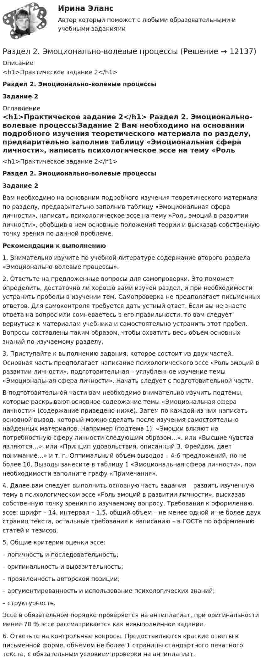      
          Описание
          <h1>Практическое задание 2</h1>  Раздел 2. Эмоционально-волевые процессыЗадание 2 
          Оглавление
          <h1>Практическое задание 2</h1>  Раздел 2. Эмоционально-волевые процессыЗадание 2 	Вам необходимо на основании подробного изучения теоретического материала по разделу, предварительно заполнив таблицу «Эмоциональная сфера личности», написать психологическое эссе на тему «Роль эмоций в развитии личности», обобщив в нем основные положения теории и высказав собственную точку зрения по данной проблеме.   Рекомендации к выполнению	1. Внимательно изучите по учебной литературе содержание второго раздела «Эмоционально-волевые процессы». 	2. Ответьте на предложенные вопросы для самопроверки. Это поможет определить, достаточно ли хорошо вами изучен раздел, и при необходимости устранить пробелы в изучении тем. Самопроверка не предполагает письменных ответов. Для самоконтроля требуется дать устный ответ. Если вы не знаете ответа на вопрос или сомневаетесь в его правильности, то вам следует вернуться к материалам учебника и самостоятельно устранить этот пробел. Вопросы составлены таким образом, чтобы охватить весь объем основных знаний по изучаемому разделу.	3. Приступайте к выполнению задания, которое состоит из двух частей. Основная часть предполагает написание психологического эссе «Роль эмоций в развитии личности», подготовительная – углубленное изучение темы «Эмоциональная сфера личности». Начать следует с подготовительной части.	В подготовительной части вам необходимо внимательно изучить подтемы, которые раскрывают основное содержание темы «Эмоциональная сфера личности» (содержание приведено ниже). Затем по каждой из них написать основной вывод, который можно сделать после изучения самостоятельно найденных материалов. Например (подтема 1): «Эмоции влияют на потребностную сферу личности следующим образом…», или «Высшие чувства являются…», или «Принцип удовольствия, описанный З. Фрейдом, дает понимание…» и т. п. Оптимальный объем выводов – 4-6 предложений, но не более 10. Выводы занесите в таблицу 1 «Эмоциональная сфера личности», при необходимости заполните графу «Примечания».	4. Далее вам следует выполнить основную часть задания – развить изученную тему в психологическом эссе «Роль эмоций в развитии личности», высказав собственную точку зрения по изучаемому вопросу. Требования к оформлению эссе: шрифт – 14, интервал – 1,5, общий объем – не менее одной и не более двух страниц текста, остальные требования к написанию – в ГОСТе по оформлению статей и тезисов. 	5. Общие критерии оценки эссе:– логичность и последовательность;– оригинальность и выразительность;– проявленность авторской позиции;– аргументированность и использование психологических знаний;– структурность.	Эссе в обязательном порядке проверяется на антиплагиат, при оригинальности менее 70 % эссе рассматривается как невыполненное задание.	6. Ответьте на контрольные вопросы. Предоставляются краткие ответы в письменной форме, объемом не более 1 страницы стандартного печатного текста, с обязательным условием проверки на антиплагиат. 
            
            
            Раздел 2. задачиРаздел 2. Эмоционально-волевые процессыРаздел 6. Культура и цивилизация как предмет философии. Вариант 1. Культура и цивилизацияРаздел I. Ортология. Коммуникативные качества речи 1. Орфоэпические нормы Задание 1. Отметьте номера слов с ударением на третьем слоге. 1. Начала (она). 2. Арахис. 3. Намерение. 4. Издавна.РАЗДЕЛ № 1 ЛИНЕЙНАЯ АЛГЕБРА практическое задание 1РАЗДЕЛ № 1 ЛИНЕЙНАЯ АЛГЕБРА практическое задание 1РАЗДЕЛ № 2. ВЕКТОРНАЯ АЛГЕБРА практическое задание 2Раздел 1. Основы ценообразования и сметного дела (тест с ответами на по программе профессиональной переподготовки «Проектирование и строительство объектов нефтяной и газовой промышленности ИНиГ СФУ)Раздел 1. Производственная безопасность;Раздел 2. Производственная санитария и гигиена;Раздел 3. Пожарная безопасностьРаздел 1. Статистическая сводка. Группировка данных. Задание 1 По исходным данным, приведенным в таблице 1 построить интервальный ряд распределения по признаку «Основные средства».РАЗДЕЛ 1. ТЕКСТ СИТУАЦИОННОЙ (ПРАКТИЧЕСКОЙ) ЗАДАЧИ № 1 Ликеро - водочный завод за налоговый период совершил следующие операции: - реализовал партию алкогольного напитка – 100 коробок по 20 бутылок емкостью 0,5 литра, с объемной долей этилового спирта 40%;РАЗДЕЛ 1. ТЕОРЕТИЧЕСКАЯ ЧАСТЬ РАЗДЕЛ 1.1. ИЗЛОЖЕНИЕ РЕЗУЛЬТАТОВ ИЗУЧЕНИЯ ТЕОРЕТИЧЕСКОЙ ПРОБЛЕМЫ РАЗДЕЛ 1.2. ВЫВОДЫ И ПУТИ РЕШЕНИЯ ПРОБЛЕМЫ РАЗДЕЛ 1.3. БИБЛИОГРАФИЧЕСКИЙ СПИСОКРАЗДЕЛ 1. ТЕОРЕТИЧЕСКАЯ ЧАСТЬ РАЗДЕЛ 1.1. ТЕКСТ ТЕОРЕТИЧЕСКОГО ЗАДАНИЯ Тема: Правовое регулирование предпринимательской деятельности. РАЗДЕЛ 1.2. ОТВЕТ НА ТЕОРЕТИЧЕСКОЕ ЗАДАНИЕРАЗДЕЛ 1. ТЕОРЕТИЧЕСКОЕ ЗАДАНИЕ «РЕФЕРАТ ПО ИЗУЧЕННОМУ ПЕРВОИСТОЧНИКУ» 1. Что предлагается Аристотелем для выяснения наилучшего в том или ином государственном устройстве? 2. Какие три блага, по Аристотелю, существуют?
