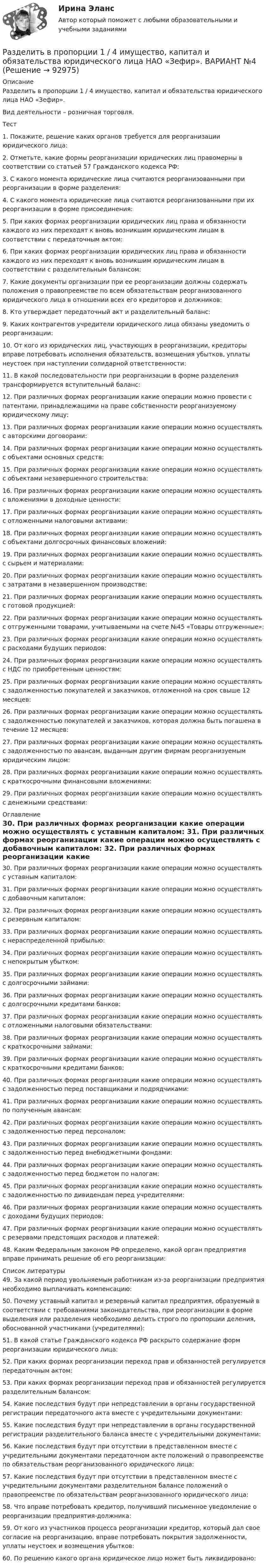     
            Описание
            	Разделить в пропорции 1 / 4 имущество, капитал и обязательства юридического лица НАО «Зефир».	Вид деятельности – розничная торговля.Тест	1.     Покажите, решение каких органов требуется для реорганизации юридического лица: 	2.     Отметьте, какие формы реорганизации юридических лиц правомерны в соответствии со статьей 57 Гражданского кодекса РФ: 	3.     С какого момента юридические лица считаются реорганизованными при реорганизации в форме разделения: 4.     С какого момента юридические лица считаются реорганизованными при их реорганизации в форме присоединения: 	5.     При каких формах реорганизации юридических лиц права и обязанности каждого из них переходят к вновь возникшим юридическим лицам в соответствии с передаточным актом: 	6.     При каких формах реорганизации юридических лиц права и обязанности каждого из них переходят к вновь возникшим юридическим лицам в соответствии с разделительным балансом: 	7.     Какие документы организации при ее реорганизации должны содержать положения о правопреемстве по всем обязательствам реорганизованного юридического лица в отношении всех его кредиторов и должников: 	8.     Кто утверждает передаточный акт и разделительный баланс: 	9.     Каких контрагентов учредители юридического лица обязаны уведомить о реорганизации: 	10. От кого из юридических лиц, участвующих в реорганизации, кредиторы вправе потребовать исполнения обязательств, возмещения убытков, уплаты неустоек при наступлении солидарной ответственности: 	11. В какой последовательности при реорганизации в форме разделения трансформируется вступительный баланс: 	12. При различных формах реорганизации какие операции можно провести c патентами, принадлежащими на праве собственности реорганизуемому юридическому лицу:  	13. При различных формах реорганизации какие операции можно осуществлять с авторскими договорами: 	14. При различных формах реорганизации какие операции можно осуществлять с объектами основных средств: 	15. При различных формах реорганизации какие операции можно осуществлять с объектами незавершенного строительства: 	16. При различных формах реорганизации какие операции можно осуществлять с вложениями в доходные ценности: 	17. При различных формах реорганизации какие операции можно осуществлять с отложенными налоговыми активами: 	18. При различных формах реорганизации какие операции можно осуществлять с объектами долгосрочных финансовых вложений: 	19. При различных формах реорганизации какие операции можно осуществлять с сырьем и материалами: 	20. При различных формах реорганизации какие операции можно осуществлять с затратами в незавершенном производстве: 	21. При различных формах реорганизации какие операции можно осуществлять с готовой продукцией: 	22. При различных формах реорганизации какие операции можно осуществлять с отгруженными товарами, учитываемыми на счете №45 «Товары отгруженные»: 	23. При различных формах реорганизации какие операции можно осуществлять с расходами будущих периодов: 	24. При различных формах реорганизации какие операции можно осуществлять с НДС по приобретенным ценностям: 	25. При различных формах реорганизации какие операции можно осуществлять с задолженностью покупателей и заказчиков, отложенной на срок свыше 12 месяцев: 	26. При различных формах реорганизации какие операции можно осуществлять с задолженностью покупателей и заказчиков, которая должна быть погашена в течение 12 месяцев: 	27. При различных формах реорганизации какие операции можно осуществлять с задолженностью по авансам, выданным другим фирмам реорганизуемым юридическим лицом: 	28. При различных формах реорганизации какие операции можно осуществлять с краткосрочными финансовыми вложениями: 	29. При различных формах реорганизации какие операции можно осуществлять с денежными средствами:   
            Оглавление
            	30. При различных формах реорганизации какие операции можно осуществлять с уставным капиталом: 	31. При различных формах реорганизации какие операции можно осуществлять с добавочным капиталом: 	32. При различных формах реорганизации какие операции можно осуществлять с резервным капиталом: 	33. При различных формах реорганизации какие операции можно осуществлять с нераспределенной прибылью: 	34. При различных формах реорганизации какие операции можно осуществлять с непокрытым убытком: 	35. При различных формах реорганизации какие операции можно осуществлять с долгосрочными займами: 	36. При различных формах реорганизации какие операции можно осуществлять с долгосрочными кредитами банков: 	37. При различных формах реорганизации какие операции можно осуществлять с отложенными налоговыми обязательствами: 	38. При различных формах реорганизации какие операции можно осуществлять с краткосрочными займами: 	39. При различных формах реорганизации какие операции можно осуществлять с краткосрочными кредитами банков: 	40. При различных формах реорганизации какие операции можно осуществлять с задолженностью перед поставщиками и подрядчиками: 	41. При различных формах реорганизации какие операции можно осуществлять по полученным авансам: 	42. При различных формах реорганизации какие операции можно осуществлять с задолженностью перед персоналом: 	43. При различных формах реорганизации какие операции можно осуществлять с задолженностью перед внебюджетными фондами: 	44. При различных формах реорганизации какие операции можно осуществлять с задолженностью перед бюджетом по налогам: 	45. При различных формах реорганизации какие операции можно осуществлять с задолженностью по дивидендам перед учредителями: 	46. При различных формах реорганизации какие операции можно осуществлять с доходами будущих периодов: 	47. При различных формах реорганизации какие операции можно осуществлять с резервами предстоящих расходов и платежей: 	48. Каким Федеральным законом РФ определено, какой орган предприятия вправе принимать решение об его реорганизации:  
            Список литературы
            49. За какой период увольняемым работникам из-за реорганизации предприятия необходимо выплачивать компенсацию: 	50. Почему уставный капитал и резервный капитал предприятия, образуемый в соответствии с требованиями законодательства, при реорганизации в форме выделения или разделения необходимо делить строго по пропорции деления, обоснованной участниками (учредителями): 	51. В какой статье Гражданского кодекса РФ раскрыто содержание форм реорганизации юридического лица: 	52. При каких формах реорганизации переход прав и обязанностей регулируется передаточным актом: 	53. При каких формах реорганизации переход прав и обязанностей регулируется разделительным балансом: 	54. Какие последствия будут при непредставлении в органы государственной регистрации передаточного акта вместе с учредительными документами: 	55. Какие последствия будут при непредставлении в органы государственной регистрации разделительного баланса вместе с учредительными документами: 	56. Какие последствия будут при отсутствии в представленном вместе с учредительными документами передаточном акте положений о правопреемстве по обязательствам реорганизованного юридического лица: 	57. Какие последствия будут при отсутствии в представленном вместе с учредительными документами разделительном балансе положений о правопреемстве по обязательствам реорганизованного юридического лица: 	58. Что вправе потребовать кредитор, получивший письменное уведомление о реорганизации предприятия-должника: 	59. От кого из участников процесса реорганизации кредитор, который дал свое согласие на реорганизацию, вправе потребовать покрытия задолженности, уплаты неустоек и возмещения убытков: 	60. По решению какого органа юридическое лицо может быть ликвидировано:  
            
            
            Разделите хозяйственные средства и источники их формирования. Ознакомьтесь с содержанием бухгалтерской финансовой отчетности, составьте перечень показателей деятельности предприятия, которые можно использовать в экономическом анализе на основе отчетности.Разделить в пропорции 1 / 4 имущество, капитал и обязательства юридического лица НАО «Зефир». ВАРИАНТ №4Раздел «Социальная ответственность»Раздел «Социальная ответственность»Раздел «Социальная ответственность»Раздел философии, в котором изучаются проблемы природы познания и его возможностей, отношения знания к реальности, исследуются всеобщие предпосылки познания, выявляются условия его достоверности и истинности, – это …Разделы грамматики: 1. Пассив (Passiv). Образование, употребление пассива. Infinitiv Passiv с модальными глаголами. 2. Инфинитив (Infinitiv). Инфинитивные группы. Инфинитивные обороты um + zu + Infinitiv, (an)statt + zu + Infinitiv, ohne + zu + Infinitiv и их значения.РАЗДЕЛ № 3. АНАЛИТИЧЕСКАЯ ГЕОМЕТРИЯ практическое задание 3РАЗДЕЛ № 3. АНАЛИТИЧЕСКАЯ ГЕОМЕТРИЯ практическое задание 3 Разделение аудитории на группы, где они объединены по признаку схожих потребностей, называют... Разделение нефти на фракции при нагревании - это ...Разделение работников и рабочих мест на устойчивые замкнутые сектора, зоны, которые ограничивают мобильность рабочей силы своими границами, - это ... рынка трудаРазделение рисков в проекте ГЧПРазделение труда и специализация как элемент проектирование организации»