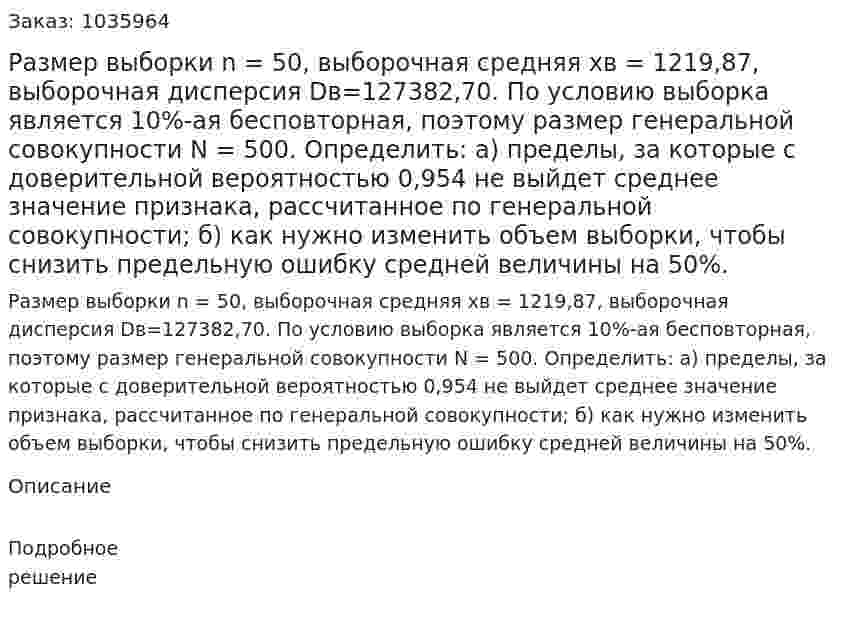 Размер выборки n = 50, выборочная средняя xв = 1219,87, выборочная дисперсия Dв=127382,70. По условию выборка является 10%-ая бесповторная, поэтому размер генеральной совокупности N = 500. Определить:  а) пределы, за которые с доверительной вероятностью 0,954 не выйдет среднее значение признака, рассчитанное по генеральной совокупности; б) как нужно изменить объем выборки, чтобы снизить предельную ошибку средней величины на 50%.  