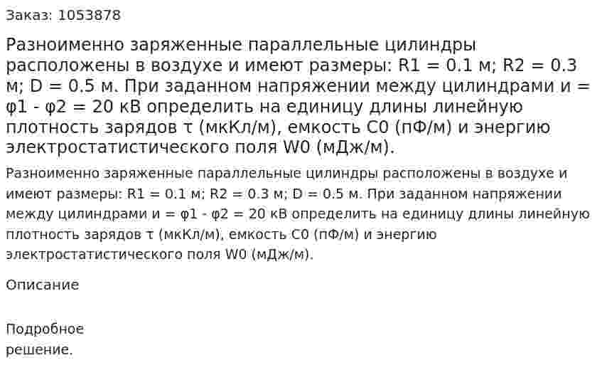 Разноименно заряженные параллельные цилиндры расположены в воздухе и имеют размеры: R1 = 0.1 м; R2 = 0.3 м; D = 0.5 м. При заданном напряжении между цилиндрами и = φ1 - φ2 = 20 кВ определить на единицу длины линейную плотность зарядов τ (мкКл/м), емкость С0 (пФ/м) и энергию электростатистического поля W0 (мДж/м).  