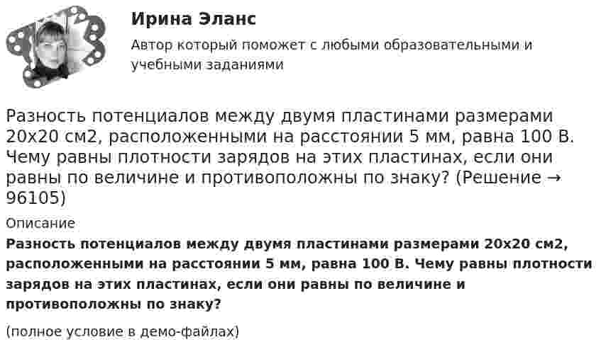     
            Описание
            Разность потенциалов между двумя пластинами размерами 20x20 см2, расположенными на расстоянии 5 мм, равна 100 В. Чему равны плотности зарядов на этих пластинах, если они равны по величине и противоположны по знаку?(полное условие в демо-файлах)   
            
            
            Разность между ценой спроса на ценную бумагу и ценой ее предложения называется:Разность потенциалов между двумя пластинами размерами 20x20 см2, расположенными на расстоянии 5 мм, равна 100 В. Чему равны плотности зарядов на этих пластинах, если они равны по величине и противоположны по знаку?Разность потенциалов между катодом и анодом электронной лампы равна 90 В, а расстояние между ними 24 мм. С каким ускорением движется электрон от катода к аноду? Какова скорость электрона в момент удара об анод?Разность потенциалов между обкладками плоского конденсатора 2 кВ, зазор 2 см, заряд на каждой обкладке 1 нКл. Определить силу притяжения обкладок и энергию конденсатора.Разность потенциалов между пластинами плоского конденсатора 80 В, площадь каждой пластины 40 см2, заряд 1 нКл. На каком расстоянии d друг от друга находятся пластины? Чему равна напряжённость поля Разность потенциалов между пластинами плоского конденсатора U = 100 В. Площадь каждой пластины S = 200 см2, расстояние между пластинами d = 0,5 мм, пространство между пластинами заполнено парафином.Разность потенциалов между пластинами плоского конденсатора U = 120 В. Площадь каждой пластины S = 100 см2, расстояние между ними d = 3 мм. Найти заряд каждой пластины (между пластинами находится воздух).Разновидность конфликта, в котором одной из сторон выступает социальная группа – ограниченная в размерах общность людей, выделяемая из социального целого на основе определенных признаков, – это … конфликтРазновидность маркетинга, которая ведется преимущественно на некоммерческой основе, выполняя роль преодоления «барьера недоверия» к товару и предприятию, возникающего не в связи с потребительскими свойствами товара, а из-за существования в сознанииРазновидность хранения данных, основанная на специализированных многомерных системах управления базами данных (СУБД), – это … набор данных OLAPРазновидностью опциона, дающего возможность его владельцу приобрести у эмитента на льготных условиях определенное количество акций в течение определенного периода времени, является ...Разновидность юридической ответственности, при которой субъект обязан претерпевать государственно-властные лишения за совершенное им административное правонарушение, - это...Разность давлений p в широком и узком (d1 = 10 см, d2 = 4 см) коленах горизонтальной трубы составляет 120 Па. Определить с какой скоростью V1 продувается воздух (ρ = 1,29 кг/м3) в широком колене.Разность между всеми денежными притоками и оттоками, приведенными к текущему моменту времени (моменту оценки инвестиционного проекта), - это ... приведенная стоимость