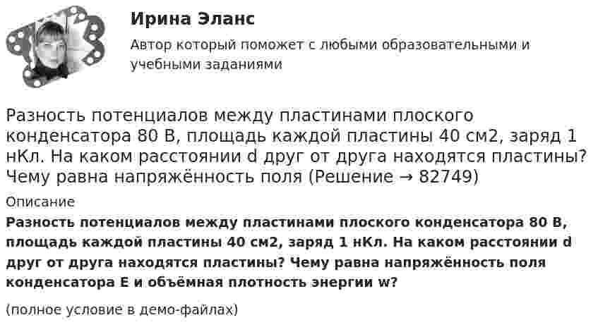     
            Описание
            Разность потенциалов между пластинами плоского конденсатора 80 В, площадь каждой пластины 40 см2, заряд 1 нКл. На каком расстоянии d друг от друга находятся пластины? Чему равна напряжённость поля конденсатора E и объёмная плотность энергии w?(полное условие в демо-файлах)   
            
            
            Разность потенциалов между обкладками плоского конденсатора 2 кВ, зазор 2 см, заряд на каждой обкладке 1 нКл. Определить силу притяжения обкладок и энергию конденсатора.Разность потенциалов между пластинами плоского конденсатора 80 В, площадь каждой пластины 40 см2, заряд 1 нКл. На каком расстоянии d друг от друга находятся пластины? Чему равна напряжённость поля Разность потенциалов между пластинами плоского конденсатора U = 100 В. Площадь каждой пластины S = 200 см2, расстояние между пластинами d = 0,5 мм, пространство между пластинами заполнено парафином.Разность потенциалов между пластинами плоского конденсатора U = 120 В. Площадь каждой пластины S = 100 см2, расстояние между ними d = 3 мм. Найти заряд каждой пластины (между пластинами находится воздух).Разность потенциалов между пластинами плоского конденсатора равна 6000 В, заряд каждой пластины 10-8 Кл. Определить энергию конденсатора и силу взаимного притяжения между пластинами, если расстояние между ними 2 см.Разность потенциалов между пластинами плоского конденсатора равна U = 90 В. Площадь каждой пластины S = 60 см2 и заряд Q = 10-9 Кл. На каком расстоянии находятся пластины друг от друга?Разность потенциалов между точками A и B U = 6 В. Ёмкость первого конденсатора C1 = 2 мкФ и ёмкость второго конденсатора C2 = 4 мкФ. Найти заряды q1 и q2 и разность потенциалов U1 и U2 на обкладках каждого конденсатора.Разновидностью опциона, дающего возможность его владельцу приобрести у эмитента на льготных условиях определенное количество акций в течение определенного периода времени, является ...Разновидность юридической ответственности, при которой субъект обязан претерпевать государственно-властные лишения за совершенное им административное правонарушение, - это...Разность давлений p в широком и узком (d1 = 10 см, d2 = 4 см) коленах горизонтальной трубы составляет 120 Па. Определить с какой скоростью V1 продувается воздух (ρ = 1,29 кг/м3) в широком колене.Разность между всеми денежными притоками и оттоками, приведенными к текущему моменту времени (моменту оценки инвестиционного проекта), - это ... приведенная стоимостьРазность между максимальным и минимальным значениями измеренного признака, когда мы из максимального значения вычитаем минимальный, называется ... выборки Разность между ценой спроса на ценную бумагу и ценой ее предложения называется:Разность потенциалов между двумя пластинами размерами 20x20 см2, расположенными на расстоянии 5 мм, равна 100 В. Чему равны плотности зарядов на этих пластинах, если они равны по величине и противоположны по знаку?