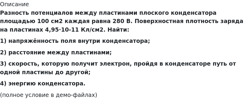       
            Описание
             Разность потенциалов между пластинами плоского конденсатора площадью 100 см2 каждая равна 280 В. Поверхностная плотность заряда на пластинах 4,95·10-11 Кл/см2. Найти:1) напряжённость поля внутри конденсатора;2) расстояние между пластинами;3) скорость, которую получит электрон, пройдя в конденсаторе путь от одной пластины до другой;4) энергию конденсатора.(полное условие в демо-файлах)   