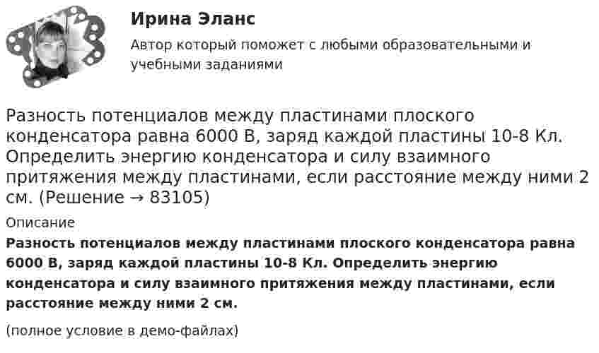     
            Описание
            Разность потенциалов между пластинами плоского конденсатора равна 6000 В, заряд каждой пластины 10-8 Кл. Определить энергию конденсатора и силу взаимного притяжения между пластинами, если расстояние между ними 2 см.(полное условие в демо-файлах)   
            
            
            Разность потенциалов между пластинами плоского конденсатора U = 120 В. Площадь каждой пластины S = 100 см2, расстояние между ними d = 3 мм. Найти заряд каждой пластины (между пластинами находится воздух).Разность потенциалов между пластинами плоского конденсатора равна 6000 В, заряд каждой пластины 10-8 Кл. Определить энергию конденсатора и силу взаимного притяжения между пластинами, если расстояние между ними 2 см.Разность потенциалов между пластинами плоского конденсатора равна U = 90 В. Площадь каждой пластины S = 60 см2 и заряд Q = 10-9 Кл. На каком расстоянии находятся пластины друг от друга?Разность потенциалов между точками A и B U = 6 В. Ёмкость первого конденсатора C1 = 2 мкФ и ёмкость второго конденсатора C2 = 4 мкФ. Найти заряды q1 и q2 и разность потенциалов U1 и U2 на обкладках каждого конденсатора.Разность потенциалов между точками A и B U = 8 В. Ёмкости конденсаторов соответственно равны C1 = 4 мкФ и C2 = 8 мкФ. Определить:  1) заряды Q1, Q2;  2) разности потенциалов U1 и U2 на обкладках каждого конденсатора.Разность потенциалов между точками А и В равна U = 9 В. Имеются два проводника с сопротивлениями R1 = 5 Ом и R2 = 3 Ом. Найти количество теплоты, выделяющееся в каждом проводнике в единицу времени,Разность потенциалов на системе последовательно соединённых конденсаторов U = 9 В. Ёмкости конденсаторов соответственно равны C1 = 3 мкФ и C2 = 6 мкФ. Определить:Разность между всеми денежными притоками и оттоками, приведенными к текущему моменту времени (моменту оценки инвестиционного проекта), - это ... приведенная стоимостьРазность между максимальным и минимальным значениями измеренного признака, когда мы из максимального значения вычитаем минимальный, называется ... выборки Разность между ценой спроса на ценную бумагу и ценой ее предложения называется:Разность потенциалов между двумя пластинами размерами 20x20 см2, расположенными на расстоянии 5 мм, равна 100 В. Чему равны плотности зарядов на этих пластинах, если они равны по величине и противоположны по знаку?Разность потенциалов между катодом и анодом электронной лампы равна 90 В, а расстояние между ними 24 мм. С каким ускорением движется электрон от катода к аноду? Какова скорость электрона в момент удара об анод?Разность потенциалов между обкладками плоского конденсатора 2 кВ, зазор 2 см, заряд на каждой обкладке 1 нКл. Определить силу притяжения обкладок и энергию конденсатора.Разность потенциалов между пластинами плоского конденсатора 80 В, площадь каждой пластины 40 см2, заряд 1 нКл. На каком расстоянии d друг от друга находятся пластины? Чему равна напряжённость поля 