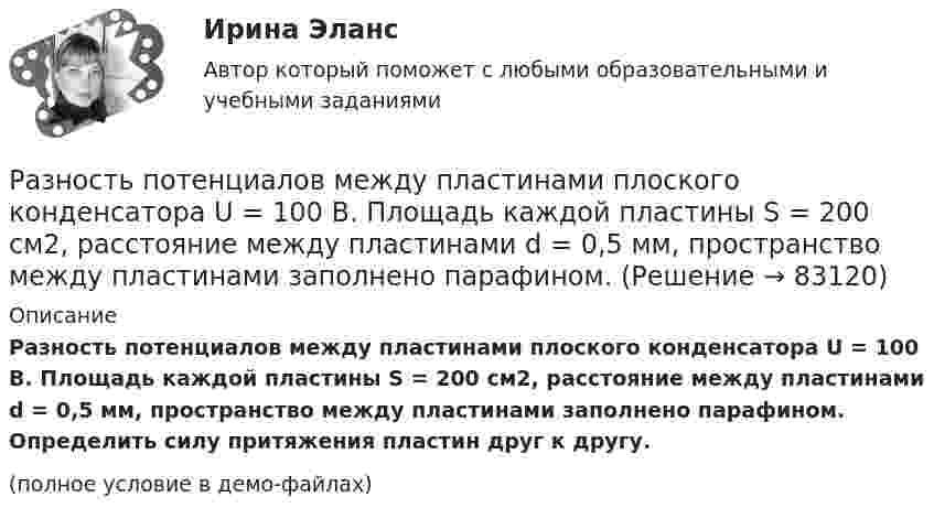     
            Описание
            Разность потенциалов между пластинами плоского конденсатора U = 100 В. Площадь каждой пластины S = 200 см2, расстояние между пластинами d = 0,5 мм, пространство между пластинами заполнено парафином. Определить силу притяжения пластин друг к другу.(полное условие в демо-файлах)   
            
            
            Разность потенциалов между пластинами плоского конденсатора 80 В, площадь каждой пластины 40 см2, заряд 1 нКл. На каком расстоянии d друг от друга находятся пластины? Чему равна напряжённость поля Разность потенциалов между пластинами плоского конденсатора U = 100 В. Площадь каждой пластины S = 200 см2, расстояние между пластинами d = 0,5 мм, пространство между пластинами заполнено парафином.Разность потенциалов между пластинами плоского конденсатора U = 120 В. Площадь каждой пластины S = 100 см2, расстояние между ними d = 3 мм. Найти заряд каждой пластины (между пластинами находится воздух).Разность потенциалов между пластинами плоского конденсатора равна 6000 В, заряд каждой пластины 10-8 Кл. Определить энергию конденсатора и силу взаимного притяжения между пластинами, если расстояние между ними 2 см.Разность потенциалов между пластинами плоского конденсатора равна U = 90 В. Площадь каждой пластины S = 60 см2 и заряд Q = 10-9 Кл. На каком расстоянии находятся пластины друг от друга?Разность потенциалов между точками A и B U = 6 В. Ёмкость первого конденсатора C1 = 2 мкФ и ёмкость второго конденсатора C2 = 4 мкФ. Найти заряды q1 и q2 и разность потенциалов U1 и U2 на обкладках каждого конденсатора.Разность потенциалов между точками A и B U = 8 В. Ёмкости конденсаторов соответственно равны C1 = 4 мкФ и C2 = 8 мкФ. Определить:  1) заряды Q1, Q2;  2) разности потенциалов U1 и U2 на обкладках каждого конденсатора.Разновидность юридической ответственности, при которой субъект обязан претерпевать государственно-властные лишения за совершенное им административное правонарушение, - это...Разность давлений p в широком и узком (d1 = 10 см, d2 = 4 см) коленах горизонтальной трубы составляет 120 Па. Определить с какой скоростью V1 продувается воздух (ρ = 1,29 кг/м3) в широком колене.Разность между всеми денежными притоками и оттоками, приведенными к текущему моменту времени (моменту оценки инвестиционного проекта), - это ... приведенная стоимостьРазность между максимальным и минимальным значениями измеренного признака, когда мы из максимального значения вычитаем минимальный, называется ... выборки Разность между ценой спроса на ценную бумагу и ценой ее предложения называется:Разность потенциалов между двумя пластинами размерами 20x20 см2, расположенными на расстоянии 5 мм, равна 100 В. Чему равны плотности зарядов на этих пластинах, если они равны по величине и противоположны по знаку?Разность потенциалов между катодом и анодом электронной лампы равна 90 В, а расстояние между ними 24 мм. С каким ускорением движется электрон от катода к аноду? Какова скорость электрона в момент удара об анод?