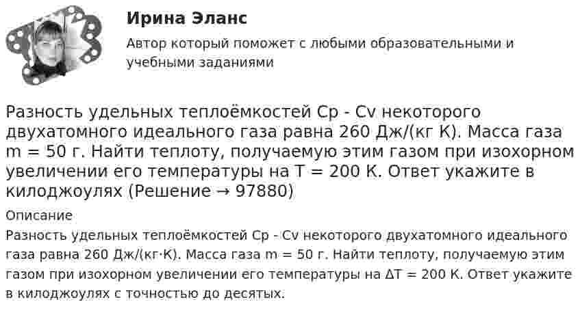      
            Описание
            Разность удельных теплоёмкостей Сp - Сv некоторого двухатомного идеального газа равна 260 Дж/(кг·К). Масса газа m = 50 г. Найти теплоту, получаемую этим газом при изохорном увеличении его температуры на ΔТ = 200 К. Ответ укажите в килоджоулях с точностью до десятых.   
            
            
            Разность удельных теплоемкостей сp – сv некоторого двухатомного газа равна 260 Дж/(кгК). Определить молярную массу газа и его удельные теплоемкости сP и сV. Разность удельных теплоёмкостей Сp - Сv некоторого двухатомного идеального газа равна 260 Дж/(кг К). Масса газа m = 50 г. Найти теплоту, получаемую этим газом при изохорном увеличении его температуры на Т = 200 К. Ответ укажите в килоджоуляхРазность уровней жидкости в коленах U-образной трубки равна 22,4 мм. Диаметры d1 и d2 внутренних каналов в коленах трубки равны соответственно 2 и 0,4 мм. Плотность r жидкости равна 0,8 г/см3. Определить поверхностное натяжение s жидкости.Разные типы дистанций (личная, социальная, публичная) между людьми изучает наука ... «Раз он в море закинул невод…»: веб-комьюнити как конструктор социального и социальная конструкцияРазработайте анкету опроса мнения потребителей о качестве товара на Ваш выбор  сметаны, колбасы, средства для мытья посуды (или качестве обслуживания в магазине). Марку продукта (или название магазина) выберите. Разработайте организационную структуру компании, с распределением специалистов по подразделениям. В структуру обязательно введите 6 новых профессий, которые появятся в ближайшем будущем (воспользуйтесь атласом новых профессий). Отобразите графическую структуру организации.Разность потенциалов между пластинами плоского конденсатора равна U = 90 В. Площадь каждой пластины S = 60 см2 и заряд Q = 10-9 Кл. На каком расстоянии находятся пластины друг от друга?Разность потенциалов между точками A и B U = 6 В. Ёмкость первого конденсатора C1 = 2 мкФ и ёмкость второго конденсатора C2 = 4 мкФ. Найти заряды q1 и q2 и разность потенциалов U1 и U2 на обкладках каждого конденсатора.Разность потенциалов между точками A и B U = 8 В. Ёмкости конденсаторов соответственно равны C1 = 4 мкФ и C2 = 8 мкФ. Определить:  1) заряды Q1, Q2;  2) разности потенциалов U1 и U2 на обкладках каждого конденсатора.Разность потенциалов между точками А и В равна U = 9 В. Имеются два проводника с сопротивлениями R1 = 5 Ом и R2 = 3 Ом. Найти количество теплоты, выделяющееся в каждом проводнике в единицу времени,Разность потенциалов на системе последовательно соединённых конденсаторов U = 9 В. Ёмкости конденсаторов соответственно равны C1 = 3 мкФ и C2 = 6 мкФ. Определить:Разность удельных теплоёмкостей cp – cV некоторого двухатомного газа равна 260 Дж/(кг·К). Определить молярную массу m газа и его удельные теплоемкости cp и cV.Разность удельных теплоёмкостей (cp уд – cV уд) некоторого двухатомного газа равна 296 Дж/(кг·К). Найти молярную массу газа и его удельные теплоёмкости.