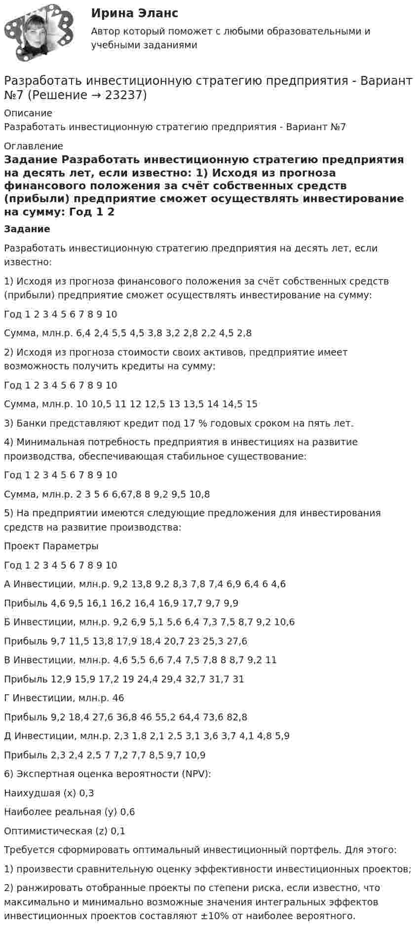      
          Описание
          Разработать инвестиционную стратегию предприятия - Вариант №7 
          Оглавление
           Задание	 	Разработать инвестиционную стратегию предприятия на десять лет, если известно:	1) Исходя из прогноза финансового положения за счёт собственных средств (прибыли) предприятие сможет осуществлять инвестирование на сумму:  Год 1 2 3 4 5 6 7 8 9 10   Сумма, млн.р. 6,4 2,4 5,5 4,5 3,8 3,2 2,8 2,2 4,5 2,8  	 	2) Исходя из прогноза стоимости своих активов, предприятие имеет возможность получить кредиты на сумму:  Год 1 2 3 4 5 6 7 8 9 10   Сумма, млн.р. 10 10,5 11 12 12,5 13 13,5 14 14,5 15  	 	3) Банки представляют кредит под 17 % годовых сроком на пять лет.	4) Минимальная потребность предприятия в инвестициях на развитие производства, обеспечивающая стабильное существование:  Год 1 2 3 4 5 6 7 8 9 10   Сумма, млн.р. 2 3 5 6 6,67,8 8 9,2 9,5 10,8  	 	5) На предприятии имеются следующие предложения для инвестирования средств на развитие производства:  Проект Параметры Год   1 2 3 4 5 6 7 8  9 10   А Инвестиции, млн.р. 9,2 13,8 9,2 8,3 7,8 7,4 6,9 6,4 6 4,6   Прибыль   4,6 9,5 16,1 16,2 16,4 16,9 17,7 9,7 9,9  Б Инвестиции, млн.р. 9,2 6,9 5,1 5,6 6,4 7,3 7,5 8,7 9,2 10,6   Прибыль   9,7 11,5 13,8 17,9 18,4 20,7 23 25,3 27,6   В Инвестиции, млн.р. 4,6 5,5 6,6 7,4 7,5 7,8 8 8,7 9,2 11   Прибыль   12,9 15,9 17,2 19 24,4 29,4 32,7 31,7 31   Г Инвестиции, млн.р. 46                Прибыль   9,2 18,4 27,6 36,8 46 55,2 64,4 73,6 82,8   Д Инвестиции, млн.р. 2,3 1,8 2,1 2,5 3,1 3,6 3,7 4,1 4,8 5,9   Прибыль   2,3 2,4 2,5 7 7,2 7,7 8,5 9,7 10,9  	6) Экспертная оценка вероятности (NPV):	Наихудшая (х)            0,3	Наиболее реальная (y) 0,6	Оптимистическая (z)    0,1	Требуется сформировать оптимальный инвестиционный портфель. Для этого:	1) произвести сравнительную оценку эффективности инвестиционных проектов;	2) ранжировать отобранные проекты по степени риска, если известно, что максимально и минимально возможные значения интегральных эффектов инвестиционных проектов составляют ±10% от наиболее вероятного. 
            
            
            Разработать инвестиционную стратегию предприятия - Вариант №6Разработать инвестиционную стратегию предприятия - Вариант №7Разработать класс ComplexMatrix – матрица комплексных чисел. Размер матрицы задается в конструкторе. Реализовать операции: сложения, умножения матриц, умножения матрицы на число (комплексное).Разработать комплексный прогноз наличного денежного оборота на краткосрочную и среднесрочную перспективу.Разработать проект следующих гражданско-правовых договоров: договор подряда, договор финансовой аренды (лизинг), договор коммерческой концессии, договор продажи доли в ООО.Разработка Ios-приложений (тест с ответами Синергия)Разработка SMM-стратегии Instagram-проекта«Раз он в море закинул невод…»: веб-комьюнити как конструктор социального и социальная конструкцияРазработайте анкету опроса мнения потребителей о качестве товара на Ваш выбор  сметаны, колбасы, средства для мытья посуды (или качестве обслуживания в магазине). Марку продукта (или название магазина) выберите. Разработайте организационную структуру компании, с распределением специалистов по подразделениям. В структуру обязательно введите 6 новых профессий, которые появятся в ближайшем будущем (воспользуйтесь атласом новых профессий). Отобразите графическую структуру организации.Разработайте таблицу методов, используемых в криминалистике. В колонках необходимо обозначить все известные Вам методы, используемые в криминалистике, разделив их на три группы. Внутри каждой колонки необходимо слева указать название метода, ...Разработайте таблицу отраслей криминалистической техники. В колонках необходимо обозначить все известные Вам отрасли криминалистической техники, существующие в криминалистике. Внутри каждой колонки необходимо слева указать название отрасли, ...Разработать детальные требования и тест планРазработать игровую программу «Морской бой», которая включает игровую панель, состоящую из двух полей для человека и компьютера. На поле расставляются 10 кораблей разного класса. Четыре корабля размером в одну ячейку, три корабля размером в две ячейки, два корабля размером в три ячейки, и один корабля размером в четыре ячейки. Поочередно противникам предоставляется возможность выстрела по чужому полю, результаты которо-го отображаются на нем. При попадании в корабль предоставляется возмож-ность дополнительного выстрела. Победа присуждается игроку, потопивше-му все корабли противника.