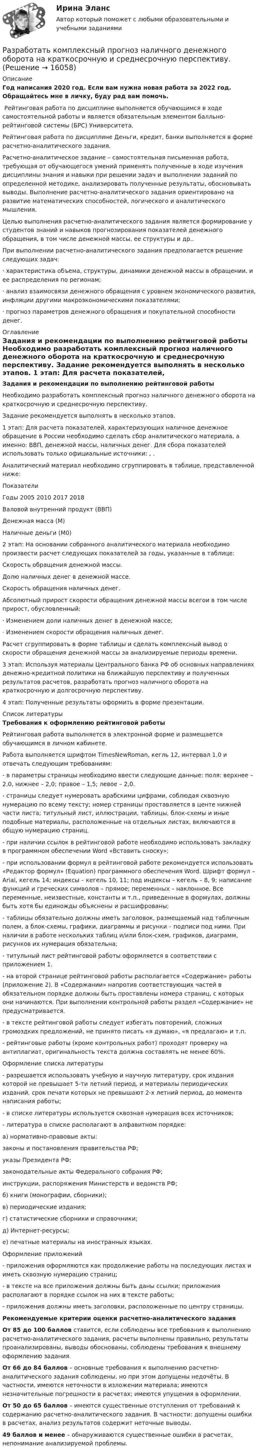     
          Описание
          Год написания 2020 год. Если вам нужна новая работа за 2022 год. Обращайтесь мне в личку, буду рад вам помочь. ﻿	Рейтинговая работа по дисциплине выполняется обучающимся в ходе самостоятельной работы и является обязательным элементом балльно-рейтинговой системы (БРС) Университета.	Рейтинговая работа по дисциплине Деньги, кредит, банки  выполняется в форме расчетно-аналитического задания.	Расчетно-аналитическое задание – самостоятельная письменная работа, требующая от обучающегося умений применять полученные в ходе изучения дисциплины знания и навыки при решении задач и выполнении заданий по определенной методике, анализировать полученные результаты, обосновывать выводы. Выполнение расчетно-аналитического задания ориентировано на развитие математических способностей, логического и аналитического мышления.	Целью выполнения расчетно-аналитического задания является формирование у студентов знаний и навыков прогнозирования показателей денежного обращения, в том числе денежной массы, ее структуры и др.. 	При выполнении расчетно-аналитического задания предполагается решение следующих задач:	·                    характеристика объема, структуры, динамики денежной массы в обращении, и ее распределения по регионам;	·                    анализ взаимосвязи денежного обращения с уровнем экономического развития, инфляции другими макроэкономическими показателями;	·                    прогноз параметров денежного обращения и покупательной способности денег. 
          Оглавление
           Задания и рекомендации по выполнению рейтинговой работы	Необходимо разработать комплексный прогноз наличного денежного оборота на краткосрочную и среднесрочную перспективу.	Задание рекомендуется выполнять в несколько этапов.	1 этап: Для расчета показателей, характеризующих наличное денежное обращение в России необходимо сделать сбор аналитического материала, а именно: ВВП, денежной массы, наличных денег. Для сбора показателей использовать только официальные источники: , .	Аналитический материал необходимо сгруппировать в таблице, представленной ниже:  Показатели Годы   2005 2010 2017 2018   Валовой внутренний продукт (ВВП)     Денежная масса (М)     Наличные деньги (М0)  	2 этап: На основании собранного аналитического материала необходимо произвести расчет следующих показателей за годы, указанные в таблице:	Скорость обращения денежной массы.	Долю наличных денег в денежной массе.	Скорость обращения наличных денег.	Абсолютный прирост скорости обращения денежной массы всегои в том числе прирост, обусловленный:	·                    Изменением доли наличных денег в денежной массе;	·                    Изменением скорости обращения наличных денег.	Расчет сгруппировать в форме таблицы и сделать комплексный вывод о скорости обращения денежной массы за анализируемые периоды времени. 	3 этап: Используя материалы Центрального банка РФ об основных направлениях денежно-кредитной политики на ближайшую перспективу и полученных результатов расчетов, разработать прогноз наличного оборота на краткосрочную и долгосрочную перспективу.	4 этап: Полученные результаты оформить в форме презентации.  
          Список литературы
           Требования к оформлению рейтинговой работы	Рейтинговая работа выполняется в электронной форме и размещается обучающимся в личном кабинете.	Работа выполняется шрифтом TimesNewRoman, кегль 12, интервал 1,0 и отвечать следующим требованиям:	- в параметры страницы необходимо ввести следующие данные: поля: верхнее – 2,0, нижнее – 2,0; правое – 1,5; левое – 2,0.	- страницы следует нумеровать арабскими цифрами, соблюдая сквозную нумерацию по всему тексту; номер страницы проставляется в центе нижней части листа; титульный лист, иллюстрации, таблицы, блок-схемы и иные подобные материалы, расположенные на отдельных листах, включаются в общую нумерацию страниц. 	- при наличии ссылок в рейтинговой работе необходимо использовать закладку в программном обеспечении Word «Вставить сноску»;	- при использовании формул в рейтинговой работе рекомендуется использовать «Редактор формул» (Equation) программного обеспечения Word. Шрифт формул – Arial, кегель 14; индексы – кегель 10, 11; под индексы – кегель – 8, 9; написание функций и греческих символов – прямое; переменных – наклонное. Все переменные, неизвестные, константы и т.п., приведенные в формулах, должны быть хотя бы единожды объяснены и расшифрованы;	- таблицы обязательно должны иметь заголовок, размещаемый над табличным полем, а блок-схемы, графики, диаграммы и рисунки – подписи под ними. При наличии в работе нескольких таблиц и/или блок-схем, графиков, диаграмм, рисунков их нумерация обязательна;	- титульный лист рейтинговой работы оформляется в соответствии с приложением 1.	- на второй странице рейтинговой работы располагается «Содержание» работы (приложение 2). В «Содержании» напротив соответствующих частей в обязательном порядке должны быть проставлены номера страниц, с которых они начинаются. При выполнении контрольной работы раздел «Содержание» не предусматривается.	- в тексте рейтинговой работы следует избегать повторений, сложных громоздких предложений, не принято писать «я думаю», «я предлагаю» и т.п.	- рейтинговые работы (кроме контрольных работ) проходят проверку на антиплагиат, оригинальность текста должна составлять не менее 60%.	Оформление списка литературы	- разрешается использовать учебную и научную литературу, срок издания которой не превышает 5-ти летний период, и материалы периодических изданий, срок печати которых не превышают 2-х летний период, до момента написания работы;	- в списке литературы используется сквозная нумерация всех источников;	- литература в списке располагают в алфавитном порядке: 	а) нормативно-правовые акты: 	законы и постановления правительства РФ; 	указы Президента РФ; 	законодательные акты Федерального собрания РФ; 	инструкции, распоряжения Министерств и ведомств РФ; 	б) книги (монографии, сборники); 	в) периодические издания; 	г) статистические сборники и справочники; 	д) Интернет-ресурсы; 	е) печатные материалы на иностранных языках.	Оформление приложений	- приложения оформляются как продолжение работы на последующих листах и иметь сквозную нумерацию страниц;	- в тексте на все приложения должны быть даны ссылки; приложения располагают в порядке ссылок на них в тексте работы;	 - приложения должны иметь заголовки, расположенные по центру страницы.Рекомендуемые критерии оценки расчетно-аналитического задания От 85 до 100 баллов ставится, если соблюдены все требования к выполнению расчетно-аналитического задания, расчеты выполнены правильно, результаты проанализированы, выводы обоснованы, соблюдены требования к внешнему оформлению задания. От 66 до 84 баллов – основные требования к выполнению расчетно-аналитического задания соблюдены, но при этом допущены недочёты. В частности, имеются неточности в изложении материала; имеются незначительные погрешности в расчетах; имеются упущения в оформлении. От 50 до 65 баллов – имеются существенные отступления от требований к содержанию расчетно-аналитического задания. В частности: допущены ошибки в расчетах, анализ результатов содержит неточные выводы. 49 баллов и менее – обнаруживаются существенные ошибки в расчетах, непонимание анализируемой проблемы.
            
            
            Разработать класс ComplexMatrix – матрица комплексных чисел. Размер матрицы задается в конструкторе. Реализовать операции: сложения, умножения матриц, умножения матрицы на число (комплексное).Разработать комплексный прогноз наличного денежного оборота на краткосрочную и среднесрочную перспективу.Разработать проект следующих гражданско-правовых договоров: договор подряда, договор финансовой аренды (лизинг), договор коммерческой концессии, договор продажи доли в ООО.Разработка Ios-приложений (тест с ответами Синергия)Разработка SMM-стратегии Instagram-проектаРазработка web-приложений на языке JavaScript / 83 вопросаРазработка web-приложений на языке JavaScript. Синергия. Итоговый тест. Разработайте организационную структуру компании, с распределением специалистов по подразделениям. В структуру обязательно введите 6 новых профессий, которые появятся в ближайшем будущем (воспользуйтесь атласом новых профессий). Отобразите графическую структуру организации.Разработайте таблицу методов, используемых в криминалистике. В колонках необходимо обозначить все известные Вам методы, используемые в криминалистике, разделив их на три группы. Внутри каждой колонки необходимо слева указать название метода, ...Разработайте таблицу отраслей криминалистической техники. В колонках необходимо обозначить все известные Вам отрасли криминалистической техники, существующие в криминалистике. Внутри каждой колонки необходимо слева указать название отрасли, ...Разработать детальные требования и тест планРазработать игровую программу «Морской бой», которая включает игровую панель, состоящую из двух полей для человека и компьютера. На поле расставляются 10 кораблей разного класса. Четыре корабля размером в одну ячейку, три корабля размером в две ячейки, два корабля размером в три ячейки, и один корабля размером в четыре ячейки. Поочередно противникам предоставляется возможность выстрела по чужому полю, результаты которо-го отображаются на нем. При попадании в корабль предоставляется возмож-ность дополнительного выстрела. Победа присуждается игроку, потопивше-му все корабли противника.Разработать инвестиционную стратегию предприятия - Вариант №11Разработать инвестиционную стратегию предприятия - Вариант №6