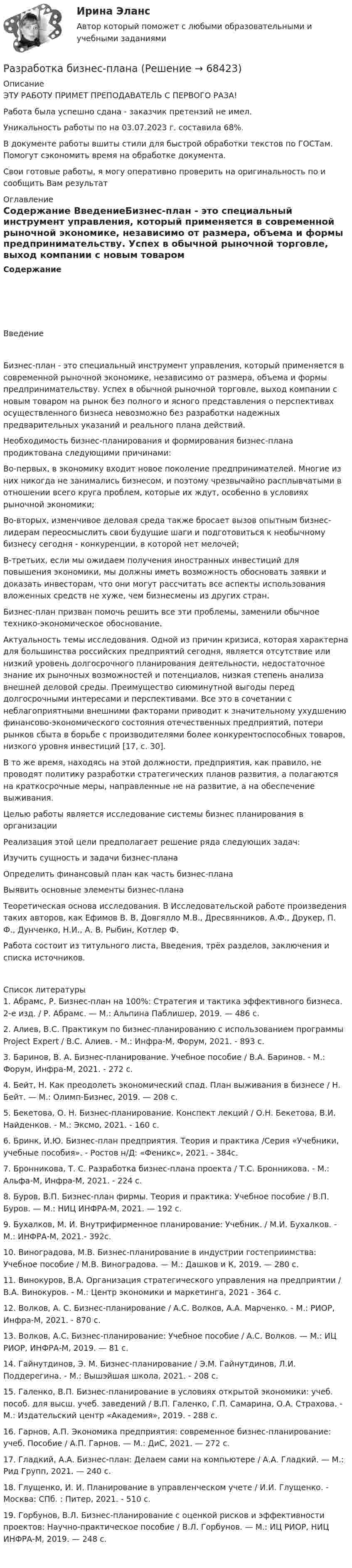      
            Описание
            ЭТУ РАБОТУ ПРИМЕТ ПРЕПОДАВАТЕЛЬ С ПЕРВОГО РАЗА!Работа была успешно сдана - заказчик претензий не имел.Уникальность работы по  на 03.07.2023 г. составила 68%.В документе работы вшиты стили для быстрой обработки текстов по ГОСТам. Помогут сэкономить время на обработке документа.Свои готовые работы, я могу оперативно проверить на оригинальность по  и сообщить Вам результат 
            Оглавление
            Содержание  ВведениеБизнес-план - это специальный инструмент управления, который применяется в современной рыночной экономике, независимо от размера, объема и формы предпринимательству. Успех в обычной рыночной торговле, выход компании с новым товаром на рынок без полного и ясного представления о перспективах осуществленного бизнеса невозможно без разработки надежных предварительных указаний и реального плана действий.Необходимость бизнес-планирования и формирования бизнес-плана продиктована следующими причинами:Во-первых, в экономику входит новое поколение предпринимателей. Многие из них никогда не занимались бизнесом, и поэтому чрезвычайно расплывчатыми в отношении всего круга проблем, которые их ждут, особенно в условиях рыночной экономики;Во-вторых, изменчивое деловая среда также бросает вызов опытным бизнес-лидерам переосмыслить свои будущие шаги и подготовиться к необычному бизнесу сегодня - конкуренции, в которой нет мелочей;В-третьих, если мы ожидаем получения иностранных инвестиций для повышения экономики, мы должны иметь возможность обосновать заявки и доказать инвесторам, что они могут рассчитать все аспекты использования вложенных средств не хуже, чем бизнесмены из других стран.Бизнес-план призван помочь решить все эти проблемы, заменили обычное технико-экономическое обоснование.Актуальность темы исследования. Одной из причин кризиса, которая характерна для большинства российских предприятий сегодня, является отсутствие или низкий уровень долгосрочного планирования деятельности, недостаточное знание их рыночных возможностей и потенциалов, низкая степень анализа внешней деловой среды. Преимущество сиюминутной выгоды перед долгосрочными интересами и перспективами. Все это в сочетании с неблагоприятными внешними факторами приводит к значительному ухудшению финансово-экономического состояния отечественных предприятий, потери рынков сбыта в борьбе с производителями более конкурентоспособных товаров, низкого уровня инвестиций [17, с. 30].В то же время, находясь на этой должности, предприятия, как правило, не проводят политику разработки стратегических планов развития, а полагаются на краткосрочные меры, направленные не на развитие, а на обеспечение выживания.Целью работы является исследование системы бизнес планирования в организации Реализация этой цели предполагает решение ряда следующих задач:Изучить сущность и задачи бизнес-планаОпределить финансовый план как часть бизнес-планаВыявить основные элементы бизнес-планаТеоретическая основа исследования. В Исследовательской работе произведения таких авторов, как Ефимов В. В, Довгялло М.В., Дресвянников, А.Ф., Друкер, П. Ф., Дунченко, Н.И., А. В. Рыбин, Котлер Ф. Работа состоит из титульного листа, Введения, трёх разделов, заключения и списка источников.  
            Список литературы
            1.	Абрамс, Р. Бизнес-план на 100%: Стратегия и тактика эффективного бизнеса. 2-е изд. / Р. Абрамс. — М.: Альпина Паблишер, 2019. — 486 c.2.	Алиев, В.С. Практикум по бизнес-планированию с использованием программы Project Expert / В.С. Алиев. - М.: Инфра-М, Форум, 2021. - 893 c.3.	Баринов, В. А. Бизнес-планирование. Учебное пособие / В.А. Баринов. - М.: Форум, Инфра-М, 2021. - 272 c.4.	Бейт, Н. Как преодолеть экономический спад. План выживания в бизнесе / Н. Бейт. — М.: Олимп-Бизнес, 2019. — 208 c.5.	Бекетова, О. Н. Бизнес-планирование. Конспект лекций / О.Н. Бекетова, В.И. Найденков. - М.: Эксмо, 2021. - 160 c.6.	Бринк, И.Ю. Бизнес-план предприятия. Теория и практика /Серия «Учебники, учебные пособия». - Ростов н/Д: «Феникс», 2021. - 384с.7.	Бронникова, Т. С. Разработка бизнес-плана проекта / Т.С. Бронникова. - М.: Альфа-М, Инфра-М, 2021. - 224 c.8.	Буров, В.П. Бизнес-план фирмы. Теория и практика: Учебное пособие / В.П. Буров. — М.: НИЦ ИНФРА-М, 2021. — 192 c.9.	Бухалков, М. И. Внутрифирменное планирование: Учебник. / М.И. Бухалков. - М.: ИНФРА-М, 2021.- 392с.10.	Виноградова, М.В. Бизнес-планирование в индустрии гостеприимства: Учебное пособие / М.В. Виноградова. — М.: Дашков и К, 2019. — 280 c.11.	Винокуров, В.А. Организация стратегического управления на предприятии / В.А. Винокуров. - М.: Центр экономики и маркетинга, 2021 - 364 с.12.	Волков, А. С. Бизнес-планирование / А.С. Волков, А.А. Марченко. - М.: РИОР, Инфра-М, 2021. - 870 c.13.	Волков, А.С. Бизнес-планирование: Учебное пособие / А.С. Волков. — М.: ИЦ РИОР, ИНФРА-М, 2019. — 81 c.14.	Гайнутдинов, Э. М. Бизнес-планирование / Э.М. Гайнутдинов, Л.И. Поддерегина. - М.: Вышэйшая школа, 2021. - 208 c.15.	Галенко, В.П. Бизнес-планирование в условиях открытой экономики: учеб. пособ. для высш. учеб. заведений / В.П. Галенко, Г.П. Самарина, О.А. Страхова. - М.: Издательский центр «Академия», 2019. - 288 с.16.	Гарнов, А.П. Экономика предприятия: современное бизнес-планирование: учеб. Пособие / А.П. Гарнов. — М.: ДиС, 2021. — 272 c.17.	Гладкий, А.А. Бизнес-план: Делаем сами на компьютере / А.А. Гладкий. — М.: Рид Групп, 2021. — 240 c.18.	Глущенко, И. И. Планирование в управленческом учете / И.И. Глущенко. - Москва: СПб. : Питер, 2021. - 510 c.19.	Горбунов, В.Л. Бизнес-планирование с оценкой рисков и эффективности проектов: Научно-практическое пособие / В.Л. Горбунов. — М.: ИЦ РИОР, НИЦ ИНФРА-М, 2019. — 248 c. 
            
            
            Разработка БЗ на языке представления знаний – это …Разработка бизнес-планаРазработка бизнес-плана автомобильного сервисного предприятияразработка бизнес-плана по открытию пиццерииРазработка бренд-слоганаРазработка грунта при шурфовании осуществляется:Разработка звукопоглощающих конструкцийРазработка SMM-стратегии Instagram-проектаРазработка web-приложений на языке JavaScript / 83 вопросаРазработка web-приложений на языке JavaScript. Синергия. Итоговый тестРазработка web-приложений на языке JavaScript//СИНЕРГИЯ//МОСАП//МОИ//МТИРазработка антикризисной программы управления организациейРазработка базы данных с приложениемРазработка базы знаний (БЗ) на языке представления знаний – это … знаний