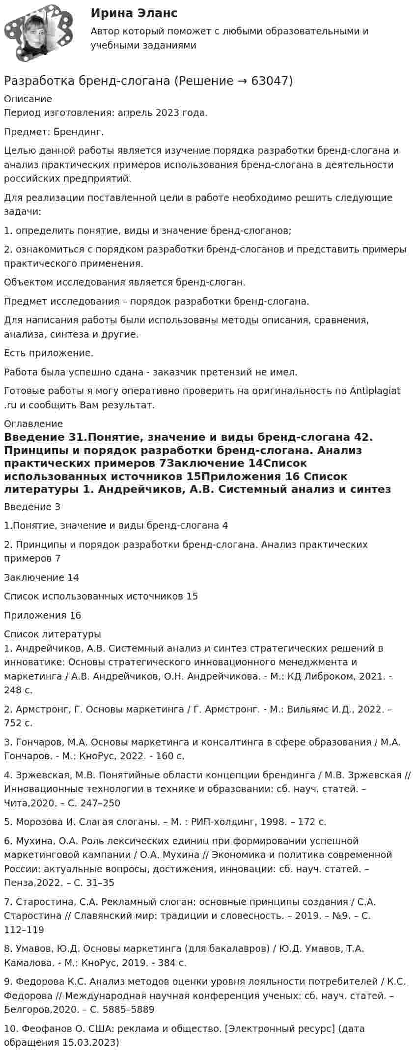      
            Описание
            Период изготовления: апрель 2023 года. Предмет: Брендинг.	Целью данной работы является изучение порядка разработки бренд-слогана и анализ практических примеров использования бренд-слогана в деятельности российских предприятий. 	Для реализации поставленной цели в работе необходимо решить следующие задачи:	1.                определить понятие, виды и значение бренд-слоганов;	2.                ознакомиться с порядком разработки бренд-слоганов и представить примеры практического применения.	Объектом исследования является бренд-слоган.	Предмет исследования – порядок разработки бренд-слогана.	Для написания работы были использованы методы описания, сравнения, анализа, синтеза и другие.Есть приложение.Работа была успешно сдана - заказчик претензий не имел.Готовые работы я могу оперативно проверить на оригинальность по Antiplagiat .ru и сообщить Вам результат. 
            Оглавление
            Введение 31.Понятие, значение и виды бренд-слогана 42. Принципы и порядок разработки бренд-слогана. Анализ практических примеров 7Заключение 14Список использованных источников 15Приложения 16 
            Список литературы
            1. Андрейчиков, А.В. Системный анализ и синтез стратегических решений в инноватике: Основы стратегического инновационного менеджмента и маркетинга / А.В. Андрейчиков, О.Н. Андрейчикова. - М.: КД Либроком, 2021. - 248 c.2. Армстронг, Г. Основы маркетинга / Г. Армстронг. - М.: Вильямс И.Д., 2022. – 752 c.3. Гончаров, М.А. Основы маркетинга и консалтинга в сфере образования / М.А. Гончаров. - М.: КноРус, 2022. - 160 c.4. Зржевская, М.В. Понятийные области концепции брендинга / М.В. Зржевская // Инновационные технологии в технике и образовании: сб. науч. статей. – Чита,2020. – С. 247–2505. Морозова И. Слагая слоганы. – М. : РИП-холдинг, 1998. – 172 с.6. Мухина, О.А. Роль лексических единиц при формировании успешной маркетинговой кампании / О.А. Мухина // Экономика и политика современной России: актуальные вопросы, достижения, инновации: сб. науч. статей. – Пенза,2022. – С. 31–357. Старостина, С.А. Рекламный слоган: основные принципы создания / С.А. Старостина // Славянский мир: традиции и словесность. – 2019. – №9. – С. 112–1198. Умавов, Ю.Д. Основы маркетинга (для бакалавров) / Ю.Д. Умавов, Т.А. Камалова. - М.: КноРус, 2019. - 384 c.9. Федорова К.С. Анализ методов оценки уровня лояльности потребителей / К.С. Федорова // Международная научная конференция ученых: сб. науч. статей. – Белгоров,2020. – С. 5885–588910. Феофанов О. США: реклама и общество. [Электронный ресурс]  (дата обращения 15.03.2023) 
            
            
            разработка бизнес-плана по открытию пиццерииРазработка бренд-слоганаРазработка грунта при шурфовании осуществляется:Разработка звукопоглощающих конструкцийРазработка и анализ требований к программному обеспечению росдистантРазработка и воплощение долгосрочных целей и действий, позволяющие добиться высоких показателей в будущем, называется…Разработка и конфигурирование централизованной беспроводной сети на 10 точек и 4 SSIDРазработка web-приложений на языке JavaScript//СИНЕРГИЯ//МОСАП//МОИ//МТИРазработка антикризисной программы управления организациейРазработка базы данных с приложениемРазработка базы знаний (БЗ) на языке представления знаний – это … знанийРазработка беспроводной сети на 5 закрытых точек и централизованной авторизацией на радиус серверРазработка БЗ на языке представления знаний – это …Разработка бизнес-плана