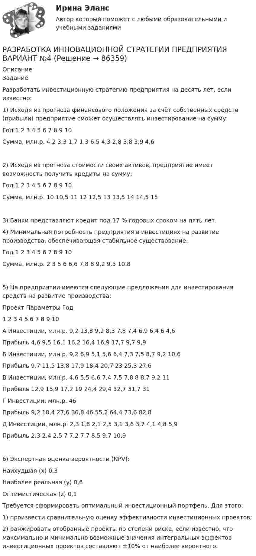      
            Описание
            ЗаданиеРазработать инвестиционную стратегию предприятия на десять лет, если известно:1) Исходя из прогноза финансового положения за счёт собственных средств (прибыли) предприятие сможет осуществлять инвестирование на сумму:Год	1	2	3	4	5	6	7	8	9	10Сумма, млн.р.	4,2	3,3	1,7	1,3	6,5	4,3	2,8	3,8	3,9	4,62) Исходя из прогноза стоимости своих активов, предприятие имеет возможность получить кредиты на сумму:Год	1	2	3	4	5	6	7	8	9	10Сумма, млн.р.	10	10,5	11	12	12,5	13	13,5	14	14,5	153) Банки представляют кредит под 17 % годовых сроком на пять лет.4) Минимальная потребность предприятия в инвестициях на развитие производства, обеспечивающая стабильное существование:Год	1	2	3	4	5	6	7	8	9	10Сумма, млн.р.	2	3	5	6	6,6	7,8	8	9,2	9,5	10,85) На предприятии имеются следующие предложения для инвестирования средств на развитие производства:Проект	Параметры	Год		1	2	3	4	5	6	7	8	9	10А	Инвестиции, млн.р.	9,2	13,8	9,2	8,3	7,8	7,4	6,9	6,4	6	4,6	Прибыль	 	4,6	9,5	16,1	16,2	16,4	16,9	17,7	9,7	9,9Б	Инвестиции, млн.р.	9,2	6,9	5,1	5,6	6,4	7,3	7,5	8,7	9,2	10,6	Прибыль	 	9,7	11,5	13,8	17,9	18,4	20,7	23	25,3	27,6В	Инвестиции, млн.р.	4,6	5,5	6,6	7,4	7,5	7,8	8	8,7	9,2	11	Прибыль	 	12,9	15,9	17,2	19	24,4	29,4	32,7	31,7	31Г	Инвестиции, млн.р.	46	Прибыль	 	9,2	18,4	27,6	36,8	46	55,2	64,4	73,6	82,8Д	Инвестиции, млн.р.	2,3	1,8	2,1	2,5	3,1	3,6	3,7	4,1	4,8	5,9	Прибыль	 	2,3	2,4	2,5	7	7,2	7,7	8,5	9,7	10,96) Экспертная оценка вероятности (NPV):Наихудшая (х)		0,3Наиболее реальная (y)	0,6Оптимистическая (z)	0,1Требуется сформировать оптимальный инвестиционный портфель. Для этого:1) произвести сравнительную оценку эффективности инвестиционных проектов;2) ранжировать отобранные проекты по степени риска, если известно, что максимально и минимально возможные значения интегральных эффектов инвестиционных проектов составляют ±10% от наиболее вероятного.   
            
            
            Разработка инновационной стратегии предприятия вариант №11РАЗРАБОТКА ИННОВАЦИОННОЙ СТРАТЕГИИ ПРЕДПРИЯТИЯ ВАРИАНТ №4Разработка инновационной стратегии предприятия вариант №6Разработка инновационной стратегии предприятия вариант №7Разработка инновационной стратегии предприятия вариант №8. Разработка инновационных решений в условиях неопределенности и рискаРазработка интерактивных приложений для WEB-сайтаразработка бизнес-плана по открытию пиццерииРазработка бренд-слоганаРазработка грунта при шурфовании осуществляется:Разработка звукопоглощающих конструкцийРазработка и анализ требований к программному обеспечению росдистантРазработка и воплощение долгосрочных целей и действий, позволяющие добиться высоких показателей в будущем, называется…Разработка и конфигурирование централизованной беспроводной сети на 10 точек и 4 SSID