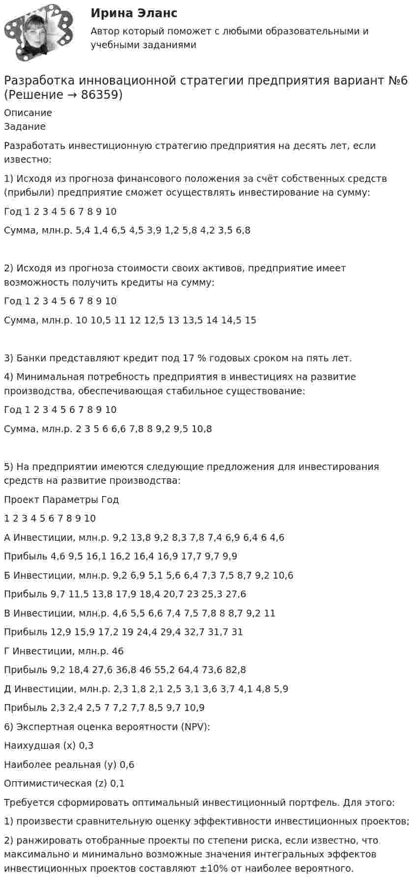     
            Описание
            ЗаданиеРазработать инвестиционную стратегию предприятия на десять лет, если известно:1) Исходя из прогноза финансового положения за счёт собственных средств (прибыли) предприятие сможет осуществлять инвестирование на сумму:Год	1	2	3	4	5	6	7	8	9	10Сумма, млн.р.	5,4	1,4	6,5	4,5	3,9	1,2	5,8	4,2	3,5	6,82) Исходя из прогноза стоимости своих активов, предприятие имеет возможность получить кредиты на сумму:Год	1	2	3	4	5	6	7	8	9	10Сумма, млн.р.	10	10,5	11	12	12,5	13	13,5	14	14,5	153) Банки представляют кредит под 17 % годовых сроком на пять лет.4) Минимальная потребность предприятия в инвестициях на развитие производства, обеспечивающая стабильное существование:Год	1	2	3	4	5	6	7	8	9	10Сумма, млн.р.	2	3	5	6	6,6	7,8	8	9,2	9,5	10,85) На предприятии имеются следующие предложения для инвестирования средств на развитие производства:Проект	Параметры	Год		1	2	3	4	5	6	7	8	9	10А	Инвестиции, млн.р.	9,2	13,8	9,2	8,3	7,8	7,4	6,9	6,4	6	4,6	Прибыль	 	4,6	9,5	16,1	16,2	16,4	16,9	17,7	9,7	9,9Б	Инвестиции, млн.р.	9,2	6,9	5,1	5,6	6,4	7,3	7,5	8,7	9,2	10,6	Прибыль	 	9,7	11,5	13,8	17,9	18,4	20,7	23	25,3	27,6В	Инвестиции, млн.р.	4,6	5,5	6,6	7,4	7,5	7,8	8	8,7	9,2	11	Прибыль	 	12,9	15,9	17,2	19	24,4	29,4	32,7	31,7	31Г	Инвестиции, млн.р.	46	 	 	 	 	 	 	 	 	 	Прибыль	 	9,2	18,4	27,6	36,8	46	55,2	64,4	73,6	82,8Д	Инвестиции, млн.р.	2,3	1,8	2,1	2,5	3,1	3,6	3,7	4,1	4,8	5,9	Прибыль	 	2,3	2,4	2,5	7	7,2	7,7	8,5	9,7	10,96) Экспертная оценка вероятности (NPV):Наихудшая (х)		0,3Наиболее реальная (y)	0,6Оптимистическая (z)	0,1Требуется сформировать оптимальный инвестиционный портфель. Для этого:1) произвести сравнительную оценку эффективности инвестиционных проектов;2) ранжировать отобранные проекты по степени риска, если известно, что максимально и минимально возможные значения интегральных эффектов инвестиционных проектов составляют ±10% от наиболее вероятного.   
            
            
            РАЗРАБОТКА ИННОВАЦИОННОЙ СТРАТЕГИИ ПРЕДПРИЯТИЯ ВАРИАНТ №4Разработка инновационной стратегии предприятия вариант №6Разработка инновационной стратегии предприятия вариант №7Разработка инновационной стратегии предприятия вариант №8. Разработка инновационных решений в условиях неопределенности и рискаРазработка интерактивных приложений для WEB-сайта✅ Разработка интерактивных приложений для WEB-сайта 58 вопросов СИНЕРГИЯ МТИ 2022Разработка бренд-слоганаРазработка грунта при шурфовании осуществляется:Разработка звукопоглощающих конструкцийРазработка и анализ требований к программному обеспечению росдистантРазработка и воплощение долгосрочных целей и действий, позволяющие добиться высоких показателей в будущем, называется…Разработка и конфигурирование централизованной беспроводной сети на 10 точек и 4 SSIDРазработка инновационной стратегии предприятия вариант №1