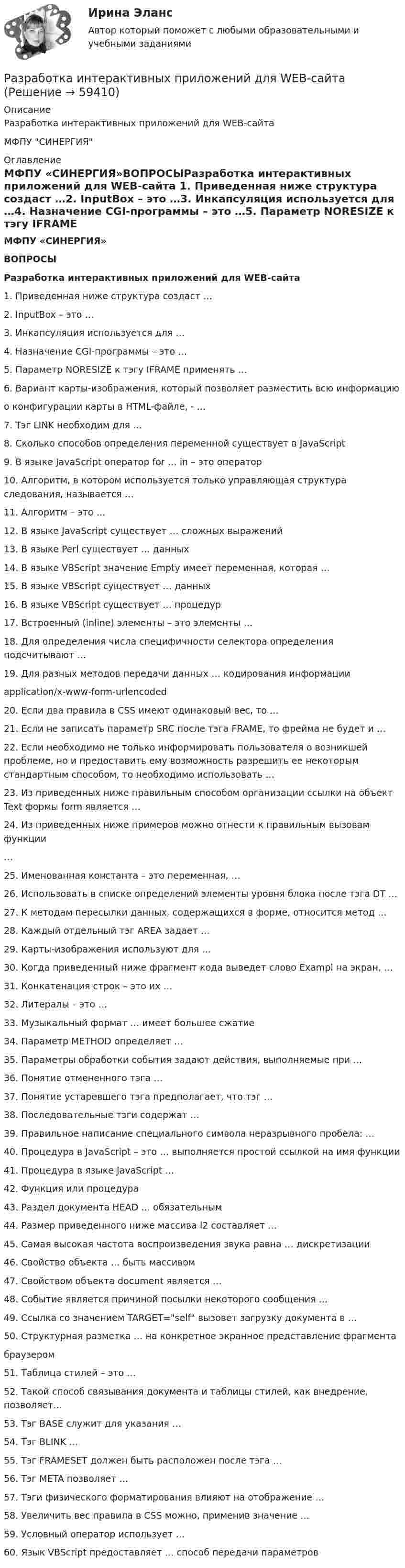      
            Описание
            Разработка интерактивных приложений для WEB-сайтаМФПУ СИНЕРГИЯ 
            Оглавление
            МФПУ «СИНЕРГИЯ»ВОПРОСЫРазработка интерактивных приложений для WEB-сайта 1. Приведенная ниже структура создаст …2. InputBox – это …3. Инкапсуляция используется для …4. Назначение CGI-программы – это …5. Параметр NORESIZE к тэгу IFRAME применять …6. Вариант карты-изображения, который позволяет разместить всю информацию  о конфигурации карты в HTML-файле, - …7. Тэг LINK необходим для …8. Сколько способов определения переменной существует в JavaScript9. В языке JavaScript оператор for … in – это оператор10. Алгоритм, в котором используется только управляющая структура следования, называется …11. Алгоритм – это …12. В языке JavaScript существует … сложных выражений13. В языке Perl существует … данных14. В языке VBScript значение Empty имеет переменная, которая …15. В языке VBScript существует … данных16. В языке VBScript существует … процедур17. Встроенный (inline) элементы – это элементы …18. Для определения числа специфичности селектора определения подсчитывают …19. Для разных методов передачи данных … кодирования информацииapplication/x-www-form-urlencoded20. Если два правила в CSS имеют одинаковый вес, то …21. Если не записать параметр SRC после тэга FRAME, то фрейма не будет и …22. Если необходимо не только информировать пользователя о возникшей проблеме, но и предоставить ему возможность разрешить ее некоторым стандартным способом, то необходимо использовать …23. Из приведенных ниже правильным способом организации ссылки на объект Text формы form является … 24. Из приведенных ниже примеров можно отнести к правильным вызовам функции…  25. Именованная константа – это переменная, …26. Использовать в списке определений элементы уровня блока после тэга DT …27. К методам пересылки данных, содержащихся в форме, относится метод …28. Каждый отдельный тэг AREA задает …29. Карты-изображения используют для …30. Когда приведенный ниже фрагмент кода выведет слово Exampl на экран, …31. Конкатенация строк – это их …32. Литералы – это …33. Музыкальный формат … имеет большее сжатие34. Параметр METHOD определяет …35. Параметры обработки события задают действия, выполняемые при …36. Понятие отмененного тэга …37. Понятие устаревшего тэга предполагает, что тэг …38. Последовательные тэги содержат …39. Правильное написание специального символа неразрывного пробела: …40. Процедура в JavaScript – это … выполняется простой ссылкой на имя функции41. Процедура в языке JavaScript …42. Функция или процедура 43. Раздел документа HEAD … обязательным44. Размер приведенного ниже массива l2 составляет …45. Самая высокая частота воспроизведения звука равна … дискретизации46. Свойство объекта … быть массивом47. Свойством объекта document является …48. Событие является причиной посылки некоторого сообщения …49. Ссылка со значением TARGET=self вызовет загрузку документа в …50. Структурная разметка … на конкретное экранное представление фрагментабраузером51. Таблица стилей – это …52. Такой способ связывания документа и таблицы стилей, как внедрение, позволяет…53. Тэг BASE служит для указания …54. Тэг BLINK …55. Тэг FRAMESET должен быть расположен после тэга …56. Тэг META позволяет …57. Тэги физического форматирования влияют на отображение …58. Увеличить вес правила в CSS можно, применив значение …59. Условный оператор использует …60. Язык VBScript предоставляет … способ передачи параметров  
            
            
            . Разработка инновационных решений в условиях неопределенности и рискаРазработка интерактивных приложений для WEB-сайта✅ Разработка интерактивных приложений для WEB-сайта 58 вопросов СИНЕРГИЯ МТИ 2022⭐ Разработка интерактивных приложений для WEB-сайта (все ответы на тест Синергия / МТИ / МосАП, июль 2022)💯 Разработка интерактивных приложений для WEB-сайта (все ответы на тест Синергия / МТИ / МосАП, сентябрь 2022)Разработка интерактивных приложений для WEB сайта - Синергия 3 семестрРазработка интерактивных приложений для WEB сайта - Синергия 3 семестр Разработка и воплощение долгосрочных целей и действий, позволяющие добиться высоких показателей в будущем, называется…Разработка и конфигурирование централизованной беспроводной сети на 10 точек и 4 SSIDРазработка инновационной стратегии предприятия вариант №1Разработка инновационной стратегии предприятия вариант №11РАЗРАБОТКА ИННОВАЦИОННОЙ СТРАТЕГИИ ПРЕДПРИЯТИЯ ВАРИАНТ №4Разработка инновационной стратегии предприятия вариант №6Разработка инновационной стратегии предприятия вариант №7
