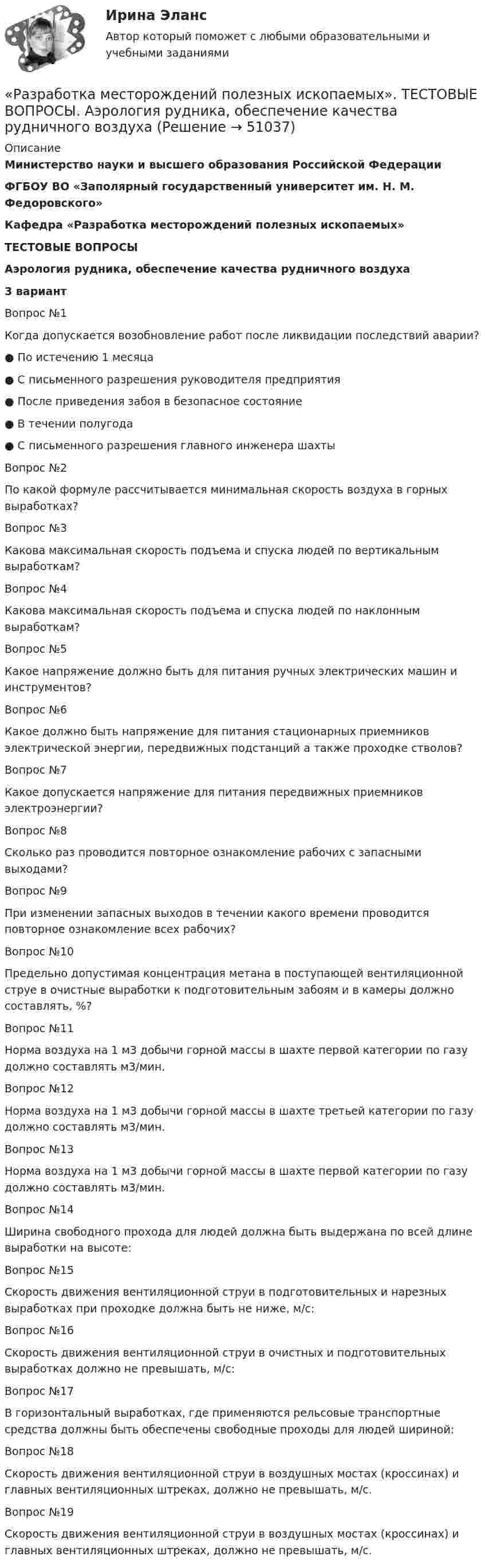     
            Описание
            Министерство науки и высшего образования Российской Федерации ФГБОУ ВО «Заполярный государственный университет им. Н. М. Федоровского»Кафедра «Разработка месторождений полезных ископаемых»ТЕСТОВЫЕ ВОПРОСЫАэрология рудника, обеспечение качества рудничного воздуха3 вариантВопрос №1Когда допускается возобновление работ после ликвидации последствий аварии?● По истечению 1 месяца● С письменного разрешения руководителя предприятия● После приведения забоя в безопасное состояние● В течении полугода● С письменного разрешения главного инженера шахтыВопрос №2По какой формуле рассчитывается минимальная скорость воздуха в горных выработках?Вопрос №3Какова максимальная скорость подъема и спуска людей по вертикальным выработкам?Вопрос №4Какова максимальная скорость подъема и спуска людей по наклонным выработкам?Вопрос №5Какое напряжение должно быть для питания ручных электрических машин и инструментов?Вопрос №6Какое должно быть напряжение для питания стационарных приемников электрической энергии, передвижных подстанций а также проходке стволов?Вопрос №7Какое допускается напряжение для питания передвижных приемников электроэнергии?Вопрос №8Сколько раз проводится повторное ознакомление рабочих с запасными выходами?Вопрос №9При изменении запасных выходов в течении какого времени проводится повторное ознакомление всех рабочих?Вопрос №10Предельно допустимая концентрация метана в поступающей вентиляционной струе в очистные выработки к подготовительным забоям и в камеры должно составлять, %?Вопрос №11Норма воздуха на 1 м3 добычи горной массы в шахте первой категории по газу должно составлять м3/мин.Вопрос №12Норма воздуха на 1 м3 добычи горной массы в шахте третьей категории по газу должно составлять м3/мин.Вопрос №13Норма воздуха на 1 м3 добычи горной массы в шахте первой категории по газу должно составлять м3/мин.Вопрос №14Ширина свободного прохода для людей должна быть выдержана по всей длине выработки на высоте:Вопрос №15Cкорость движения вентиляционной струи в подготовительных и нарезных выработках при проходке должна быть не ниже, м/с:Вопрос №16Cкорость движения вентиляционной струи в очистных и подготовительных выработках должно не превышать, м/с:Вопрос №17В горизонтальный выработках, где применяются рельсовые транспортные средства должны быть обеспечены свободные проходы для людей шириной:Вопрос №18Скорость движения вентиляционной струи в воздушных мостах (кроссинах) и главных вентиляционных штреках, должно не превышать, м/с.Вопрос №19Скорость движения вентиляционной струи в воздушных мостах (кроссинах) и главных вентиляционных штреках, должно не превышать, м/с.  
            
            
            Разработка маркетинговой стратегии компании (по И. В. Липсицу) включает такие этапы, как … (укажите 4 варианта ответа)«Разработка месторождений полезных ископаемых». ТЕСТОВЫЕ ВОПРОСЫ. Аэрология рудника, обеспечение качества рудничного воздухаРазработка методики оценки энергетической защищенности систем спутниковой связиРазработка методики системного анализа для Агентство недвижимости «Vector»Разработка нефтяных и газовых месторожденийРазработка нефтяных и газовых месторождений вар 7Разработка образовательных профессиональных траекторий / 121 вопросРазработка и эксплуатация нефтяных скважин. EDUCONРазработка кода информационных систем (ответы на тест МВЕУ, 60 вопросов)Разработка кода информационных систем. Синергия. На отлично!Разработка кода информационных систем (Темы 5-6) тест с ответами Синергия/МОИ/ МТИ /МОСАПРазработка кода информационных систем (тест с ответами МТИ📝МОИ)💯 Разработка кода информационных систем.ти (4/4) (ответы на тест Синергия / МОИ / МТИ / МосАП, сентябрь 2023)Разработка лабораторной работы по теме - Анализ свойств и применение протокола управления SNMP в компьютерных сетях