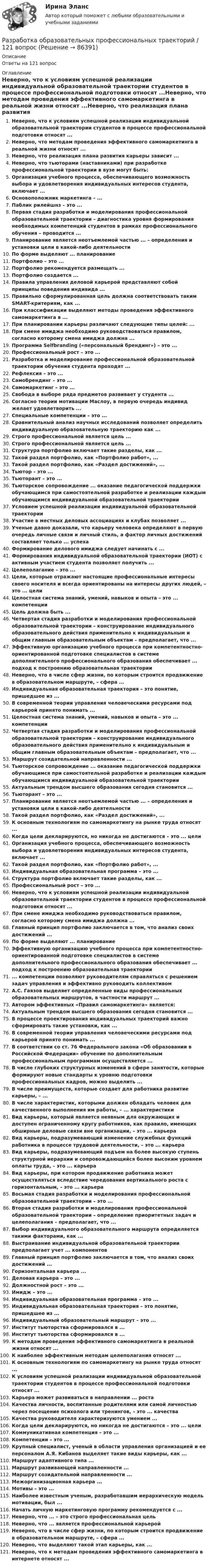      
            Описание
            Ответы на 121 вопрос 
            Оглавление
            Неверно, что к условиям успешной реализации индивидуальной образовательной траектории студентов в процессе профессиональной подготовки относят ...Неверно, что методам проведения эффективного самомаркетинга в реальной жизни относят ...Неверно, что реализация плана развития карьеры зависит ...Неверно, что тьюторами (наставниками) при разработке профессиональной траектории в вузе могут быть:Организация учебного процесса, обеспечивающего возможность выбора и удовлетворения индивидуальных интересов студента, включает ...Основоположник маркетинга – ...Паблик рилейшнз – это ...Первая стадия разработки и моделирования профессиональной образовательной траектории – диагностика уровня формирования необходимых компетенций студентов в рамках профессионального обучения – проводится ...Планирование является неотъемлемой частью ... – определения и установки цели в какой-либо деятельностиПо форме выделяют ... планированиеПортфолио – это ...Портфолио рекомендуется размещать ...Портфолио создается ...Правила управления деловой карьерой представляют собой принципы поведения индивида ...Правильно сформулированная цель должна соответствовать таким SMART-критериям, как ...При классификации выделяют методы проведения эффективного самомаркетинга в ...При планировании карьеры различают следующие типы целей: ...При смене имиджа необходимо руководствоваться правилом, согласно которому смена имиджа должна ...Программа Selfbranding («персональный брендинг») – это ...Профессиональный рост – это ...Разработка и моделирование профессиональной образовательной траектории обучения студента проходят ...Рефлексия – это ...Самобрендинг – это ...Самомаркетинг – это ...Свобода в выборе ряда предметов развивает у студента ...Согласно теории мотивации Маслоу, в первую очередь индивид желает удовлетворить ...Специальные компетенции – это ...Сравнительный анализ научных исследований позволяет определить индивидуальную образовательную траекторию как ...Строго профессиональной является цель ...Строго профессиональной является цель ...Структура портфолио включает такие разделы, как ...Такой раздел портфолио, как «Портфолио работ», ...Такой раздел портфолио, как «Раздел достижений», ...Тьютор – это ...Тьюторант – это ...Тьюторское сопровождение ... оказание педагогической поддержки обучающимся при самостоятельной разработке и реализации каждым обучающимся индивидуальной образовательной траекторииУсловием успешной реализации индивидуальной образовательной траекторииУчастие в местных деловых ассоциациях и клубах позволяет ...Ученые давно доказали, что карьеру человека определяют в первую очередь личные связи и личный стиль, а фактор личных достижений составляет только ... успехаФормирование делового имиджа следует начинать с ...Формирования индивидуальной образовательной траектории (ИОТ) с активным участием студента позволяет получить ...Целеполагание – это ...Цели, которые отражают настоящие профессиональные интересы своего носителя и всегда ориентированы на интересы других людей, – это ... целиЦелостная система знаний, умений, навыков и опыта – это ... компетенцииЦель должна быть ...Четвертая стадия разработки и моделирования профессиональной образовательной траектории – конструирование индивидуального образовательного действия применительно к индивидуальным и общим главным образовательным объектам – предполагает, что ...Эффективную организацию учебного процесса при компетентностно-ориентированной подготовке специалистов в системе дополнительного профессионального образования обеспечивает ... подход к построению образовательная траекторииНеверно, что в числе сфер жизни, по которым строится продвижение в образовательном маршруте, – сфера ...Индивидуальная образовательная траектория – это понятие, пришедшее из ...В современной теории управления человеческими ресурсами под карьерой принято понимать ...Целостная система знаний, умений, навыков и опыта – это ... компетенцииЧетвертая стадия разработки и моделирования профессиональной образовательной траектории – конструирование индивидуального образовательного действия применительно к индивидуальным и общим главным образовательным объектам – предполагает, что ...Маршрут созидательной направленности ...Тьюторское сопровождение ... оказание педагогической поддержки обучающимся при самостоятельной разработке и реализации каждым обучающимся индивидуальной образовательной траекторииАктуальным трендом высшего образования сегодня становится ...Тьюторант – это ...Планирование является неотъемлемой частью ... – определения и установки цели в какой-либо деятельностиТакой раздел портфолио, как «Раздел достижений», ...К основным технологиям по самомаркетингу на рынке труда относят ...Когда цели декларируются, но никогда не достигаются – это ... целиОрганизация учебного процесса, обеспечивающего возможность выбора и удовлетворения индивидуальных интересов студента, включает ...Такой раздел портфолио, как «Портфолио работ», ...Индивидуальная образовательная программа – это ...Структура портфолио включает такие разделы, как ...Профессиональный рост – это ...Неверно, что к условиям успешной реализации индивидуальной образовательной траектории студентов в процессе профессиональной подготовки относят ...При смене имиджа необходимо руководствоваться правилом, согласно которому смена имиджа должна ...Главный принцип портфолио заключается в том, что анализ своих достижений ...По форме выделяют ... планированиеЭффективную организацию учебного процесса при компетентностно-ориентированной подготовке специалистов в системе дополнительного профессионального образования обеспечивает ... подход к построению образовательная траектории... компетенции позволяют руководителям справляться с решением задач управления и эффективно руководить коллективомА.С. Гаязов выделяет определенные виды профессиональных образовательных маршрутов, в частности маршрут ...Автором эффективных «Правил самомаркетинга» является:Актуальным трендом высшего образования сегодня становится ...В процессе проектирования индивидуальных траекторий важно сформировать такие установки, как ... В современной теории управления человеческими ресурсами под карьерой принято понимать ...В соответствии со ст. 76 Федерального закона «Об образовании в Российской Федерации» обучение по дополнительным профессиональным программам осуществляется ...В числе глубоких структурных изменений в сфере занятости, которые формируют новые стандарты к уровню подготовки профессиональных кадров, можно выделить ...В числе преимуществ, которые создает для работника развитие карьеры, – ...В числе характеристик, которыми должен обладать человек для качественного выполнения им работы, – ... характеристикиВид карьеры, который является неявным для окружающих и доступен ограниченному кругу работников, как правило, имеющих обширные деловые связи вне организации, – это ... карьераВид карьеры, подразумевающий изменение служебных функций работника в процессе трудовой деятельности, – это ... карьераВид карьеры, подразумевающий подъем на более высокую ступень структурной иерархии и сопровождающийся более высоким уровнем оплаты труда, – это ... карьераВид карьеры, при котором продвижение работника может осуществляться вследствие чередования вертикального роста с горизонтальным, – это ... карьераВосьмая стадия разработки и моделирования профессиональной образовательной траектории – это ...Вторая стадия разработки и моделирования профессиональной образовательной траектории – определение приоритетных задач и целеполагания – предполагает, что ...Выбор индивидуального образовательного маршрута определяется такими факторами, как ...Выстраивание индивидуальной образовательной траектории предполагает учет ... компонентовГлавный принцип портфолио заключается в том, что анализ своих достижений ...Горизонтальная карьера ...Деловая карьера – это ...Должностной рост – это ...Имидж – это ...Индивидуальная образовательная программа – это ...Индивидуальная образовательная траектория – это понятие, пришедшее из ...Индивидуальный образовательный маршрут – это ...Институт тьюторства сформировался в ...Институт тьюторства сформировался в ...К методам проведения эффективного самомаркетинга в реальной жизни относят ...К наиболее эффективным методам целеполагания относят ...К основным технологиям по самомаркетингу на рынке труда относят ...К условиям успешной реализации индивидуальной образовательной траектории студентов в процессе профессиональной подготовки относят ...Карьера может развиваться в направлении ... ростаКачества личности, воспитанные родителями или самой личностью через посещение психолога или тренингов, – это ... качестваКачества руководителя характеризуются умением ...Когда цели декларируются, но никогда не достигаются – это ... целиКоммуникативная компетенция – это ...Компетенции – это ...Крупный специалист, ученый в области управления организацией и ее персоналом А.Я. Кибанов выделяет такие виды карьеры, как ...Маршрут адаптивного типа ...Маршрут развивающей направленности ...Маршрут созидательной направленности ...Межорганизационная карьера ...Мотивы – это ...Наиболее известным ученым, разработавшим иерархическую модель мотивации, был ...Начать личную маркетинговую программу рекомендуется с ...Неверно, что ... – это строго профессиональная цельНеверно, что ... является профессиональной карьеройНеверно, что в числе сфер жизни, по которым строится продвижение в образовательном маршруте, – сфера ...Неверно, что выделяют такой этап карьеры, как ...Неверно, что к методам проведения эффективного самомаркетинга в интернете относят ...  
            
            
            Разработка нефтяных и газовых месторождений вар 7Разработка образовательных профессиональных траекторий / 121 вопрос✅ Разработка образовательных профессиональных траекторий 48 вопросов СИНЕРГИЯ МТИ 2022Разработка образовательных профессиональных траекторий / Индивидуальные траектории профессионального развития, 37 вопросов (ответы на тест Синергия / МТИ / МОИ / МосАП)Разработка образовательных профессиональных траекторий / Индивидуальные траектории профессионального развития (ответы на тест Синергия / МТИ / МОИ / МосАП)Разработка образовательных профессиональных траекторий. СинергияРазработка обр. предпрофессиональной программы д.о. тех. напр. «Фрезерное дело на станке с ЧПУ» 2💯 Разработка кода информационных систем.ти (4/4) (ответы на тест Синергия / МОИ / МТИ / МосАП, сентябрь 2023)Разработка лабораторной работы по теме - Анализ свойств и применение протокола управления SNMP в компьютерных сетяхРазработка локального классификатора Пользуясь фасетной системой классификации и позиционной системой кодирования, разработайте локальный классификатор.Разработка маркетинговой стратегии компании (по И. В. Липсицу) включает такие этапы, как … (укажите 4 варианта ответа)«Разработка месторождений полезных ископаемых». ТЕСТОВЫЕ ВОПРОСЫ. Аэрология рудника, обеспечение качества рудничного воздухаРазработка методики оценки энергетической защищенности систем спутниковой связиРазработка методики системного анализа для Агентство недвижимости «Vector»