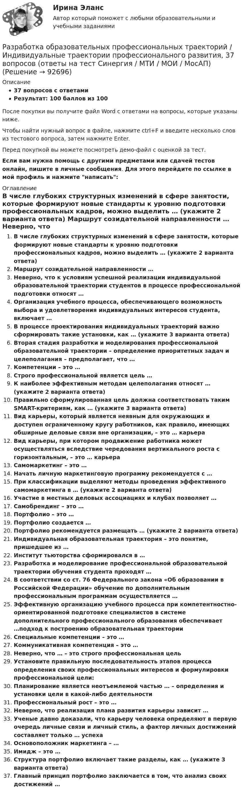     
            Описание
            37 вопросов с ответамиРезультат: 100 баллов из 100После покупки вы получите файл Word с ответами на вопросы, которые указаны ниже.Чтобы найти нужный вопрос в файле, нажмите ctrl+F и введите несколько слов из тестового вопроса, затем нажмите Enter.Перед покупкой вы можете посмотреть демо-файл с оценкой за тест.Если вам нужна помощь с другими предметами или сдачей тестов онлайн, пишите в личные сообщения. Для этого перейдите по ссылке в мой профиль и нажмите написать:  
            Оглавление
              В числе глубоких структурных изменений в сфере занятости, которые формируют новые стандарты к уровню подготовки профессиональных кадров, можно выделить … (укажите 2 варианта ответа)   Маршрут созидательной направленности …   Неверно, что к условиям успешной реализации индивидуальной образовательной траектории студентов в процессе профессиональной подготовки относят …   Организация учебного процесса, обеспечивающего возможность выбора и удовлетворения индивидуальных интересов студента, включает …   В процессе проектирования индивидуальных траекторий важно сформировать такие установки, как … (укажите 3 варианта ответа)   Вторая стадия разработки и моделирования профессиональной образовательной траектории – определение приоритетных задач и целеполагания – предполагает, что …   Компетенции – это …   Строго профессиональной является цель …   К наиболее эффективным методам целеполагания относят … (укажите 2 варианта ответа)   Правильно сформулированная цель должна соответствовать таким SMART-критериям, как … (укажите 3 варианта ответа)   Вид карьеры, который является неявным для окружающих и доступен ограниченному кругу работников, как правило, имеющих обширные деловые связи вне организации, – это … карьера   Вид карьеры, при котором продвижение работника может осуществляться вследствие чередования вертикального роста с горизонтальным, – это … карьера   Самомаркетинг – это …   Начать личную маркетинговую программу рекомендуется с …   При классификации выделяют методы проведения эффективного самомаркетинга в … (укажите 2 варианта ответа)   Участие в местных деловых ассоциациях и клубах позволяет …   Самобрендинг – это …   Портфолио – это …   Портфолио создается …   Портфолио рекомендуется размещать … (укажите 2 варианта ответа)    Индивидуальная образовательная траектория – это понятие, пришедшее из …   Институт тьюторства сформировался в …   Разработка и моделирование профессиональной образовательной траектории обучения студента проходят …   В соответствии со ст. 76 Федерального закона «Об образовании в Российской Федерации» обучение по дополнительным профессиональным программам осуществляется …   Эффективную организацию учебного процесса при компетентностно-ориентированной подготовке специалистов в системе дополнительного профессионального образования обеспечивает …подход к построению образовательная траектории   Специальные компетенции – это …   Коммуникативная компетенция – это …   Неверно, что … – это строго профессиональная цель   Установите правильную последовательность этапов процесса определения своих профессиональных интересов и формулировки профессиональной цели:   Планирование является неотъемлемой частью … – определения и установки цели в какой-либо деятельности   Профессиональный рост – это …   Неверно, что реализация плана развития карьеры зависит …   Ученые давно доказали, что карьеру человека определяют в первую очередь личные связи и личный стиль, а фактор личных достижений составляет только … успеха   Основоположник маркетинга – …   Имидж – это …   Структура портфолио включает такие разделы, как … (укажите 3 варианта ответа)   Главный принцип портфолио заключается в том, что анализ своих достижений …    
            
            
            ✅ Разработка образовательных профессиональных траекторий 48 вопросов СИНЕРГИЯ МТИ 2022Разработка образовательных профессиональных траекторий / Индивидуальные траектории профессионального развития, 37 вопросов (ответы на тест Синергия / МТИ / МОИ / МосАП)Разработка образовательных профессиональных траекторий / Индивидуальные траектории профессионального развития (ответы на тест Синергия / МТИ / МОИ / МосАП)Разработка образовательных профессиональных траекторий. СинергияРазработка обр. предпрофессиональной программы д.о. тех. напр. «Фрезерное дело на станке с ЧПУ» 2Разработка описания структуры знаний о предметной области в виде графа, таблицы, диаграммы или текста – это …Разработка организационного проекта функциональной подсистемы управления механизацией и автоматизацией производства системы управления организации.Разработка локального классификатора Пользуясь фасетной системой классификации и позиционной системой кодирования, разработайте локальный классификатор.Разработка маркетинговой стратегии компании (по И. В. Липсицу) включает такие этапы, как … (укажите 4 варианта ответа)«Разработка месторождений полезных ископаемых». ТЕСТОВЫЕ ВОПРОСЫ. Аэрология рудника, обеспечение качества рудничного воздухаРазработка методики оценки энергетической защищенности систем спутниковой связиРазработка методики системного анализа для Агентство недвижимости «Vector»Разработка нефтяных и газовых месторожденийРазработка нефтяных и газовых месторождений вар 7
