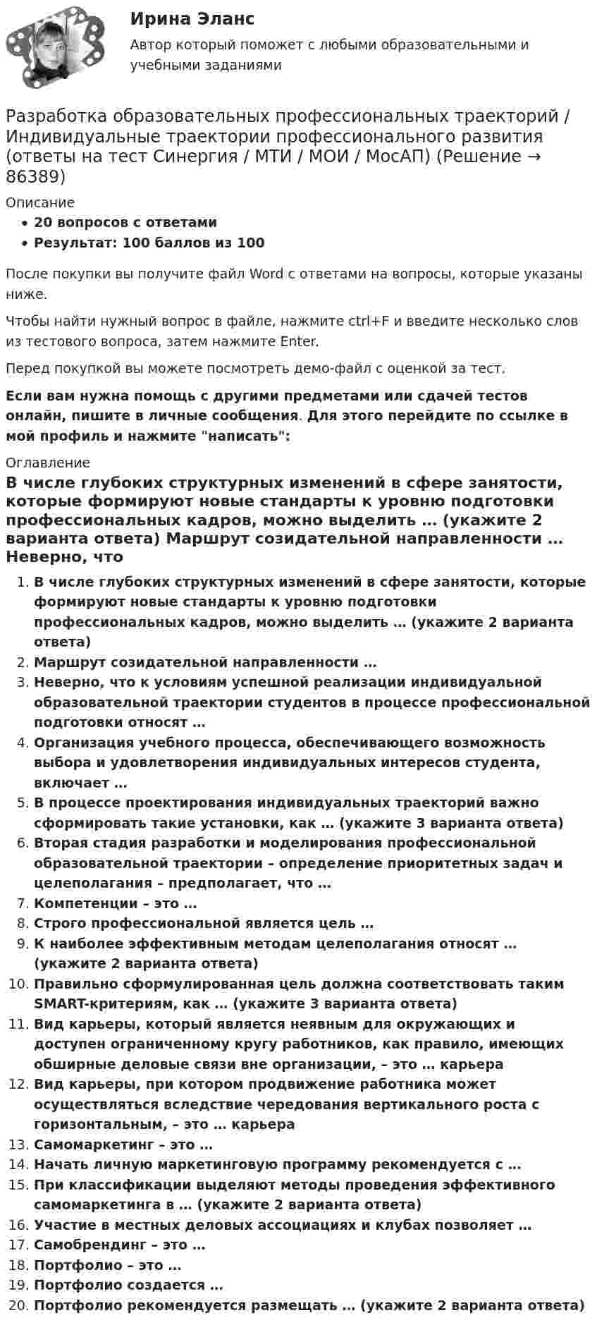     
            Описание
            20 вопросов с ответамиРезультат: 100 баллов из 100После покупки вы получите файл Word с ответами на вопросы, которые указаны ниже.Чтобы найти нужный вопрос в файле, нажмите ctrl+F и введите несколько слов из тестового вопроса, затем нажмите Enter.Перед покупкой вы можете посмотреть демо-файл с оценкой за тест.Если вам нужна помощь с другими предметами или сдачей тестов онлайн, пишите в личные сообщения. Для этого перейдите по ссылке в мой профиль и нажмите написать:  
            Оглавление
              В числе глубоких структурных изменений в сфере занятости, которые формируют новые стандарты к уровню подготовки профессиональных кадров, можно выделить … (укажите 2 варианта ответа)   Маршрут созидательной направленности …   Неверно, что к условиям успешной реализации индивидуальной образовательной траектории студентов в процессе профессиональной подготовки относят …   Организация учебного процесса, обеспечивающего возможность выбора и удовлетворения индивидуальных интересов студента, включает …   В процессе проектирования индивидуальных траекторий важно сформировать такие установки, как … (укажите 3 варианта ответа)   Вторая стадия разработки и моделирования профессиональной образовательной траектории – определение приоритетных задач и целеполагания – предполагает, что …   Компетенции – это …   Строго профессиональной является цель …   К наиболее эффективным методам целеполагания относят … (укажите 2 варианта ответа)   Правильно сформулированная цель должна соответствовать таким SMART-критериям, как … (укажите 3 варианта ответа)   Вид карьеры, который является неявным для окружающих и доступен ограниченному кругу работников, как правило, имеющих обширные деловые связи вне организации, – это … карьера   Вид карьеры, при котором продвижение работника может осуществляться вследствие чередования вертикального роста с горизонтальным, – это … карьера   Самомаркетинг – это …   Начать личную маркетинговую программу рекомендуется с …   При классификации выделяют методы проведения эффективного самомаркетинга в … (укажите 2 варианта ответа)   Участие в местных деловых ассоциациях и клубах позволяет …   Самобрендинг – это …   Портфолио – это …   Портфолио создается …   Портфолио рекомендуется размещать … (укажите 2 варианта ответа)    
            
            
            Разработка образовательных профессиональных траекторий / Индивидуальные траектории профессионального развития, 37 вопросов (ответы на тест Синергия / МТИ / МОИ / МосАП)Разработка образовательных профессиональных траекторий / Индивидуальные траектории профессионального развития (ответы на тест Синергия / МТИ / МОИ / МосАП)Разработка образовательных профессиональных траекторий. СинергияРазработка обр. предпрофессиональной программы д.о. тех. напр. «Фрезерное дело на станке с ЧПУ» 2Разработка описания структуры знаний о предметной области в виде графа, таблицы, диаграммы или текста – это …Разработка организационного проекта функциональной подсистемы управления механизацией и автоматизацией производства системы управления организации.Разработка перспективной схемы электроснабжения месторождения Разработка маркетинговой стратегии компании (по И. В. Липсицу) включает такие этапы, как … (укажите 4 варианта ответа)«Разработка месторождений полезных ископаемых». ТЕСТОВЫЕ ВОПРОСЫ. Аэрология рудника, обеспечение качества рудничного воздухаРазработка методики оценки энергетической защищенности систем спутниковой связиРазработка методики системного анализа для Агентство недвижимости «Vector»Разработка нефтяных и газовых месторожденийРазработка нефтяных и газовых месторождений вар 7Разработка образовательных профессиональных траекторий / 121 вопрос