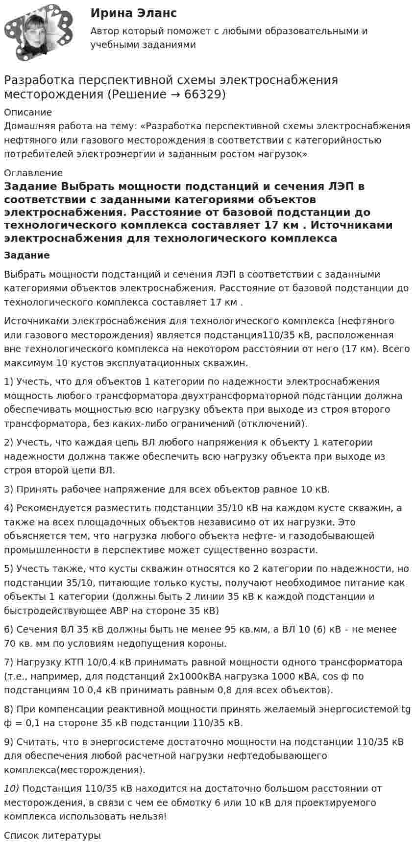     
            Описание
              	Домашняя работа на тему:  «Разработка перспективной схемы электроснабжения нефтяного или газового месторождения в соответствии с категорийностью потребителей электроэнергии и заданным ростом нагрузок» 
            Оглавление
             Задание	Выбрать мощности подстанций и сечения ЛЭП в соответствии с заданными категориями объектов электроснабжения. Расстояние от базовой подстанции до технологического комплекса составляет 17 км . 	Источниками электроснабжения для технологического комплекса (нефтяного или газового месторождения) является подстанция110/35 кВ, расположенная вне технологического комплекса на некотором расстоянии от него (17 км). Всего максимум 10 кустов эксплуатационных скважин. 1)    Учесть, что для объектов 1 категории по надежности электроснабжения мощность любого трансформатора двухтрансформаторной подстанции должна обеспечивать мощностью всю нагрузку объекта при выходе из строя второго трансформатора, без каких-либо ограничений (отключений).	2)    Учесть, что каждая цепь ВЛ любого напряжения к объекту 1 категории надежности должна также обеспечить всю нагрузку объекта при выходе из строя второй цепи ВЛ.	3)    Принять рабочее напряжение для всех объектов равное 10 кВ. 	4)    Рекомендуется разместить подстанции 35/10 кВ на каждом кусте скважин, а также на всех площадочных объектов независимо от их нагрузки. Это объясняется тем, что нагрузка любого объекта нефте- и газодобывающей промышленности в перспективе может существенно возрасти.	5)    Учесть также, что кусты скважин относятся ко 2 категории по надежности, но подстанции 35/10, питающие только кусты, получают необходимое питание как объекты 1 категории (должны быть 2 линии 35 кВ к каждой подстанции и быстродействующее АВР на стороне 35 кВ)	6)    Сечения ВЛ 35 кВ должны быть не менее 95 кв.мм, а ВЛ 10 (6) кВ – не менее 70 кв. мм по условиям недопущения короны. 	7)    Нагрузку КТП 10/0,4 кВ принимать равной мощности одного трансформатора (т.е., например, для подстанций 2х1000кВА нагрузка 1000 кВА, cos ф по подстанциям 10  0,4 кВ принимать равным 0,8 для всех объектов).	8)    При компенсации реактивной мощности принять желаемый энергосистемой tg ф = 0,1 на стороне 35 кВ подстанции 110/35 кВ.	9)    Считать, что в энергосистеме достаточно мощности на подстанции 110/35 кВ для обеспечения любой расчетной нагрузки нефтедобывающего комплекса(месторождения). 10)    Подстанция 110/35 кВ находится на достаточно большом расстоянии от месторождения, в связи с чем ее обмотку 6 или 10 кВ для проектируемого комплекса использовать нельзя! 
            Список литературы
              
            
            
            Разработка организационного проекта функциональной подсистемы управления механизацией и автоматизацией производства системы управления организации.Разработка перспективной схемы электроснабжения месторождения Разработка подходов к учету неоднородности риска в портфелеРазработка программного продукта для решения прикладных задаРазработка программных приложений. Визуальное программирование 7 вариантРазработка программы и механизма развития коммерческой деятельности образовательного учрежденияРазработка программы организационного развития.Разработка нефтяных и газовых месторождений вар 7Разработка образовательных профессиональных траекторий / 121 вопрос✅ Разработка образовательных профессиональных траекторий 48 вопросов СИНЕРГИЯ МТИ 2022Разработка образовательных профессиональных траекторий / Индивидуальные траектории профессионального развития, 37 вопросов (ответы на тест Синергия / МТИ / МОИ / МосАП)Разработка образовательных профессиональных траекторий / Индивидуальные траектории профессионального развития (ответы на тест Синергия / МТИ / МОИ / МосАП)Разработка образовательных профессиональных траекторий. СинергияРазработка обр. предпрофессиональной программы д.о. тех. напр. «Фрезерное дело на станке с ЧПУ» 2