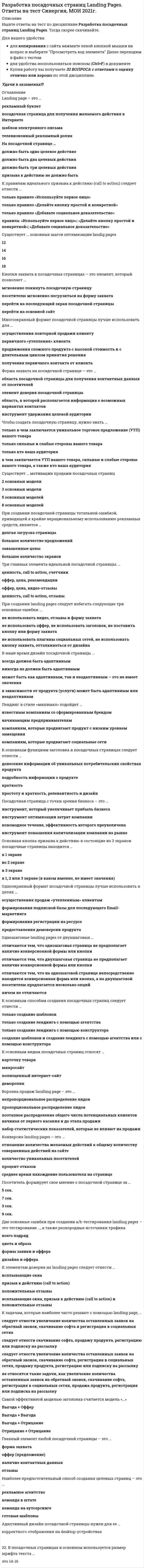    
          Описание
          Разработка посадочных страниц Landing Pages Ответы.  (тест с ответами Синергия) Оценка 57/100После покупки Вы получите файл с ответами на вопросы которые указаны ниже: 
          Оглавление
          Отличие лендинга от обычного сайта - в том, что ...на сайте никогда не используется призыв к действию (call to action)на лендинге.. в отличие от сайта, обычно представлена вся линейка товаров (услуг)на сайте, в отличие от лендинга, есть множество страницрекламный трафик должен идти только на лендингиПосетитель формирует свое мнение о посадочной странице за ...5 сек.7 сек.3 сек.9 сек.Одношаговые Landing pages от двухшаговых ...отличаются тем, что одношаговая страница не предполагает наличие конверсионной формы или кнопкиотличаются тем, что двухшаговая страница не предполагает наличие конверсионной формы или кнопкиотличаются тем, что на одношаговой странице непосредственно находится конверсионная форма или кнопка, а на двухшаговой посетителю предлагается несколько опцийничем не отличаютсяМногоэкранный формат посадочной страницы лучше использовать для ...осуществления повторной продажи клиентупервичного «утепления» клиентапродвижения сложного продукта с высокой стоимость и с длительным циклом принятия решенияполучения первичного контакта от клиентаЧтобы создать посадочную страницу, нужно знать ...только в чем заключается уникальное торговое предложение (УТП) вашего товаратолько сильные и слабые стороны вашего товаратолько кто ваша аудиторияв чем заключается УТП вашего товара., сильные и слабые стороны вашего товара, а также кто ваша аудиторияНа посадочной странице...должно быть одно целевое действиедолжно быть два целевых действиядолжно быть три целевых действияпризыва к действию не должно бытьВ посадочных страницах в основном используется размер шрифта текста ...14 и 16 пикселей12 и 14 пикселей16 и 18 пикселей10 и 12 пикселейФорма захвата на посадочной странице - это ...область посадочной страницы для получения контактных данных от посетителейэлемент доверия посадочной страницыобласть, в которой располагается информация о возможных вариантах контактовинструмент удержания целевой аудиторииК основным видам посадочных страниц относят ...□       карточку товара□       микросайт□       полноценный интернет-сайт□       демороликК элементам доверия на Landing pages следует отнести ...всплывающие окнапризыв к действию (call to action)положительные отзывывсплывающие окна, призыв к действию (call to action) и положительные отзывыДве основные ошибки при создании А/В-тестирования Landing pages - это тестирование а также разнородные источники трафикавсего подрядцвета и образаформы заявки и офферадизайна и оффераПосадочная страница с точки зрения бизнеса - это ...инструмент, который увеличивает прибыль бизнесаинструмент оптимизации затрат компанииновомодное течение, эффективность которого преувеличенаинструмент повышения капитализации компании на рынкеК основным функциям заголовка в посадочных страницах следует отнести ...донесение информации об уникальных потребительских свойствах продуктаподробность информации о продуктекраткостьпростоту и краткость, релевантность и дизайнВ наше время дизайн посадочной страницы ...всегда должен быть адаптивнымникогда не должен быть адаптивнымможет быть как адаптивным, так и неадаптивным - это не имеет значенияв зависимости от продукта (услуги) может быть адаптивным или неадаптивнымНаиболее предпочтительный способ создания целевых страниц - это ...рекламное агентствокоманда в штатекоманда на аутсорсингеготовые шаблоныКонверсия Landing pages - это ...отношение количества желаемых действий к общему количеству совершенных действий на сайтеколичество уникальных посетителейпроцент отказовсреднее время нахождение пользователя на страницеДва основных вида трафика для посадочных страниц:...контекстная реклама и социальные сетимедийная реклама и наружная рекламасоциальные сети и реклама по радионаружная реклама и контекстная рекламаСуществует ... основных шагов оптимизации Landig pages12141618Одноэкранный формат посадочной страницы лучше использовать в целях ...осуществления продаж «утепленным» клиентамформирования подписной базы для последующего Email-маркетингаформирования регистрации на ресурсепредоставления демоверсии продуктаLanding page - это ...рекламный буклетпосадочная страница для получения желаемого действия в Интернетешаблон электронного письмателевизионный рекламный роликОсновная кнопка призыва к действию в состоящие из 3 экранов посадочные страницы находится ...в 1 экранево 2 экранев 3 экранев 1, 2 или 3 экране (в каком именно, не имеет значения)К задачам, которые наиболее часто решают с помощью Landing page,...О следует отнести увеличение количества оставленных заявок на обратный звонок, скачивание софта и регистрация в социальных сетяхО следует отнести скачивание софта, продажу продукта, регистрацию или подписку на рассылкуО следует отнести увеличение количества оставленных заявок на обратный звонок, скачивание софта, регистрация в социальных сетях, продажу продукта, регистрацию или подписку на рассылкуО не относятся такие задачи, как увеличение количества оставленных заявок на обратный звонок, скачивание софта, регистрация в социальных сетях, продажа продукта, регистрация или подписка на рассылкуПри создании посадочной страницы тотальной ошибкой, приводящей к крайне нерациональному использованию рекламных средств, является ...долгая загрузка страницыбольшое количество предложенийзавышенные ценыбольшое количество экрановКнопки захвата в посадочных страницах - это элемент, который позволяет ...мгновенно покинуть посадочную страницупосетителю мгновенно погрузиться на форму захватаперейти на последующий экран посадочной страницыперейти на основной сайтЛендинг в стиле «минимал» подойдет ...известным компаниям со сформированным брендомначинающим предпринимателямкомпаниям, которые продвигают продукт с низким уровнем замещениякомпаниям, которые продвигают социальные сетиАдаптивный дизайн посадочной страницы нужен для ее ...адаптации под email-рассылкекорректного отображения на desktop-устройствахотображения на мобильных устройствахотображения в социальных сетяхПри создании Landing pages следует избегать следующие три основные ошибки:...не использовать видео, отзывы и форму захватане использовать оффер, не использовать заголовок, не поставить кнопку или форму захватане использовать плагины социальных сетей, не использовать кнопку захвата, отталкиваться от дизайнаК основным способам создания посадочных страниц следует отнести ...только создание шаблоновтолько создание лендинга с помощью агентстватолько создание лендинга с помощью конструкторасоздание шаблонов и создание лендинга с помощью агентства или с помощью конструктораТри главных элемента идеальной посадочной страницы:...ценность, call to action, счетчикиоффер, цена., рекомендацииоффер, цена., видео-отзывыценность, call to action, отзывыСамой эффективной моделью заголовка считается модельВыгода + ОфферВыгода + ВыгодаВыгода + ОтрицаниеОтрицание + Отрицание 
          Список литературы
          Разработка посадочных страниц Landing Pages Ответы. Тест Синергия 57/100
            
            
            Разработка посадочных страниц Landing Pages Ответы. Тест Синергия 57/100Разработка посадочных страниц Landing Pages (тест с ответами Синергия)Разработка посадочных страниц ответы Тест МОИ [83/100] Московский открытый институтРазработка стратегических мероприятий должна заканчиваться …Разработка управленческих решений (ответы на 20 тестовых вопроса)Разработка электронного портала (тест с ответами Синергия)Разрыв функции в точке x0 называется разрывом первого рода, если …Разность координат обозначена на чертеже цифрой:Разработка бизнес - модели предприятий.ти(1.2) тест с ответами МОИРазработка бизнес - модели предприятий.ти(2.2) тест с ответами МОИРазработка грунтовых масс в рабочей камере кессона ниже уровня грунтовых вод обеспечиваетсяРазработка интерактивных приложений для WEB-сайтаРазработка интерактивных приложений для WEB-сайта (Синергия)Разработка интерактивных приложений для WEB-сайта (тест с ответами Синергия) 