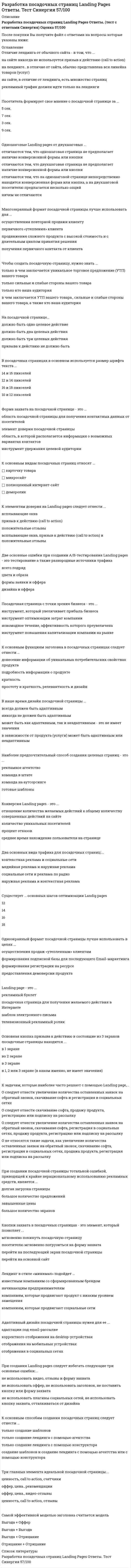    
          Описание
          34 вопроса с ответамиСдано на 77 баллов из 100 ХорошоГод сдачи -2018-2021.После покупки Вы получите файл с ответами на вопросы которые указаны ниже:***(Если нужна помощь с другими предметами или сдачей тестов онлайн, пишите в личные сообщения) 
          Оглавление
          1. Основная кнопка призыва к действию в состоящие из 3 экранов посадочные страницы находится … *в 1 экране *во 2 экране *в 1, 2 или 3 экране (в каком именно, не имеет значения) *в 3 экране2. Главный элемент любой посадочной страницы – это … *оффер (предложение) *наличие контактных данных *отзывы *форма захвата3. Landing page – это … *посадочная страница для получения желаемого действия в Интернете *шаблон электронного письма *телевизионный рекламный ролик *рекламный буклет4. Существует … основных шагов оптимизации Landig pages 12 18 14 165. В наше время дизайн посадочной страницы … *может быть как адаптивным, так и неадаптивным – это не имеет значения *в зависимости от продукта (услуги) может быть адаптивным или неадаптивным *никогда не должен быть адаптивным *всегда должен быть адаптивным6. При создании посадочной страницы тотальной ошибкой, приводящей к крайне нерациональному использованию рекламных средств, является … *большое количество предложений *завышенные цены *большое количество экранов *долгая загрузка страницы7. Одношаговые Landing pages от двухшаговых … *отличаются тем, что двухшаговая страница не предполагает наличие конверсионной формы или кнопки *ничем не отличаются *отличаются тем, что одношаговая страница не предполагает наличие конверсионной формы или кнопки *отличаются тем, что на одношаговой странице непосредственно находится конверсионная форма или кнопка, а на двухшаговой посетителю предлагается несколько опций8. Две основные ошибки при создании A/B-тестирования Landing pages – это тестирование …, а также разнородные источники трафика *дизайна и оффера *всего подряд *цвета и образа *формы заявки и оффера9. Адаптивный дизайн посадочной страницы нужен для ее … *корректного отображения на desktop-устройствах*адаптации под email-рассылке *отображения в социальных сетях *отображения на мобильных устройствах10. На посадочной странице … *должно быть два целевых действия *должно быть три целевых действия *призыва к действию не должно быть *должно быть одно целевое действие11. К элементам доверия на Landing pages следует отнести … *призыв к действию (call to action) *всплывающие окна, призыв к действию (call to action) и положительные отзывы *положительные отзывы *всплывающие окна12. Существует … мотивации продажи посадочных страниц 3 основных модели 2 основных модели 5 основных моделей 8 основных моделей13. К основным функциям заголовка в посадочных страницах следует отнести … *подробность информации о продукте *донесение информации об уникальных потребительских свойствах продукта *простоту и краткость, релевантность и дизайн *краткость14. Чтобы создать посадочную страницу, нужно знать … *только в чем заключается уникальное торговое предложение (УТП) вашего товара *только кто ваша аудитория *только сильные и слабые стороны вашего товара *в чем заключается УТП вашего товара, сильные и слабые стороны вашего товара, а также кто ваша аудитория15. К основным видам посадочных страниц относят … *карточку товара *полноценный интернет-сайт *деморолик *микросайт16. Форма захвата на посадочной странице – это … *область, в которой располагается информация о возможных вариантах контактов *область посадочной страницы для получения контактных данных от посетителей *инструмент удержания целевой аудитории *элемент доверия посадочной страницы17. Многоэкранный формат посадочной страницы лучше использовать для … *осуществления повторной продажи клиенту *получения первичного контакта от клиента *продвижения сложного продукта с высокой стоимость и с длительным циклом принятия решения *первичного «утепления» клиента18. Два основных вида трафика для посадочных страниц: … *социальные сети и реклама по радио *наружная реклама и контекстная реклама *медийная реклама и наружная реклама *контекстная реклама и социальные сети19. Одноэкранный формат посадочной страницы лучше использовать в целях … *формирования регистрации на ресурсе *осуществления продаж «утепленным» клиентам *формирования подписной базы для последующего Email-маркетинга *предоставления демоверсии продукта20. Кнопки захвата в посадочных страницах – это элемент, который позволяет … Тип ответа: Одиночный выбор *перейти на основной сайт перейти на последующий экран посадочной страницы *посетителю мгновенно погрузиться на форму захвата *мгновенно покинуть посадочную страницу21. Посетитель формирует свое мнение о посадочной странице за … 7 сек. 5 сек. 9 сек. 3 сек.22. К основным способам создания посадочных страниц следует отнести … *только создание лендинга с помощью агентства *только создание шаблонов *создание шаблонов и создание лендинга с помощью агентства или с помощью конструктора *только создание лендинга с помощью конструктора23. Воронка продаж Landimg page – это … *набор статистических показателей, которые не влияют на продажи *непропорциональное распределение лидов *пропорциональное распределение лидов *поэтапное распределение общего числа потенциальных клиентов начиная от первого касания и до этапа продажи24. В посадочных страницах в основном используется размер шрифта текста … *12 и 14 пикселей *14 и 16 пикселей *16 и 18 пикселей *10 и 12 пикселей25. К задачам, которые наиболее часто решают с помощью Landing page, … *следует отнести увеличение количества оставленных заявок на обратный звонок, скачивание софта и регистрация в социальных сетях *следует отнести скачивание софта, продажу продукта, регистрацию или подписку на рассылку *следует отнести увеличение количества оставленных заявок на обратный звонок, скачивание софта, регистрация в социальных сетях, продажу продукта, регистрацию или подписку на рассылку *не относятся такие задачи, как увеличение количества оставленных заявок на обратный звонок, скачивание софта, регистрация в социальных сетях, продажа продукта, регистрация или подписка на рассылку26. Посадочная страница с точки зрения бизнеса – это … *инструмент повышения капитализации компании на рынке *инструмент, который увеличивает прибыль бизнеса *новомодное течение, эффективность которого преувеличена *инструмент оптимизации затрат компании27. При создании Landing pages следует избегать следующие три основные ошибки: … *не использовать плагины социальных сетей, не использовать кнопку захвата, отталкиваться от дизайна *не использовать оффер, не использовать заголовок, не поставить кнопку или форму захвата *не использовать видео, отзывы и форму захвата28. К правилам идеального призыва к действию (call to action) следует отнести … *только правило «Используйте первое лицо» *только правило «Добавьте социальное доказательство» *только правило «Делайте кнопку простой и конкретной» *правила: «Используйте первое лицо»; «Делайте кнопку простой и конкретной»; «Добавьте социальное доказательство»29. Наиболее предпочтительный способ создания целевых страниц – это … *готовые шаблоны *команда на аутсорсинге *команда в штате *рекламное агентство30. Отличие лендинга от обычного сайта – в том, что … *рекламный трафик должен идти только на лендинги *на сайте, в отличие от лендинга, есть множество страниц *на сайте никогда не используется призыв к действию (call to action)*на лендинге, в отличие от сайта, обычно представлена вся линейка товаров (услуг)31. Самой эффективной моделью заголовка считается модель «…» *Выгода + Отрицание *Выгода + Оффер *Выгода + Выгода *Отрицание + Отрицание32. Лендинг в стиле «минимал» подойдет … *известным компаниям со сформированным брендом *компаниям, которые продвигают продукт с низким уровнем замещения *начинающим предпринимателям *компаниям, которые продвигают социальные сети33. Конверсия Landing pages – это … *количество уникальных посетителей *среднее время нахождение пользователя на странице *процент отказов *отношение количества желаемых действий к общему количеству совершенных действий на сайте34. Три главных элемента идеальной посадочной страницы: … *ценность, call to action, счетчики *оффер, цена, рекомендации *оффер, цена, видео-отзывы *ценность, call to action, отзывы 
            
            
            Разработка посадочных страниц Landing Pages (тест с ответами Синергия)Разработка посадочных страниц ответы Тест МОИ [83/100] Московский открытый институтРазработка стратегических мероприятий должна заканчиваться …Разработка управленческих решений (ответы на 20 тестовых вопроса)Разработка электронного портала (тест с ответами Синергия)Разрыв функции в точке x0 называется разрывом первого рода, если …Рама постоянной жесткости нагружена силой . Длины всех участков одинаковые, равны . Требуется построить окончательную эпюру моментов . Укажите полученный результат.Разработка бизнес - модели предприятий.ти(1.2) тест с ответами МОИРазработка бизнес - модели предприятий.ти(2.2) тест с ответами МОИРазработка грунтовых масс в рабочей камере кессона ниже уровня грунтовых вод обеспечиваетсяРазработка интерактивных приложений для WEB-сайтаРазработка интерактивных приложений для WEB-сайта (Синергия)Разработка интерактивных приложений для WEB-сайта (тест с ответами Синергия) Разработка посадочных страниц Landing Pages. Ответы на тест Синергия, МОИ 2021г.