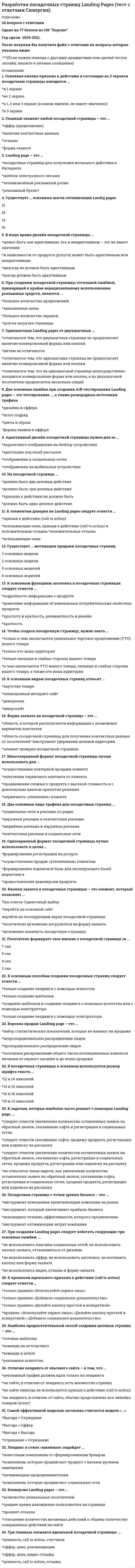     
          Описание
          Ответы Разработка посадочных страниц: Landing Pages Тест (Московский открытый институт, МОИ,МФПУ)Тема 1. История и классификация посадочных страницТема 2. Анатомия LandingpagesТема 3. Создаем эффективные посадочные страницыТема 4. Создаем конверсионную посадочную страницуТема 5. Проверка эффективности посадочных страницТема 6. Основные ошибки при создании посадочных страницТема 7. Идеальная посадочная страницаТема 8. Посадочная страница без водыТема 9. Успешные продажи с помощью LandinpagesТема 10. 15 основных секретов продающей Landingpages🟢 БАЗА ОТВЕТОВ (собраны ответы с нескольких попыток) - 34 вопроса🔸 РЕЗУЛЬТАТЫ: 83 / 100 баллов🟢 ВСЕ ОТВЕТЫ выделены в файле. ﻿При покупке вы получаете файл с выделенными ответами 
          Оглавление
          1. Два основных вида трафика для посадочных страниц:... 2.К основным способам создания посадочных страниц следует отнести … 3.К основным видам посадочных страниц относят … 4.К задачам, которые наиболее часто решают с помощью landing page, … 5.Самой эффективной моделью заголовка считается модель «…» 6.Наиболее предпочтительный способ создания целевых страниц – это … 7.Конверсия landing pages – это … 8.К основным функциям заголовка в посадочных страницах следует отнести … 9.Посадочная страница с точки зрения бизнеса – это … 10.Адаптивный дизайн посадочной страницы нужен для ее ... 11.В посадочных страницах в основном используется размер шрифта текста … 12.Главный элемент любой посадочной страницы – это … 13.Воронка продаж landimg page – это … 14.К правилам идеального призыва к действию (call to action) следует отнести … 15.Существует … основных шагов оптимизации landig pages 16.Кнопки захвата в посадочных страницах – это элемент, который позволяет … 17.Многоэкранный формат посадочной страницы лучше использовать для … 18.Три главных элемента идеальной посадочной страницы: … 19.При создании landing pages следует избегать следующие три основные ошибки: … 20.В наше время дизайн посадочной страницы … 21.Landing page – это … 22.Отличие лендинга от обычного сайта - в том, что ... 23.На посадочной странице … 24.Основная кнопка призыва к действию в состоящие из 3 экранов посадочные страницы находится … 25.Одноэкранный формат посадочной страницы лучше использовать в целях … 26.Одношаговые landing pages от двухшаговых … 27.При создании посадочной страницы тотальной ошибкой, приводящей к крайне нерациональному использованию рекламных средств, является … 28.Лендинг в стиле «минимал» подойдет … 29.Форма захвата на посадочной странице – это … 30.Чтобы создать посадочную страницу, нужно знать … 31.Посетитель формирует свое мнение о посадочной странице за … 32.Две основные ошибки при создании a/b-тестирования landing pages – это тестирование …, а также разнородные источники трафика 33.К элементам доверия на landing pages следует отнести … 34.Существует … мотивации продажи посадочных страниц 
          Список литературы
          Московский открытый институт. Ответы на тест Разработка посадочных страниц: Landing Pages 
            
            
            Разработка посадочных страниц ответы Тест МОИ [83/100] Московский открытый институтРазработка стратегических мероприятий должна заканчиваться …Разработка управленческих решений (ответы на 20 тестовых вопроса)Разработка электронного портала (тест с ответами Синергия)Разрыв функции в точке x0 называется разрывом первого рода, если …Рама постоянной жесткости нагружена силой . Длины всех участков одинаковые, равны . Требуется построить окончательную эпюру моментов . Укажите полученный результат.Расписание проекта не используется для определения:Разработка бизнес - модели предприятий.ти(2.2) тест с ответами МОИРазработка грунтовых масс в рабочей камере кессона ниже уровня грунтовых вод обеспечиваетсяРазработка интерактивных приложений для WEB-сайтаРазработка интерактивных приложений для WEB-сайта (Синергия)Разработка интерактивных приложений для WEB-сайта (тест с ответами Синергия) Разработка посадочных страниц Landing Pages. Ответы на тест Синергия, МОИ 2021г.Разработка посадочных страниц Landing Pages Ответы. Тест Синергия 57/100