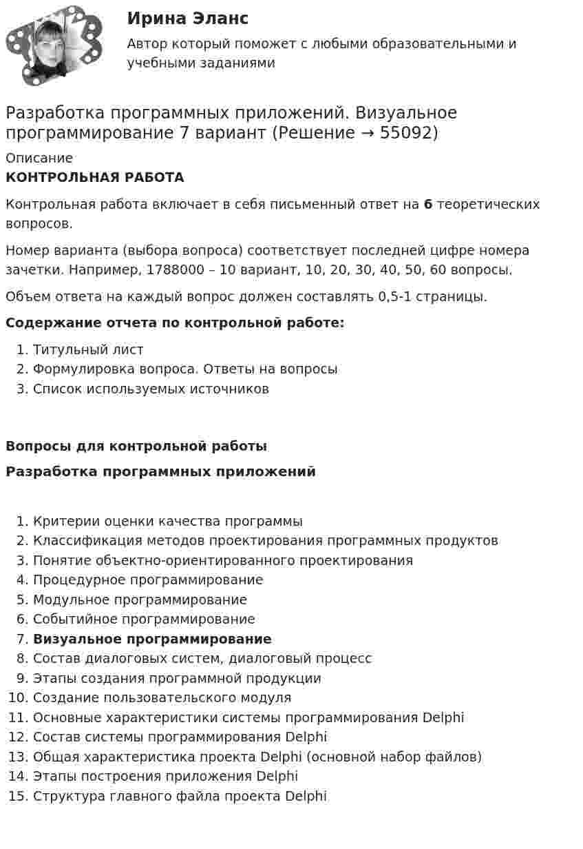      
            Описание
             КОНТРОЛЬНАЯ РАБОТА 	Контрольная работа включает в себя письменный ответ на 6 теоретических вопросов.	Номер варианта (выбора вопроса) соответствует последней цифре номера зачетки. Например, 1788000 – 10 вариант, 10, 20, 30, 40, 50, 60 вопросы.	Объем ответа на каждый вопрос должен составлять 0,5-1 страницы.   Содержание отчета по контрольной работе:Титульный листФормулировка вопроса. Ответы на вопросыСписок используемых источниковВопросы для контрольной работы Разработка программных приложенийКритерии оценки качества программыКлассификация методов проектирования программных продуктовПонятие объектно-ориентированного проектированияПроцедурное программированиеМодульное программированиеСобытийное программированиеВизуальное программированиеСостав диалоговых систем, диалоговый процессЭтапы создания программной продукцииСоздание пользовательского модуляОсновные характеристики системы программирования DelphiСостав системы программирования DelphiОбщая характеристика проекта Delphi (основной набор файлов)Этапы построения приложения DelphiСтруктура главного файла проекта Delphi   
            
            
            Разработка программного продукта для решения прикладных задаРазработка программных приложений. Визуальное программирование 7 вариантРазработка программы и механизма развития коммерческой деятельности образовательного учрежденияРазработка программы организационного развития.Разработка программы повышения вовлеченности персоналаРазработка программы повышения вовлеченности персонала в ЗАО «RTDservice» (Официальный Диллер Рено)Разработка программы статистического наблюдения в туризме. Турагентство ANEX Tour.Разработка образовательных профессиональных траекторий / Индивидуальные траектории профессионального развития, 37 вопросов (ответы на тест Синергия / МТИ / МОИ / МосАП)Разработка образовательных профессиональных траекторий / Индивидуальные траектории профессионального развития (ответы на тест Синергия / МТИ / МОИ / МосАП)Разработка образовательных профессиональных траекторий. СинергияРазработка обр. предпрофессиональной программы д.о. тех. напр. «Фрезерное дело на станке с ЧПУ» 2Разработка описания структуры знаний о предметной области в виде графа, таблицы, диаграммы или текста – это …Разработка организационного проекта функциональной подсистемы управления механизацией и автоматизацией производства системы управления организации.Разработка перспективной схемы электроснабжения месторождения 