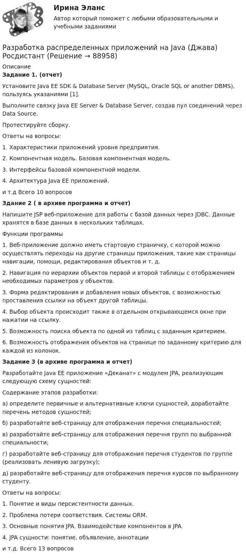      
            Описание
            Задание 1. (отчет)Установите Java EE SDK &amp; Database Server (MySQL, Oracle SQL or another DBMS), пользуясь указаниями [1].Выполните связку Java EE Server &amp; Database Server, создав пул соединений через Data Source.Протестируйте сборку.Ответы на вопросы:1. Характеристики приложений уровня предприятия. 2. Компонентная модель. Базовая компонентная модель. 3. Интерфейсы базовой компонентной модели.4. Архитектура Java EE приложений.и т.д  Всего 10 вопросовЗдание 2 ( в архиве программа и отчет)Напишите JSP веб-приложение для работы с базой данных через JDBC. Данные хранятся в базе данных в нескольких таблицах. Функции программы1.   Веб-приложение должно иметь стартовую страничку, с которой можно осуществлять переходы на другие страницы приложения, такие как страницы навигации, помощи, редактирования объектов и т. д.2.   Навигация по иерархии объектов первой и второй таблицы с отображением необходимых параметров у объектов.3.   Форма редактирования и добавления новых объектов, с возможностью проставления ссылки на объект другой таблицы. 4.   Выбор объекта происходит также в отдельном открывающемся окне при нажатии на ссылку.5.   Возможность поиска объекта по одной из таблиц с заданным критерием.6.   Возможность отображения объектов на странице по заданному критерию для каждой из колонок.Задание 3 (в архиве программа и отчет)Разработайте Java EE приложение «Деканат» с модулем JPA, реализующим следующую схему сущностей:Содержание этапов разработки:а) определите первичные и альтернативные ключи сущностей, доработайте перечень методов сущностей;б) разработайте веб-страницу для отображения перечня специальностей;в) разработайте веб-страницу для отображения перечня групп по выбранной специальности;г) разработайте веб-страницу для отображения перечня студентов по группе (реализовать ленивую загрузку);д) разработайте веб-страницу для отображения перечня курсов по выбранному студенту. Ответы на вопросы:1. Понятие и виды персистентности данных.2. Проблема потери соответствия. Системы ORM.3. Основные понятия JPA. Взаимодействие компонентов в JPA.4. JPA сущности: понятие, объявление, аннотациии т.д. Всего 13 вопросов   
            
            
            Разработка разноуровневых заданий по русскому языку по теме: Что такое фразеологизмы? 3 класс, 1 частьРазработка распределенных приложений на Java (Джава) РосдистантРазработка распределенных приложений на .Net (ДотНет)Разработка регламента выполнения процесса «Контроль поставок товара»Разработка рекомендаций по повышению эффективности экономической безопасности в ВТБ СтрахованииРазработка рекомендаций по управлению конфликтомРазработка рекомендаций по управлению конфликтом в деятельности подразделения организацииРазработка программы организационного развития.Разработка программы повышения вовлеченности персоналаРазработка программы повышения вовлеченности персонала в ЗАО «RTDservice» (Официальный Диллер Рено)Разработка программы статистического наблюдения в туризме. Турагентство ANEX Tour.Разработка программы управления стратегическими изменениямиРазработка продающих посадочных страниц: Landing Pages СИНЕРГИЯРазработка проекта изменения