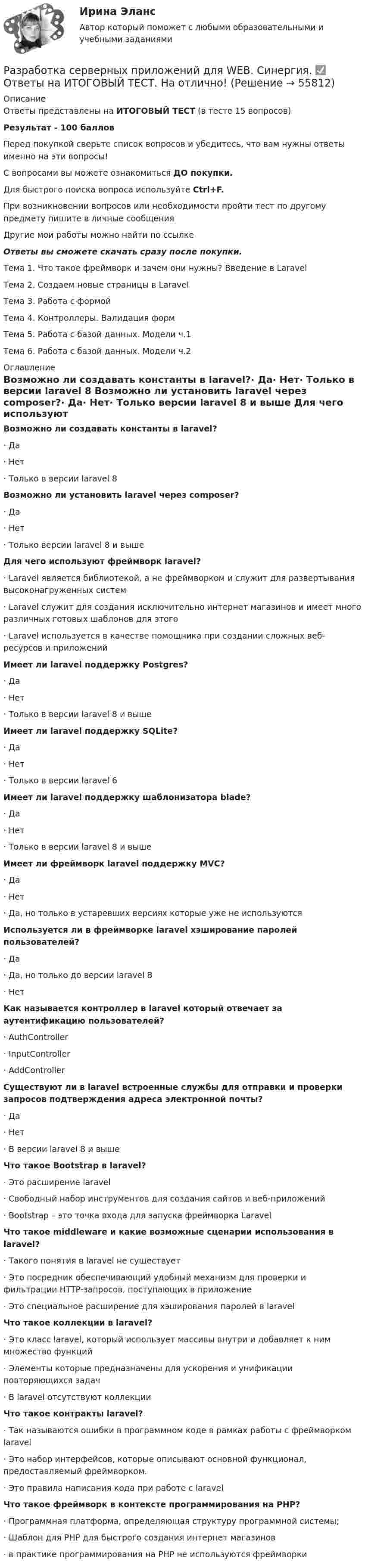     
            Описание
            Ответы представлены на ИТОГОВЫЙ ТЕСТ (в тесте 15 вопросов)Результат - 100 балловПеред покупкой сверьте список вопросов и убедитесь, что вам нужны ответы именно на эти вопросы!С вопросами вы можете ознакомиться ДО покупки.Для быстрого поиска вопроса используйте Ctrl+F.При возникновении вопросов или необходимости пройти тест по другому предмету пишите в личные сообщения Другие мои работы можно найти по ссылке Ответы вы сможете скачать сразу после покупки. Тема 1. Что такое фреймворк и зачем они нужны? Введение в LaravelТема 2. Создаем новые страницы в LaravelТема 3. Работа с формойТема 4. Контроллеры. Валидация формТема 5. Работа с базой данных. Модели ч.1Тема 6. Работа с базой данных. Модели ч.2 
            Оглавление
            Возможно ли создавать константы в laravel?·      Да·      Нет·      Только в версии laravel 8 Возможно ли установить laravel через composer?·      Да·      Нет·      Только версии laravel 8 и выше Для чего используют фреймворк laravel?·      Laravel является библиотекой, а не фреймворком и служит для развертывания высоконагруженных систем·      Laravel служит для создания исключительно интернет магазинов и имеет много различных готовых шаблонов для этого·      Laravel используется в качестве помощника при создании сложных веб-ресурсов и приложений Имеет ли laravel поддержку Postgres?·      Да·      Нет·      Только в версии laravel 8 и выше Имеет ли laravel поддержку SQLite?·      Да·      Нет·      Только в версии laravel 6 Имеет ли laravel поддержку шаблонизатора blade?·      Да·      Нет·      Только в версии laravel 8 и выше Имеет ли фреймворк laravel поддержку MVC?·      Да·      Нет·      Да, но только в устаревших версиях которые уже не используются Используется ли в фреймворке laravel хэширование паролей пользователей?·      Да·      Да, но только до версии laravel 8·      Нет Как называется контроллер в laravel который отвечает за аутентификацию пользователей?·      AuthController·      InputController·      AddController Существуют ли в laravel встроенные службы для отправки и проверки запросов подтверждения адреса электронной почты?·      Да·      Нет·      В версии laravel 8 и выше Что такое Bootstrap в laravel?·      Это расширение laravel·      Свободный набор инструментов для создания сайтов и веб-приложений·      Bootstrap – это точка входа для запуска фреймворка Laravel Что такое middleware и какие возможные сценарии использования в laravel?·      Такого понятия в laravel не существует·      Это посредник обеспечивающий удобный механизм для проверки и фильтрации HTTP-запросов, поступающих в приложение·      Это специальное расширение для хэширования паролей в laravel Что такое коллекции в laravel?·      Это класс laravel, который использует массивы внутри и добавляет к ним множество функций·      Элементы которые предназначены для ускорения и унификации повторяющихся задач·      В laravel отсутствуют коллекции Что такое контракты laravel?·      Так называются ошибки в программном коде в рамках работы с фреймворком laravel·      Это набор интерфейсов, которые описывают основной функционал, предоставляемый фреймворком.·      Это правила написания кода при работе с laravel Что такое фреймворк в контексте программирования на PHP?·      Программная платформа, определяющая структуру программной системы;·      Шаблон для PHP для быстрого создания интернет магазинов·      в практике программирования на PHP не используются фреймворки   
            
            
            Разработка серверных приложений для WEB/СИНЕРГИЯ//МОСАП//МОИ//МТИРазработка серверных приложений для WEB.  Синергия. ✅ Ответы на ИТОГОВЫЙ ТЕСТ. На отлично!💯 Разработка серверных приложений для WEB [Тема 1-6] (ответы на тест Синергия / МОИ / МТИ / МосАП, декабрь 2023)💯 Разработка серверных приложений для WEB [Тема 1-6] (ответы на тест Синергия / МОИ / МТИ / МосАП, январь 2024)Разработка серверных приложений для WEB (Тест с ответами, Синергия)Разработка серверных приложений для WEB (тест с ответами Синергия/МОИ/ МТИ)Разработка системы оценочных средств подготовки рабочих по профессии  Наладчик сварочного и газоплазморезательРазработка серверных приложений для WEB (2023г.) тест с ответами Синергия/МОИ/ МТИ /МОСАП💯 Разработка серверных приложений для WEB [6 тем] (правильные ответы на тест Синергия / МОИ / МТИ / МосАП)⭐ Разработка серверных приложений для WEB (все ответы на тест Синергия / МТИ / МосАП, ноябрь 2022)⭐ Разработка серверных приложений для WEB (все ответы на тест Синергия / МТИ / МосАП, февраль 2023)⭐ Разработка серверных приложений для WEB (все ответы на тест Синергия / МТИ / МосАП, январь 2023)Разработка серверных приложений для WEB (ответы на тест Синергия / МТИ / МОИ / МосАП)⭐ Разработка серверных приложений для WEB (ответы на тест Синергия / МТИ / МосАП, июль 2022)