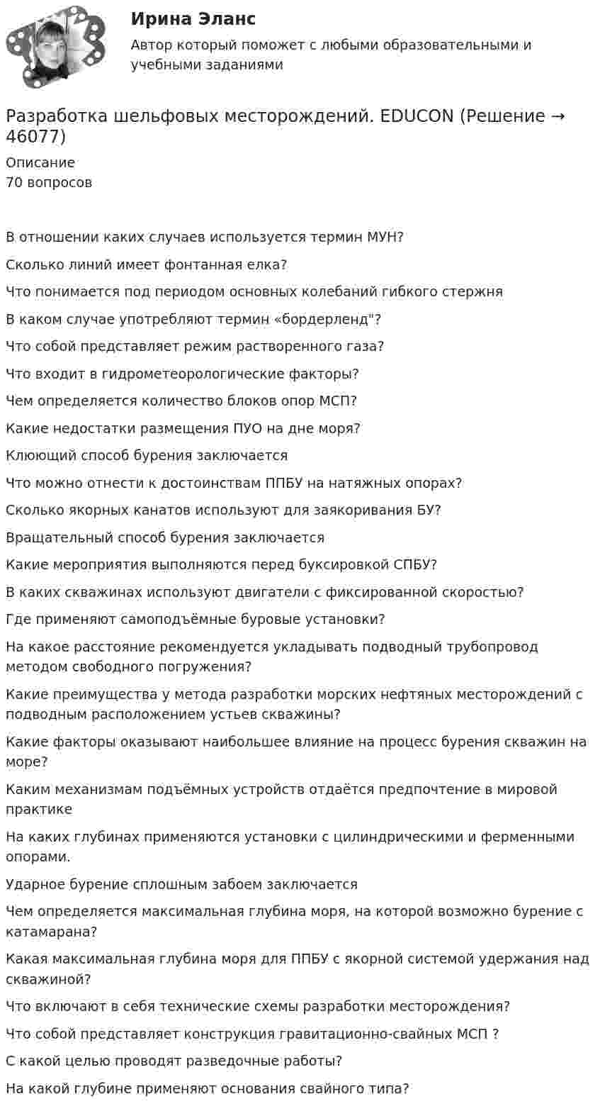      
            Описание
            70 вопросовВ отношении каких случаев используется термин МУН?Сколько линий имеет фонтанная елка?Что понимается под периодом основных колебаний гибкого стержняВ каком случае употребляют термин «бордерленд?Что собой представляет режим растворенного газа?Что входит в гидрометеорологические факторы?Чем определяется количество блоков опор МСП?Какие недостатки размещения ПУО на дне моря?Клюющий способ бурения заключаетсяЧто можно отнести к достоинствам ППБУ на натяжных опорах?Сколько якорных канатов используют для заякоривания БУ?Вращательный способ бурения заключаетсяКакие мероприятия выполняются перед буксировкой СПБУ?В каких скважинах используют двигатели с фиксированной скоростью?Где применяют самоподъёмные буровые установки? На какое расстояние рекомендуется укладывать подводный трубопровод методом свободного погружения?Какие преимущества у метода разработки морских нефтяных месторождений с подводным расположением устьев скважины?Какие факторы оказывают наибольшее влияние на процесс бурения скважин на море?Каким механизмам подъёмных устройств отдаётся предпочтение в мировой практикеНа каких глубинах применяются установки с цилиндрическими и ферменными опорами.Ударное бурение сплошным забоем заключаетсяЧем определяется максимальная глубина моря, на которой возможно бурение с катамарана?Какая максимальная глубина моря для ППБУ с якорной системой удержания над скважиной?Что включают в себя технические схемы разработки месторождения?Что собой представляет конструкция гравитационно-свайных МСП ?С какой целью проводят разведочные работы?На какой глубине применяют основания свайного типа?  
            
            
            Разработка функционального проекта функциональной подсистемы управления Разработка шельфовых месторождений. EDUCONРазработка эф-ных упр-ских решений Разработку систем сертификации однородной продукции организует… Выберите один ответ:  a. центральный орган по сертификации  b. орган по стандартизации  c. научно-методический центр по сертификации  d. федеральное агентство по техническому Разработку теории систем связывают, прежде всего, с именем …Разрешается ли перемещать предохранительные козырьки на плоскошлифовальных станках?Разрешается ли потеря местной устойчивости стенки внецентренно сжатой сплошной колонны?Разработка управленческих решений и методы оптимальных решений. Решение 3-х заданий (решение в Excel с помощью поиска решений + отчет с описанием решения и анализом результатов в Word и ответы на теоретические вопросы).Разработка урока с применением игровых технологий обучения по теме: Правление Ивана ГрозногоРазработка учебно-методического обеспечения учебного процесса НСПК ПНК Тестовые вопросы к разделу 1Разработка учебно-методического обеспечения учебного процесса НСПК ПНК Тестовые вопросы к разделу 2Разработка учебно-методического обеспечения учебного процесса НСПК ПНК Тестовые вопросы к разделу 3Разработка учебно-методического обеспечения учебного процесса учителем начальных классов _Практическое задание 1Разработка учебно-методического обеспечения учебного процесса учителем начальных классов. Практическое занятие №2