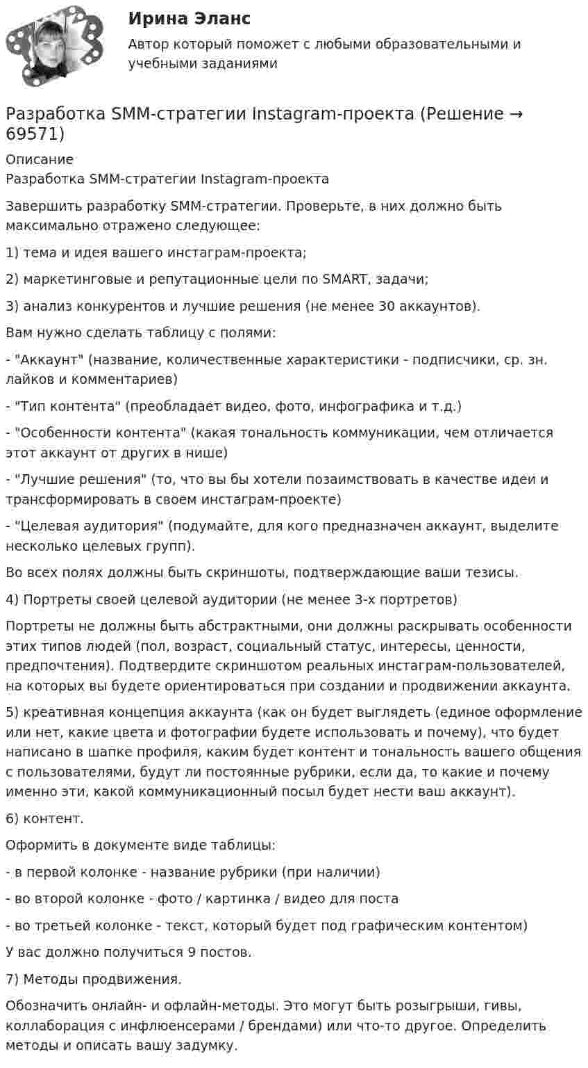      
            Описание
            Разработка SMM-стратегии Instagram-проектаЗавершить разработку SMM-стратегии. Проверьте, в них должно быть максимально отражено следующее: 1) тема и идея вашего инстаграм-проекта; 2) маркетинговые и репутационные цели по SMART, задачи; 3) анализ конкурентов и лучшие решения (не менее 30 аккаунтов). Вам нужно сделать таблицу с полями: - Аккаунт (название, количественные характеристики - подписчики, ср. зн. лайков и комментариев) - Тип контента (преобладает видео, фото, инфографика и т.д.) - Особенности контента (какая тональность коммуникации, чем отличается этот аккаунт от других в нише) - Лучшие решения (то, что вы бы хотели позаимствовать в качестве идеи и трансформировать в своем инстаграм-проекте) - Целевая аудитория (подумайте, для кого предназначен аккаунт, выделите несколько целевых групп). Во всех полях должны быть скриншоты, подтверждающие ваши тезисы.4) Портреты своей целевой аудитории (не менее 3-х портретов) Портреты не должны быть абстрактными, они должны раскрывать особенности этих типов людей (пол, возраст, социальный статус, интересы, ценности, предпочтения). Подтвердите скриншотом реальных инстаграм-пользователей, на которых вы будете ориентироваться при создании и продвижении аккаунта.  5) креативная концепция аккаунта (как он будет выглядеть (единое оформление или нет, какие цвета и фотографии будете использовать и почему), что будет написано в шапке профиля, каким будет контент и тональность вашего общения с пользователями, будут ли постоянные рубрики, если да, то какие и почему именно эти, какой коммуникационный посыл будет нести ваш аккаунт).6) контент. Оформить в документе виде таблицы: - в первой колонке - название рубрики (при наличии) - во второй колонке - фото / картинка / видео для поста - во третьей колонке - текст, который будет под графическим контентом) У вас должно получиться 9 постов.  7) Методы продвижения. Обозначить онлайн- и офлайн-методы. Это могут быть розыгрыши, гивы, коллаборация с инфлюенсерами / брендами) или что-то другое. Определить методы и описать вашу задумку.   
            
            
            Разработка Ios-приложений (тест с ответами Синергия)Разработка SMM-стратегии Instagram-проектаРазработка web-приложений на языке JavaScript / 83 вопросаРазработка web-приложений на языке JavaScript. Синергия. Итоговый тестРазработка web-приложений на языке JavaScript//СИНЕРГИЯ//МОСАП//МОИ//МТИРазработка антикризисной программы управления организациейРазработка базы данных с приложениемРазработать детальные требования и тест планРазработать игровую программу «Морской бой», которая включает игровую панель, состоящую из двух полей для человека и компьютера. На поле расставляются 10 кораблей разного класса. Четыре корабля размером в одну ячейку, три корабля размером в две ячейки, два корабля размером в три ячейки, и один корабля размером в четыре ячейки. Поочередно противникам предоставляется возможность выстрела по чужому полю, результаты которо-го отображаются на нем. При попадании в корабль предоставляется возмож-ность дополнительного выстрела. Победа присуждается игроку, потопивше-му все корабли противника.Разработать инвестиционную стратегию предприятия - Вариант №11Разработать инвестиционную стратегию предприятия - Вариант №6Разработать инвестиционную стратегию предприятия - Вариант №7Разработать класс ComplexMatrix – матрица комплексных чисел. Размер матрицы задается в конструкторе. Реализовать операции: сложения, умножения матриц, умножения матрицы на число (комплексное).Разработать комплексный прогноз наличного денежного оборота на краткосрочную и среднесрочную перспективу.