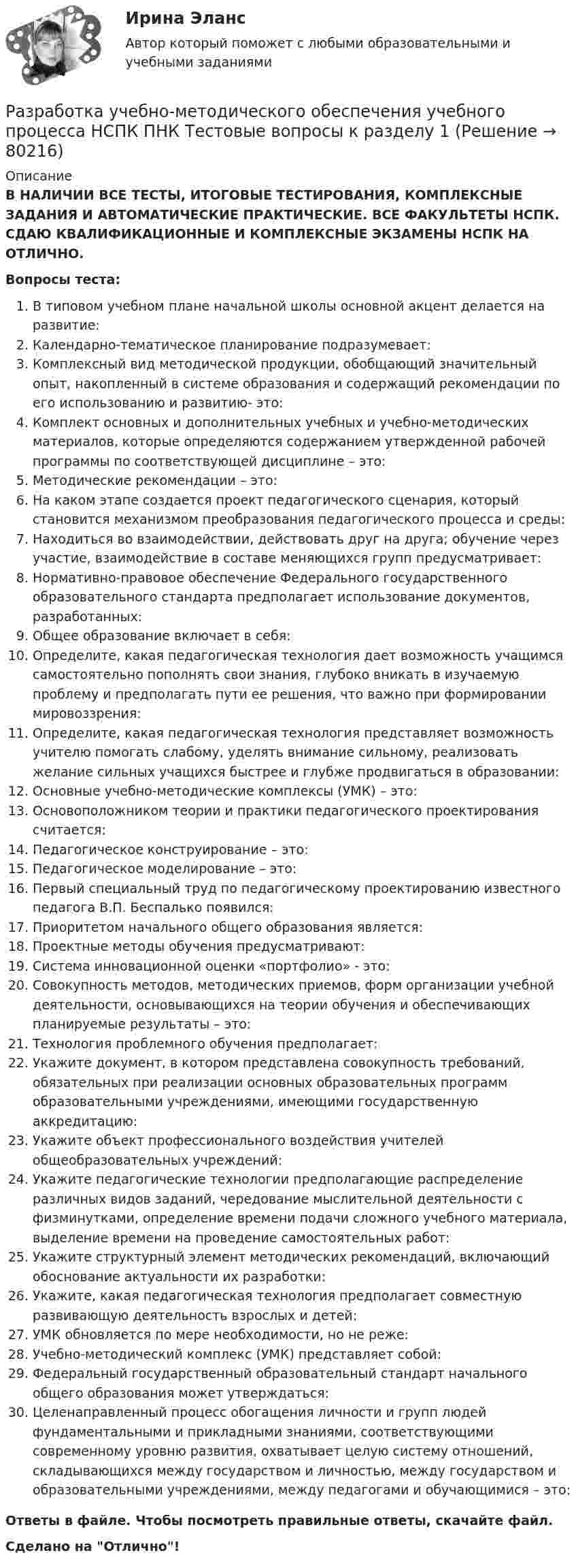      
            Описание
            В НАЛИЧИИ ВСЕ ТЕСТЫ, ИТОГОВЫЕ ТЕСТИРОВАНИЯ, КОМПЛЕКСНЫЕ ЗАДАНИЯ И АВТОМАТИЧЕСКИЕ ПРАКТИЧЕСКИЕ. ВСЕ ФАКУЛЬТЕТЫ НСПК. СДАЮ КВАЛИФИКАЦИОННЫЕ И КОМПЛЕКСНЫЕ ЭКЗАМЕНЫ НСПК НА ОТЛИЧНО.Вопросы теста:В типовом учебном плане начальной школы основной акцент делается на развитие: Календарно-тематическое планирование подразумевает: Комплексный вид методической продукции, обобщающий значительный опыт, накопленный в системе образования и содержащий рекомендации по его использованию и развитию- это: Комплект основных и дополнительных учебных и учебно-методических материалов, которые определяются содержанием утвержденной рабочей программы по соответствующей дисциплине – это:Методические рекомендации – это:На каком этапе создается проект педагогического сценария, который становится механизмом преобразования педагогического процесса и среды:Находиться во взаимодействии, действовать друг на друга; обучение через участие, взаимодействие в составе меняющихся групп предусматривает: Нормативно-правовое обеспечение Федерального государственного образовательного стандарта предполагает использование документов, разработанных: Общее образование включает в себя: Определите, какая педагогическая технология дает возможность учащимся самостоятельно пополнять свои знания, глубоко вникать в изучаемую проблему и предполагать пути ее решения, что важно при формировании мировоззрения:Определите, какая педагогическая технология представляет возможность учителю помогать слабому, уделять внимание сильному, реализовать желание сильных учащихся быстрее и глубже продвигаться в образовании: Основные учебно-методические комплексы (УМК) – это: Основоположником теории и практики педагогического проектирования считается: Педагогическое конструирование – это: Педагогическое моделирование – это:Первый специальный труд по педагогическому проектированию известного педагога В.П. Беспалько появился: Приоритетом начального общего образования является: Проектные методы обучения предусматривают:Система инновационной оценки «портфолио» - это: Совокупность методов, методических приемов, форм организации учебной деятельности, основывающихся на теории обучения и обеспечивающих планируемые результаты – это:Технология проблемного обучения предполагает: Укажите документ, в котором представлена совокупность требований, обязательных при реализации основных образовательных программ образовательными учреждениями, имеющими государственную аккредитацию:Укажите объект профессионального воздействия учителей общеобразовательных учреждений: Укажите педагогические технологии предполагающие распределение различных видов заданий, чередование мыслительной деятельности с физминутками, определение времени подачи сложного учебного материала, выделение времени на проведение самостоятельных работ: Укажите структурный элемент методических рекомендаций, включающий обоснование актуальности их разработки: Укажите, какая педагогическая технология предполагает совместную развивающую деятельность взрослых и детей:УМК обновляется по мере необходимости, но не реже: Учебно-методический комплекс (УМК) представляет собой: Федеральный государственный образовательный стандарт начального общего образования может утверждаться: Целенаправленный процесс обогащения личности и групп людей фундаментальными и прикладными знаниями, соответствующими современному уровню развития, охватывает целую систему отношений, складывающихся между государством и личностью, между государством и образовательными учреждениями, между педагогами и обучающимися – это:Ответы в файле. Чтобы посмотреть правильные ответы, скачайте файл.Сделано на Отлично!   
            
            
            Разработка урока с применением игровых технологий обучения по теме: Правление Ивана ГрозногоРазработка учебно-методического обеспечения учебного процесса НСПК ПНК Тестовые вопросы к разделу 1Разработка учебно-методического обеспечения учебного процесса НСПК ПНК Тестовые вопросы к разделу 2Разработка учебно-методического обеспечения учебного процесса НСПК ПНК Тестовые вопросы к разделу 3Разработка учебно-методического обеспечения учебного процесса учителем начальных классов _Практическое задание 1Разработка учебно-методического обеспечения учебного процесса учителем начальных классов. Практическое занятие №2Разработка фрагмента техкарты урока математики по теме «Письменная нумерация чисел в пределах 1000», учебник математики М.И. Моро, 3 класс, 2 часть, с.46.Разработка технических средств обеспечения безопасности на станциях (Расчетно-графическая работа, УралГУПС )Разработка технического решения по строгой аутентификации пользователей в корпоративной сетиРазработка технологических карт 1Разработка технологических карт 1. Задание. ТГУ РОСДИСТАНТРазработка технологических карт 1 (Промежуточные тесты)Разработка технологических карт 2Разработка управленческих решений и методы оптимальных решений. Решение 3-х заданий (решение в Excel с помощью поиска решений + отчет с описанием решения и анализом результатов в Word).