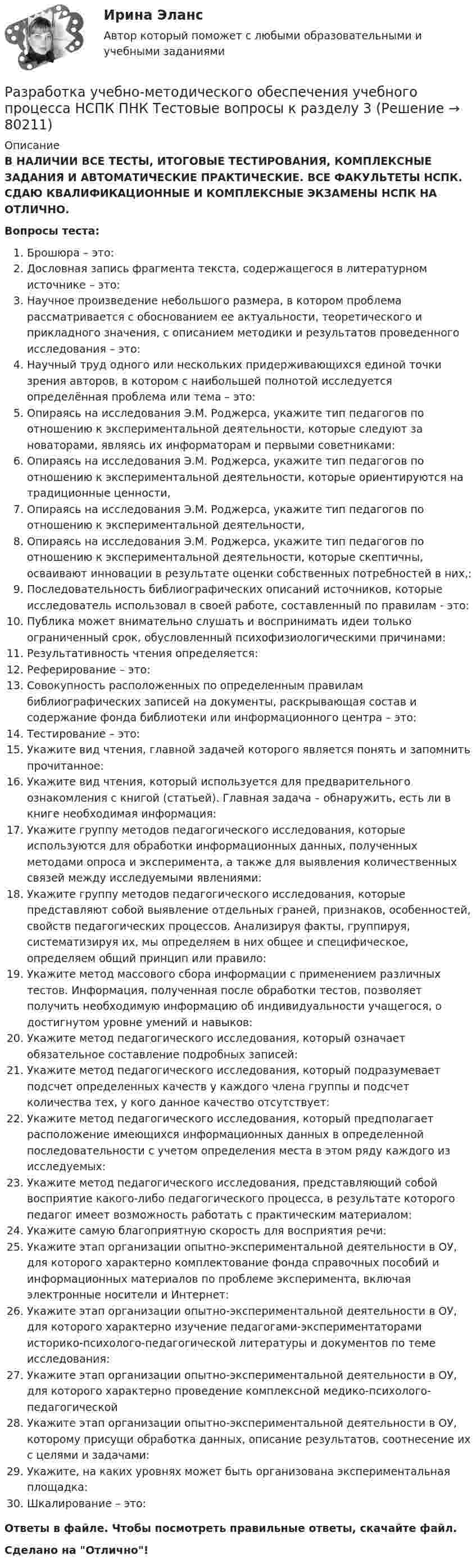      
            Описание
            В НАЛИЧИИ ВСЕ ТЕСТЫ, ИТОГОВЫЕ ТЕСТИРОВАНИЯ, КОМПЛЕКСНЫЕ ЗАДАНИЯ И АВТОМАТИЧЕСКИЕ ПРАКТИЧЕСКИЕ. ВСЕ ФАКУЛЬТЕТЫ НСПК. СДАЮ КВАЛИФИКАЦИОННЫЕ И КОМПЛЕКСНЫЕ ЭКЗАМЕНЫ НСПК НА ОТЛИЧНО.Вопросы теста:Брошюра – это:Дословная запись фрагмента текста, содержащегося в литературном источнике – это: Научное произведение небольшого размера, в котором проблема рассматривается с обоснованием ее актуальности, теоретического и прикладного значения, с описанием методики и результатов проведенного исследования – это: Научный труд одного или нескольких придерживающихся единой точки зрения авторов, в котором с наибольшей полнотой исследуется определённая проблема или тема – это: Опираясь на исследования Э.М. Роджерса, укажите тип педагогов по отношению к экспериментальной деятельности, которые следуют за новаторами, являясь их информаторам и первыми советниками: Опираясь на исследования Э.М. Роджерса, укажите тип педагогов по отношению к экспериментальной деятельности, которые ориентируются на традиционные ценности,Опираясь на исследования Э.М. Роджерса, укажите тип педагогов по отношению к экспериментальной деятельности,Опираясь на исследования Э.М. Роджерса, укажите тип педагогов по отношению к экспериментальной деятельности, которые скептичны, осваивают инновации в результате оценки собственных потребностей в них,: Последовательность библиографических описаний источников, которые исследователь использовал в своей работе, составленный по правилам - это: Публика может внимательно слушать и воспринимать идеи только ограниченный срок, обусловленный психофизиологическими причинами: Результативность чтения определяется: Реферирование – это:Совокупность расположенных по определенным правилам библиографических записей на документы, раскрывающая состав и содержание фонда библиотеки или информационного центра – это: Тестирование – это: Укажите вид чтения, главной задачей которого является понять и запомнить прочитанное:Укажите вид чтения, который используется для предварительного ознакомления с книгой (статьей). Главная задача – обнаружить, есть ли в книге необходимая информация:Укажите группу методов педагогического исследования, которые используются для обработки информационных данных, полученных методами опроса и эксперимента, а также для выявления количественных связей между исследуемыми явлениями: Укажите группу методов педагогического исследования, которые представляют собой выявление отдельных граней, признаков, особенностей, свойств педагогических процессов. Анализируя факты, группируя, систематизируя их, мы определяем в них общее и специфическое, определяем общий принцип или правило:Укажите метод массового сбора информации с применением различных тестов. Информация, полученная после обработки тестов, позволяет получить необходимую информацию об индивидуальности учащегося, о достигнутом уровне умений и навыков:Укажите метод педагогического исследования, который означает обязательное составление подробных записей: Укажите метод педагогического исследования, который подразумевает подсчет определенных качеств у каждого члена группы и подсчет количества тех, у кого данное качество отсутствует:Укажите метод педагогического исследования, который предполагает расположение имеющихся информационных данных в определенной последовательности с учетом определения места в этом ряду каждого из исследуемых:Укажите метод педагогического исследования, представляющий собой восприятие какого-либо педагогического процесса, в результате которого педагог имеет возможность работать с практическим материалом: Укажите самую благоприятную скорость для восприятия речи: Укажите этап организации опытно-экспериментальной деятельности в ОУ, для которого характерно комплектование фонда справочных пособий и информационных материалов по проблеме эксперимента, включая электронные носители и Интернет: Укажите этап организации опытно-экспериментальной деятельности в ОУ, для которого характерно изучение педагогами-экспериментаторами историко-психолого-педагогической литературы и документов по теме исследования: Укажите этап организации опытно-экспериментальной деятельности в ОУ, для которого характерно проведение комплексной медико-психолого-педагогическойУкажите этап организации опытно-экспериментальной деятельности в ОУ, которому присущи обработка данных, описание результатов, соотнесение их с целями и задачами: Укажите, на каких уровнях может быть организована экспериментальная площадка: Шкалирование – это: Ответы в файле. Чтобы посмотреть правильные ответы, скачайте файл.Сделано на Отлично!   
            
            
            Разработка учебно-методического обеспечения учебного процесса НСПК ПНК Тестовые вопросы к разделу 2Разработка учебно-методического обеспечения учебного процесса НСПК ПНК Тестовые вопросы к разделу 3Разработка учебно-методического обеспечения учебного процесса учителем начальных классов _Практическое задание 1Разработка учебно-методического обеспечения учебного процесса учителем начальных классов. Практическое занятие №2Разработка фрагмента техкарты урока математики по теме «Письменная нумерация чисел в пределах 1000», учебник математики М.И. Моро, 3 класс, 2 часть, с.46.Разработка функционального проекта функциональной подсистемы управления Разработка шельфовых месторождений. EDUCONРазработка технологических карт 1Разработка технологических карт 1. Задание. ТГУ РОСДИСТАНТРазработка технологических карт 1 (Промежуточные тесты)Разработка технологических карт 2Разработка управленческих решений и методы оптимальных решений. Решение 3-х заданий (решение в Excel с помощью поиска решений + отчет с описанием решения и анализом результатов в Word).Разработка управленческих решений и методы оптимальных решений. Решение 3-х заданий (решение в Excel с помощью поиска решений + отчет с описанием решения и анализом результатов в Word и ответы на теоретические вопросы).Разработка урока с применением игровых технологий обучения по теме: Правление Ивана Грозного
