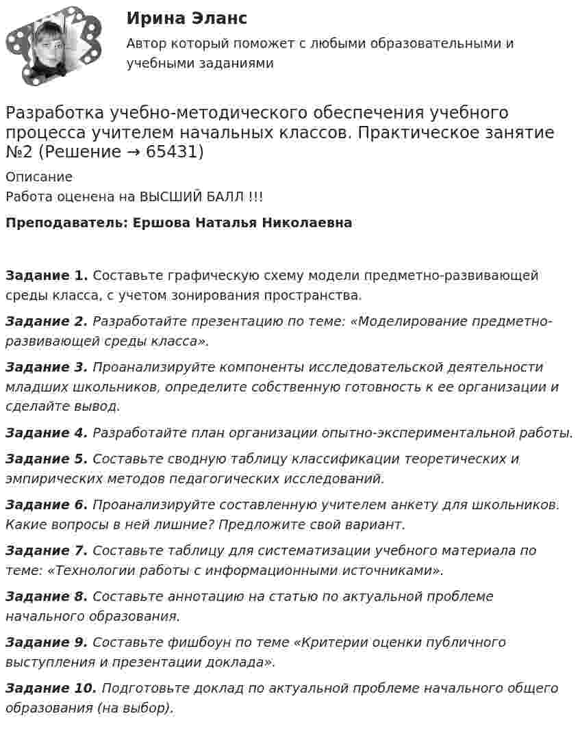      
            Описание
            Работа оценена на ВЫСШИЙ БАЛЛ !!!Преподаватель: Ершова Наталья НиколаевнаЗадание 1. Составьте графическую схему модели предметно-развивающей среды класса, с учетом зонирования пространства.Задание 2. Разработайте презентацию по теме: «Моделирование предметно-развивающей среды класса».Задание 3. Проанализируйте компоненты исследовательской деятельности младших школьников, определите собственную готовность к ее организации и сделайте вывод.Задание 4. Разработайте план организации опытно-экспериментальной работы. Задание 5. Составьте сводную таблицу классификации теоретических и эмпирических методов педагогических исследований.Задание 6. Проанализируйте составленную учителем анкету для школьников. Какие вопросы в ней лишние? Предложите свой вариант.Задание 7. Составьте таблицу для систематизации учебного материала по теме: «Технологии работы с информационными источниками».Задание 8. Составьте аннотацию на статью по актуальной проблеме начального образования.Задание 9. Составьте фишбоун по теме «Критерии оценки публичного выступления и презентации доклада».Задание 10. Подготовьте доклад по актуальной проблеме начального общего образования (на выбор).   
            
            
            Разработка учебно-методического обеспечения учебного процесса учителем начальных классов _Практическое задание 1Разработка учебно-методического обеспечения учебного процесса учителем начальных классов. Практическое занятие №2Разработка фрагмента техкарты урока математики по теме «Письменная нумерация чисел в пределах 1000», учебник математики М.И. Моро, 3 класс, 2 часть, с.46.Разработка функционального проекта функциональной подсистемы управления Разработка шельфовых месторождений. EDUCONРазработка эф-ных упр-ских решений Разработку систем сертификации однородной продукции организует… Выберите один ответ:  a. центральный орган по сертификации  b. орган по стандартизации  c. научно-методический центр по сертификации  d. федеральное агентство по техническому Разработка технологических карт 1 (Промежуточные тесты)Разработка технологических карт 2Разработка управленческих решений и методы оптимальных решений. Решение 3-х заданий (решение в Excel с помощью поиска решений + отчет с описанием решения и анализом результатов в Word).Разработка управленческих решений и методы оптимальных решений. Решение 3-х заданий (решение в Excel с помощью поиска решений + отчет с описанием решения и анализом результатов в Word и ответы на теоретические вопросы).Разработка урока с применением игровых технологий обучения по теме: Правление Ивана ГрозногоРазработка учебно-методического обеспечения учебного процесса НСПК ПНК Тестовые вопросы к разделу 1Разработка учебно-методического обеспечения учебного процесса НСПК ПНК Тестовые вопросы к разделу 2
